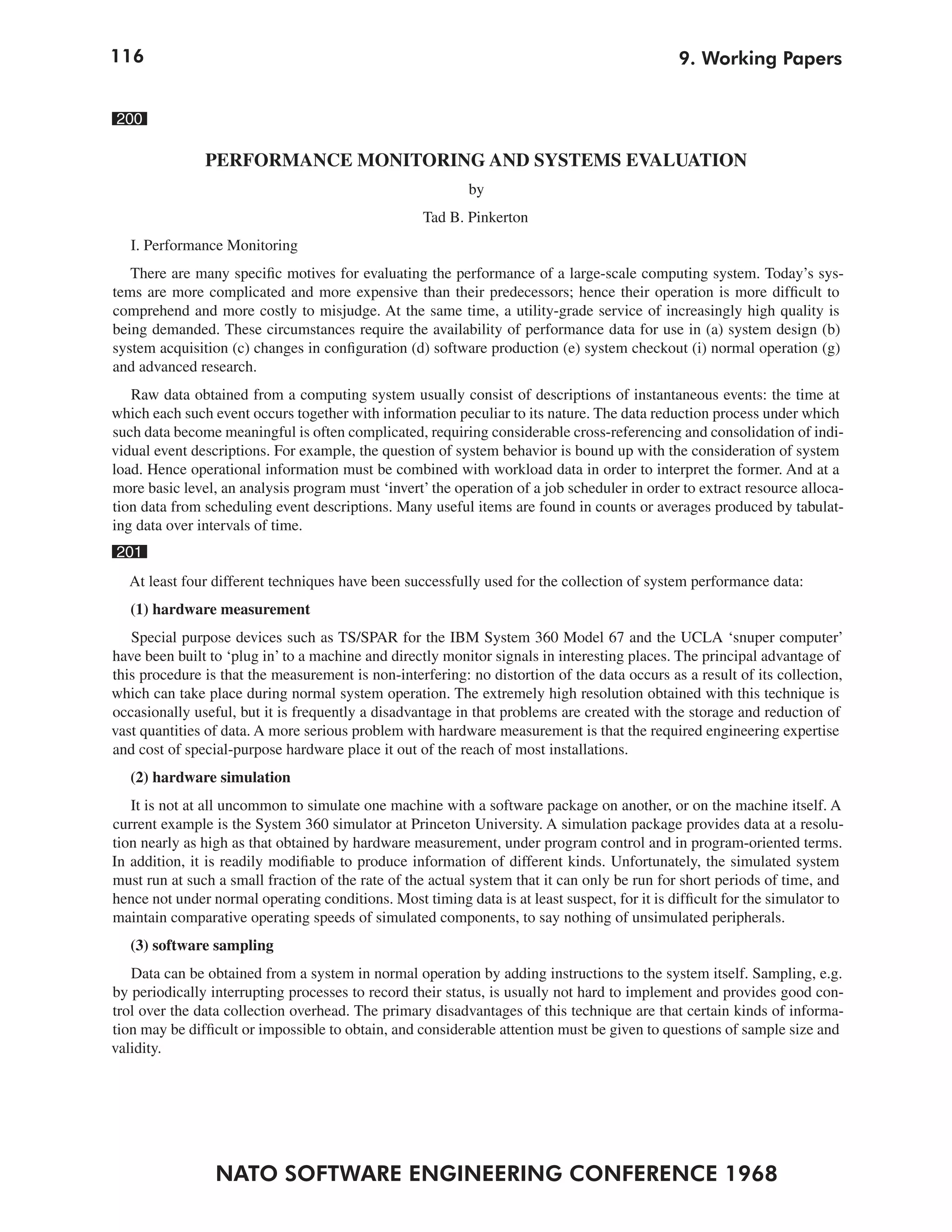 116                                                                                            9. Working Papers


200

               PERFORMANCE MONITORING AND SYSTEMS EVALUATION
                                                           by
                                                    Tad B. Pinkerton
   I. Performance Monitoring
   There are many specific motives for evaluating the performance of a large-scale computing system. Today’s sys-
tems are more complicated and more expensive than their predecessors; hence their operation is more difficult to
comprehend and more costly to misjudge. At the same time, a utility-grade service of increasingly high quality is
being demanded. These circumstances require the availability of performance data for use in (a) system design (b)
system acquisition (c) changes in configuration (d) software production (e) system checkout (i) normal operation (g)
and advanced research.
   Raw data obtained from a computing system usually consist of descriptions of instantaneous events: the time at
which each such event occurs together with information peculiar to its nature. The data reduction process under which
such data become meaningful is often complicated, requiring considerable cross-referencing and consolidation of indi-
vidual event descriptions. For example, the question of system behavior is bound up with the consideration of system
load. Hence operational information must be combined with workload data in order to interpret the former. And at a
more basic level, an analysis program must ‘invert’ the operation of a job scheduler in order to extract resource alloca-
tion data from scheduling event descriptions. Many useful items are found in counts or averages produced by tabulat-
ing data over intervals of time.
201
  At least four different techniques have been successfully used for the collection of system performance data:
   (1) hardware measurement
   Special purpose devices such as TS/SPAR for the IBM System 360 Model 67 and the UCLA ‘snuper computer’
have been built to ‘plug in’ to a machine and directly monitor signals in interesting places. The principal advantage of
this procedure is that the measurement is non-interfering: no distortion of the data occurs as a result of its collection,
which can take place during normal system operation. The extremely high resolution obtained with this technique is
occasionally useful, but it is frequently a disadvantage in that problems are created with the storage and reduction of
vast quantities of data. A more serious problem with hardware measurement is that the required engineering expertise
and cost of special-purpose hardware place it out of the reach of most installations.
   (2) hardware simulation
   It is not at all uncommon to simulate one machine with a software package on another, or on the machine itself. A
current example is the System 360 simulator at Princeton University. A simulation package provides data at a resolu-
tion nearly as high as that obtained by hardware measurement, under program control and in program-oriented terms.
In addition, it is readily modifiable to produce information of different kinds. Unfortunately, the simulated system
must run at such a small fraction of the rate of the actual system that it can only be run for short periods of time, and
hence not under normal operating conditions. Most timing data is at least suspect, for it is difficult for the simulator to
maintain comparative operating speeds of simulated components, to say nothing of unsimulated peripherals.
   (3) software sampling
   Data can be obtained from a system in normal operation by adding instructions to the system itself. Sampling, e.g.
by periodically interrupting processes to record their status, is usually not hard to implement and provides good con-
trol over the data collection overhead. The primary disadvantages of this technique are that certain kinds of informa-
tion may be difficult or impossible to obtain, and considerable attention must be given to questions of sample size and
validity.




                 NATO SOFTWARE ENGINEERING CONFERENCE 1968
 