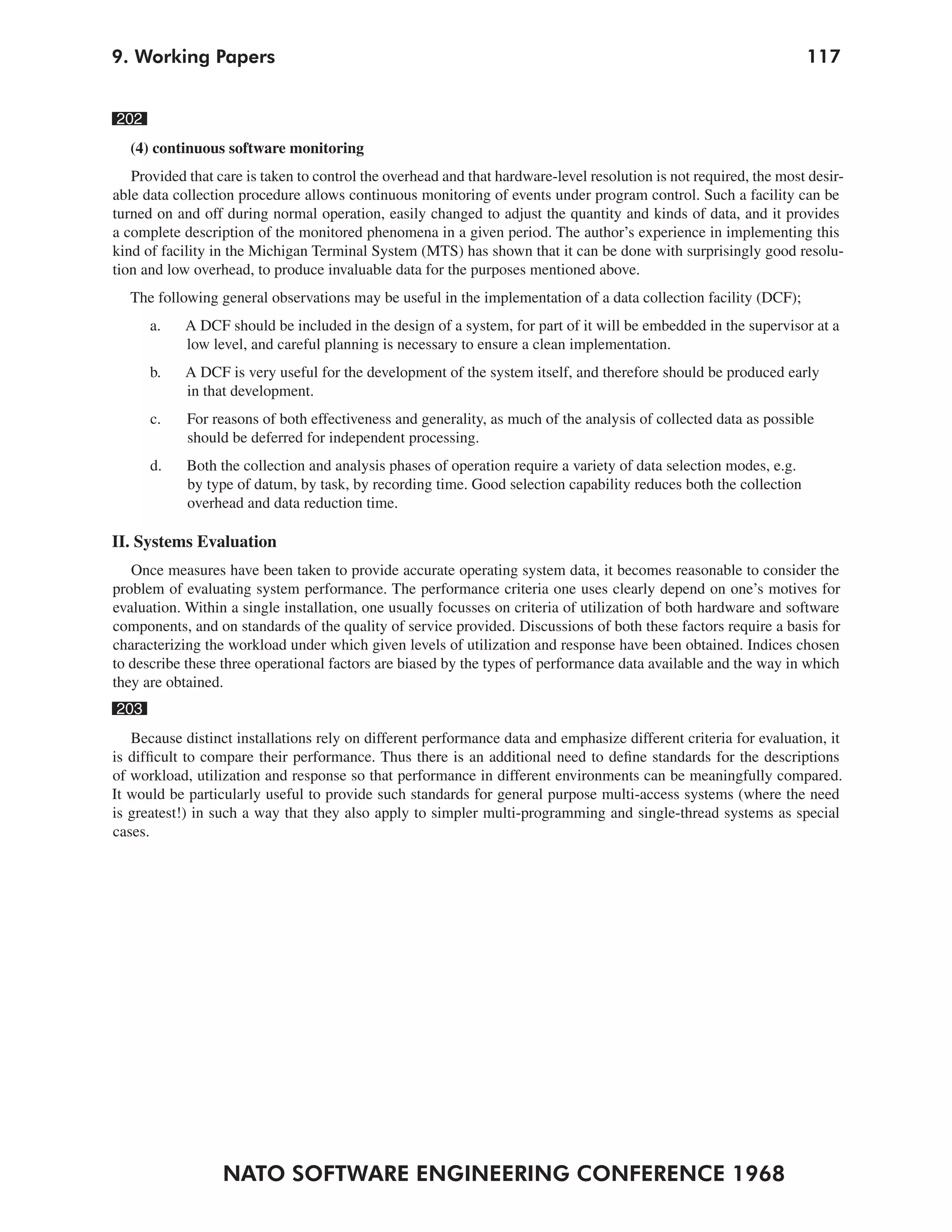 9. Working Papers                                                                                                  117


202
   (4) continuous software monitoring
   Provided that care is taken to control the overhead and that hardware-level resolution is not required, the most desir-
able data collection procedure allows continuous monitoring of events under program control. Such a facility can be
turned on and off during normal operation, easily changed to adjust the quantity and kinds of data, and it provides
a complete description of the monitored phenomena in a given period. The author’s experience in implementing this
kind of facility in the Michigan Terminal System (MTS) has shown that it can be done with surprisingly good resolu-
tion and low overhead, to produce invaluable data for the purposes mentioned above.
   The following general observations may be useful in the implementation of a data collection facility (DCF);
      a.    A DCF should be included in the design of a system, for part of it will be embedded in the supervisor at a
            low level, and careful planning is necessary to ensure a clean implementation.
      b.    A DCF is very useful for the development of the system itself, and therefore should be produced early
            in that development.
      c.    For reasons of both effectiveness and generality, as much of the analysis of collected data as possible
            should be deferred for independent processing.
      d.    Both the collection and analysis phases of operation require a variety of data selection modes, e.g.
            by type of datum, by task, by recording time. Good selection capability reduces both the collection
            overhead and data reduction time.

II. Systems Evaluation
   Once measures have been taken to provide accurate operating system data, it becomes reasonable to consider the
problem of evaluating system performance. The performance criteria one uses clearly depend on one’s motives for
evaluation. Within a single installation, one usually focusses on criteria of utilization of both hardware and software
components, and on standards of the quality of service provided. Discussions of both these factors require a basis for
characterizing the workload under which given levels of utilization and response have been obtained. Indices chosen
to describe these three operational factors are biased by the types of performance data available and the way in which
they are obtained.
203
   Because distinct installations rely on different performance data and emphasize different criteria for evaluation, it
is difficult to compare their performance. Thus there is an additional need to define standards for the descriptions
of workload, utilization and response so that performance in different environments can be meaningfully compared.
It would be particularly useful to provide such standards for general purpose multi-access systems (where the need
is greatest!) in such a way that they also apply to simpler multi-programming and single-thread systems as special
cases.




                  NATO SOFTWARE ENGINEERING CONFERENCE 1968
 