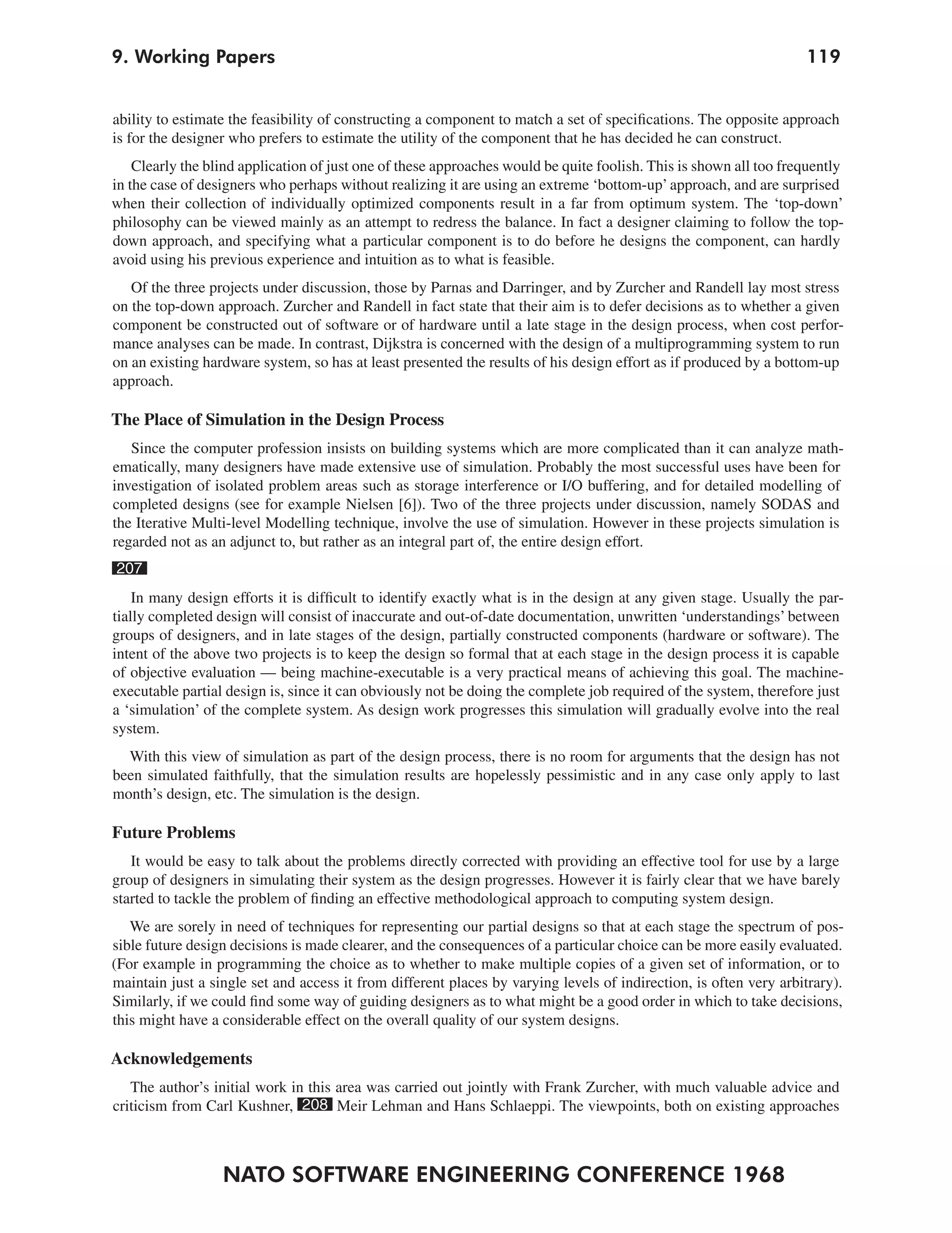 9. Working Papers                                                                                                  119


ability to estimate the feasibility of constructing a component to match a set of specifications. The opposite approach
is for the designer who prefers to estimate the utility of the component that he has decided he can construct.
    Clearly the blind application of just one of these approaches would be quite foolish. This is shown all too frequently
in the case of designers who perhaps without realizing it are using an extreme ‘bottom-up’ approach, and are surprised
when their collection of individually optimized components result in a far from optimum system. The ‘top-down’
philosophy can be viewed mainly as an attempt to redress the balance. In fact a designer claiming to follow the top-
down approach, and specifying what a particular component is to do before he designs the component, can hardly
avoid using his previous experience and intuition as to what is feasible.
   Of the three projects under discussion, those by Parnas and Darringer, and by Zurcher and Randell lay most stress
on the top-down approach. Zurcher and Randell in fact state that their aim is to defer decisions as to whether a given
component be constructed out of software or of hardware until a late stage in the design process, when cost perfor-
mance analyses can be made. In contrast, Dijkstra is concerned with the design of a multiprogramming system to run
on an existing hardware system, so has at least presented the results of his design effort as if produced by a bottom-up
approach.

The Place of Simulation in the Design Process
   Since the computer profession insists on building systems which are more complicated than it can analyze math-
ematically, many designers have made extensive use of simulation. Probably the most successful uses have been for
investigation of isolated problem areas such as storage interference or I/O buffering, and for detailed modelling of
completed designs (see for example Nielsen [6]). Two of the three projects under discussion, namely SODAS and
the Iterative Multi-level Modelling technique, involve the use of simulation. However in these projects simulation is
regarded not as an adjunct to, but rather as an integral part of, the entire design effort.
207
    In many design efforts it is difficult to identify exactly what is in the design at any given stage. Usually the par-
tially completed design will consist of inaccurate and out-of-date documentation, unwritten ‘understandings’ between
groups of designers, and in late stages of the design, partially constructed components (hardware or software). The
intent of the above two projects is to keep the design so formal that at each stage in the design process it is capable
of objective evaluation — being machine-executable is a very practical means of achieving this goal. The machine-
executable partial design is, since it can obviously not be doing the complete job required of the system, therefore just
a ‘simulation’ of the complete system. As design work progresses this simulation will gradually evolve into the real
system.
  With this view of simulation as part of the design process, there is no room for arguments that the design has not
been simulated faithfully, that the simulation results are hopelessly pessimistic and in any case only apply to last
month’s design, etc. The simulation is the design.

Future Problems
   It would be easy to talk about the problems directly corrected with providing an effective tool for use by a large
group of designers in simulating their system as the design progresses. However it is fairly clear that we have barely
started to tackle the problem of finding an effective methodological approach to computing system design.
   We are sorely in need of techniques for representing our partial designs so that at each stage the spectrum of pos-
sible future design decisions is made clearer, and the consequences of a particular choice can be more easily evaluated.
(For example in programming the choice as to whether to make multiple copies of a given set of information, or to
maintain just a single set and access it from different places by varying levels of indirection, is often very arbitrary).
Similarly, if we could find some way of guiding designers as to what might be a good order in which to take decisions,
this might have a considerable effect on the overall quality of our system designs.

Acknowledgements
   The author’s initial work in this area was carried out jointly with Frank Zurcher, with much valuable advice and
criticism from Carl Kushner, 208 Meir Lehman and Hans Schlaeppi. The viewpoints, both on existing approaches



                  NATO SOFTWARE ENGINEERING CONFERENCE 1968
 