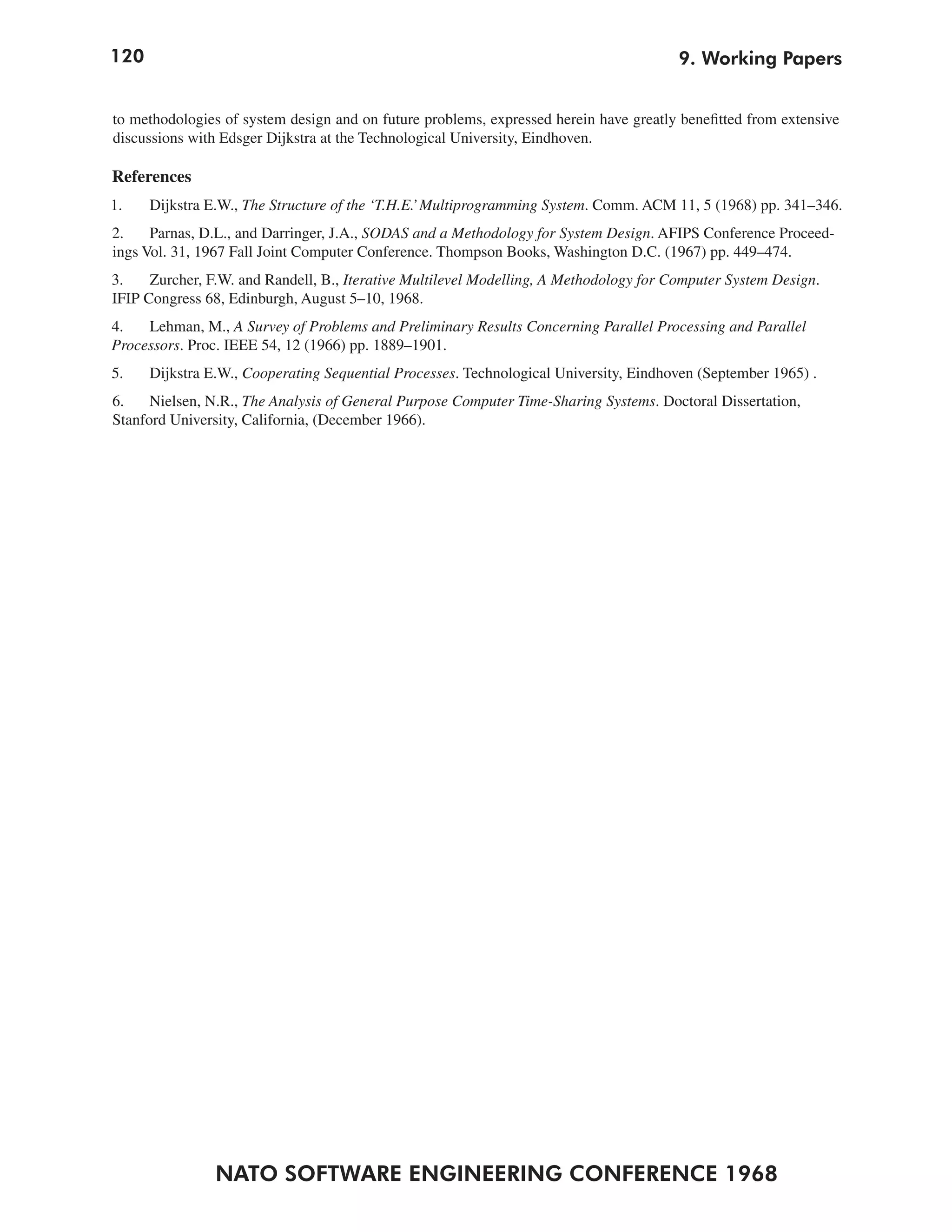 120                                                                                     9. Working Papers


to methodologies of system design and on future problems, expressed herein have greatly benefitted from extensive
discussions with Edsger Dijkstra at the Technological University, Eindhoven.

References
1.    Dijkstra E.W., The Structure of the ‘T.H.E.’ Multiprogramming System. Comm. ACM 11, 5 (1968) pp. 341–346.
2.    Parnas, D.L., and Darringer, J.A., SODAS and a Methodology for System Design. AFIPS Conference Proceed-
ings Vol. 31, 1967 Fall Joint Computer Conference. Thompson Books, Washington D.C. (1967) pp. 449–474.
3.    Zurcher, F.W. and Randell, B., Iterative Multilevel Modelling, A Methodology for Computer System Design.
IFIP Congress 68, Edinburgh, August 5–10, 1968.
4.   Lehman, M., A Survey of Problems and Preliminary Results Concerning Parallel Processing and Parallel
Processors. Proc. IEEE 54, 12 (1966) pp. 1889–1901.
5.    Dijkstra E.W., Cooperating Sequential Processes. Technological University, Eindhoven (September 1965) .
6.    Nielsen, N.R., The Analysis of General Purpose Computer Time-Sharing Systems. Doctoral Dissertation,
Stanford University, California, (December 1966).




                NATO SOFTWARE ENGINEERING CONFERENCE 1968
 