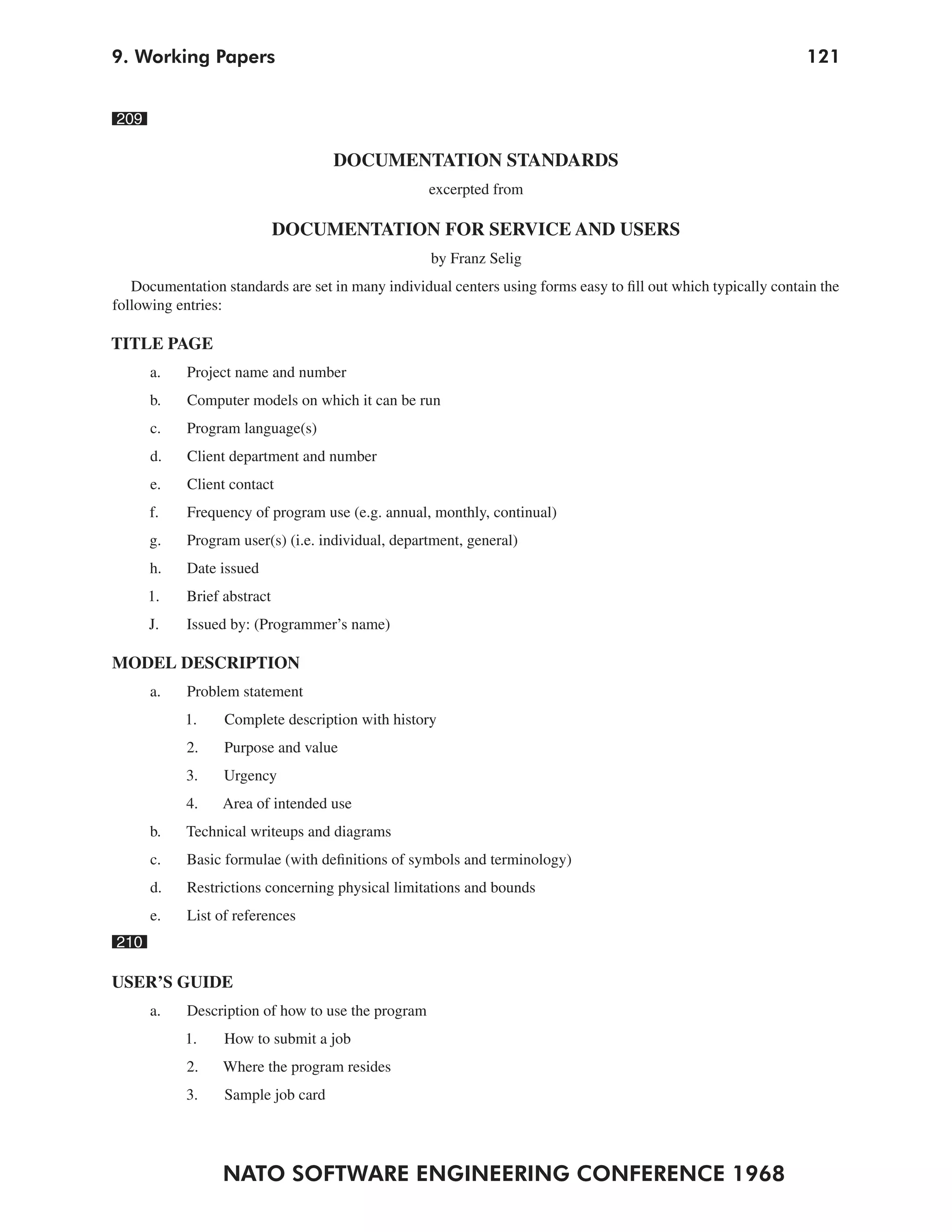9. Working Papers                                                                                               121


209

                                    DOCUMENTATION STANDARDS
                                                    excerpted from

                             DOCUMENTATION FOR SERVICE AND USERS
                                                    by Franz Selig
   Documentation standards are set in many individual centers using forms easy to fill out which typically contain the
following entries:

TITLE PAGE
      a.    Project name and number
      b.    Computer models on which it can be run
      c.    Program language(s)
      d.    Client department and number
      e.    Client contact
      f.    Frequency of program use (e.g. annual, monthly, continual)
      g.    Program user(s) (i.e. individual, department, general)
      h.    Date issued
      1.    Brief abstract
      J.    Issued by: (Programmer’s name)

MODEL DESCRIPTION
      a.    Problem statement
           1.     Complete description with history
            2.    Purpose and value
            3.    Urgency
            4.   Area of intended use
      b.    Technical writeups and diagrams
      c.    Basic formulae (with definitions of symbols and terminology)
      d.    Restrictions concerning physical limitations and bounds
      e.    List of references
210

USER’S GUIDE
      a.    Description of how to use the program
           1.     How to submit a job
            2.    Where the program resides
            3.    Sample job card




                 NATO SOFTWARE ENGINEERING CONFERENCE 1968
 