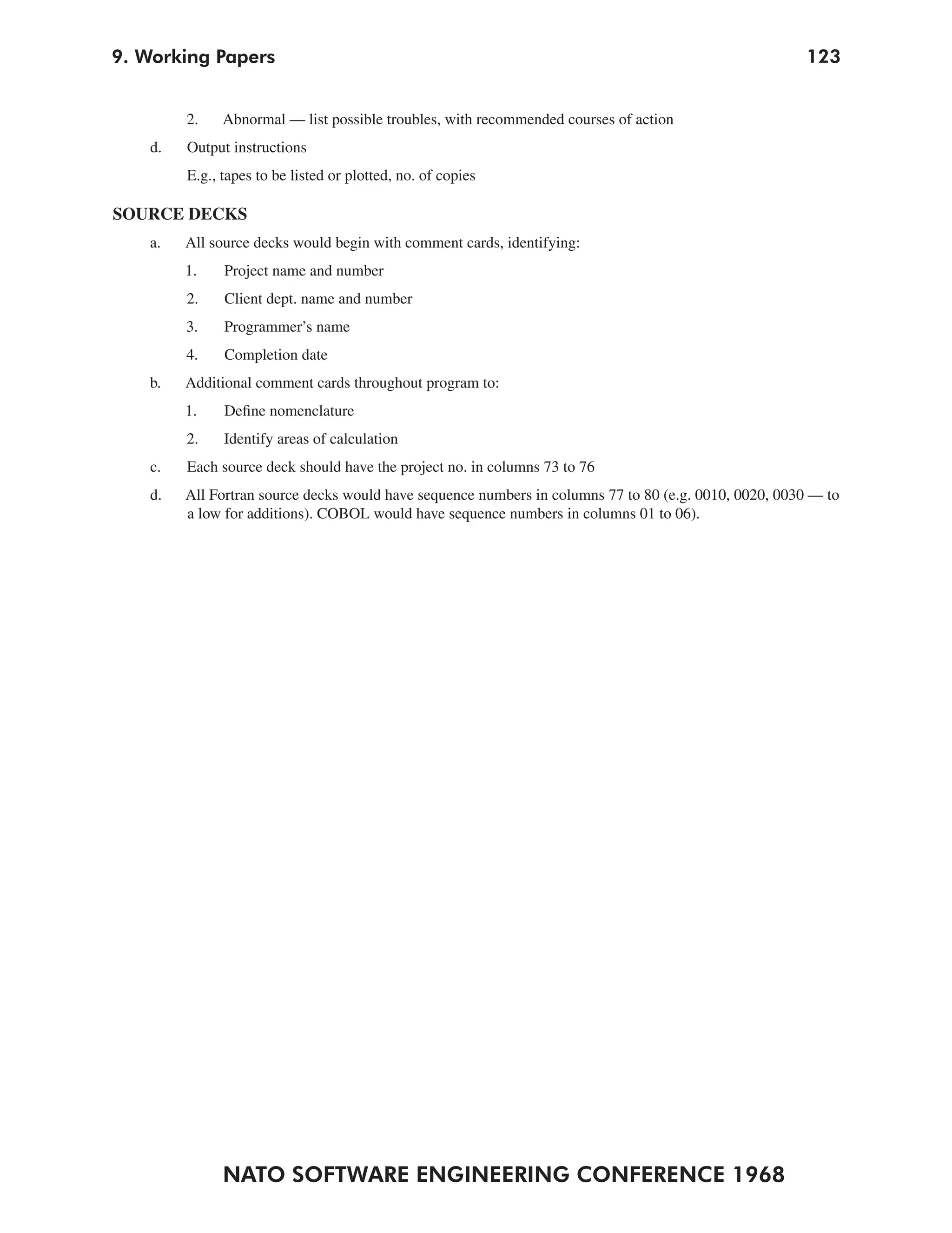 9. Working Papers                                                                                      123


         2.    Abnormal — list possible troubles, with recommended courses of action
    d.   Output instructions
         E.g., tapes to be listed or plotted, no. of copies

SOURCE DECKS
   a.    All source decks would begin with comment cards, identifying:
         1.    Project name and number
         2.    Client dept. name and number
         3.    Programmer’s name
         4.    Completion date
   b.    Additional comment cards throughout program to:
         1.    Define nomenclature
         2.    Identify areas of calculation
    c.   Each source deck should have the project no. in columns 73 to 76
    d.   All Fortran source decks would have sequence numbers in columns 77 to 80 (e.g. 0010, 0020, 0030 — to
         a low for additions). COBOL would have sequence numbers in columns 01 to 06).




               NATO SOFTWARE ENGINEERING CONFERENCE 1968
 