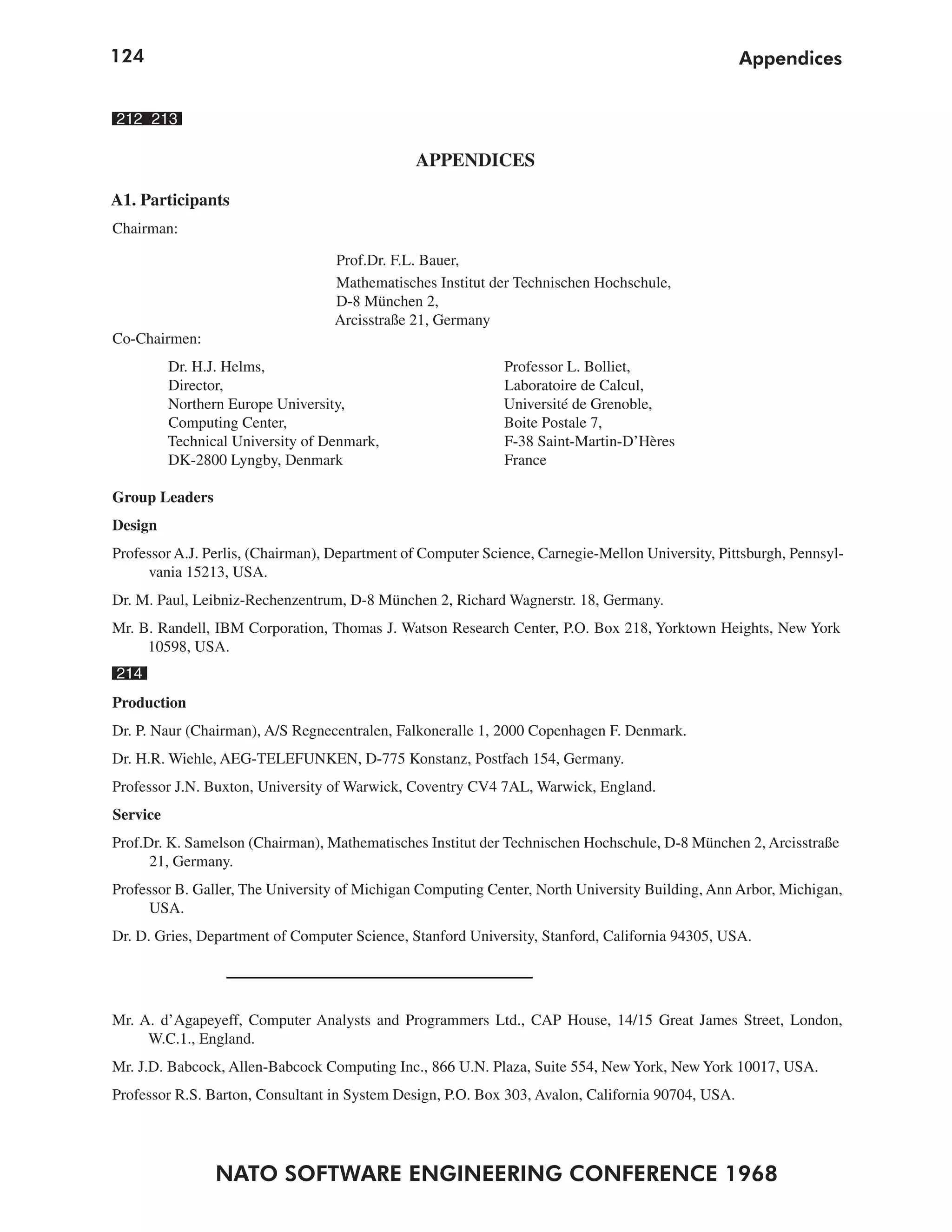 124                                                                                                Appendices


212 213

                                               APPENDICES

A1. Participants
Chairman:

                                   Prof.Dr. F.L. Bauer,
                                   Mathematisches Institut der Technischen Hochschule,
                                   D-8 München 2,
                                   Arcisstraße 21, Germany
Co-Chairmen:
          Dr. H.J. Helms,                                    Professor L. Bolliet,
          Director,                                          Laboratoire de Calcul,
          Northern Europe University,                        Université de Grenoble,
          Computing Center,                                  Boite Postale 7,
          Technical University of Denmark,                   F-38 Saint-Martin-D’Hères
          DK-2800 Lyngby, Denmark                            France

Group Leaders
Design
Professor A.J. Perlis, (Chairman), Department of Computer Science, Carnegie-Mellon University, Pittsburgh, Pennsyl-
     vania 15213, USA.
Dr. M. Paul, Leibniz-Rechenzentrum, D-8 München 2, Richard Wagnerstr. 18, Germany.
Mr. B. Randell, IBM Corporation, Thomas J. Watson Research Center, P.O. Box 218, Yorktown Heights, New York
     10598, USA.
214
Production
Dr. P. Naur (Chairman), A/S Regnecentralen, Falkoneralle 1, 2000 Copenhagen F. Denmark.
Dr. H.R. Wiehle, AEG-TELEFUNKEN, D-775 Konstanz, Postfach 154, Germany.
Professor J.N. Buxton, University of Warwick, Coventry CV4 7AL, Warwick, England.
Service
Prof.Dr. K. Samelson (Chairman), Mathematisches Institut der Technischen Hochschule, D-8 München 2, Arcisstraße
      21, Germany.
Professor B. Galler, The University of Michigan Computing Center, North University Building, Ann Arbor, Michigan,
      USA.
Dr. D. Gries, Department of Computer Science, Stanford University, Stanford, California 94305, USA.




Mr. A. d’Agapeyeff, Computer Analysts and Programmers Ltd., CAP House, 14/15 Great James Street, London,
     W.C.1., England.
Mr. J.D. Babcock, Allen-Babcock Computing Inc., 866 U.N. Plaza, Suite 554, New York, New York 10017, USA.
Professor R.S. Barton, Consultant in System Design, P.O. Box 303, Avalon, California 90704, USA.




                 NATO SOFTWARE ENGINEERING CONFERENCE 1968
 