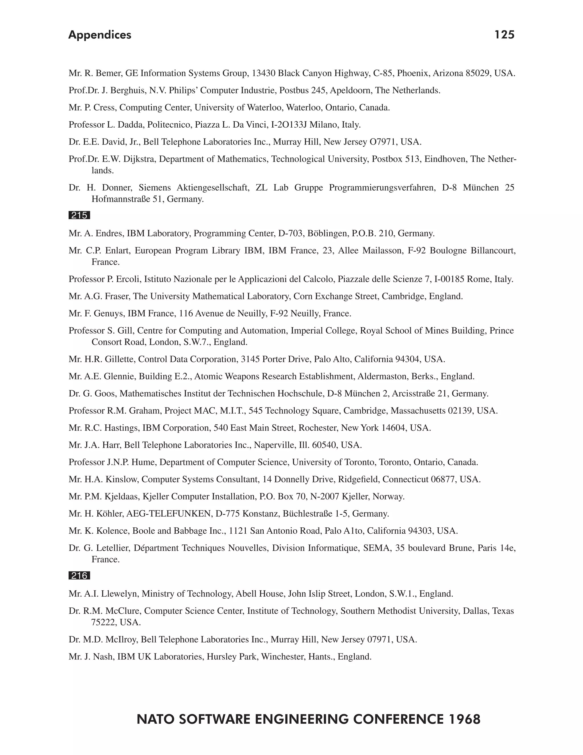 Appendices                                                                                                       125


Mr. R. Bemer, GE Information Systems Group, 13430 Black Canyon Highway, C-85, Phoenix, Arizona 85029, USA.
Prof.Dr. J. Berghuis, N.V. Philips’ Computer Industrie, Postbus 245, Apeldoorn, The Netherlands.
Mr. P. Cress, Computing Center, University of Waterloo, Waterloo, Ontario, Canada.
Professor L. Dadda, Politecnico, Piazza L. Da Vinci, I-2O133J Milano, Italy.
Dr. E.E. David, Jr., Bell Telephone Laboratories Inc., Murray Hill, New Jersey O7971, USA.
Prof.Dr. E.W. Dijkstra, Department of Mathematics, Technological University, Postbox 513, Eindhoven, The Nether-
      lands.
Dr. H. Donner, Siemens Aktiengesellschaft, ZL Lab Gruppe Programmierungsverfahren, D-8 München 25
     Hofmannstraße 51, Germany.
215
Mr. A. Endres, IBM Laboratory, Programming Center, D-703, Böblingen, P.O.B. 210, Germany.
Mr. C.P. Enlart, European Program Library IBM, IBM France, 23, Allee Mailasson, F-92 Boulogne Billancourt,
     France.
Professor P. Ercoli, Istituto Nazionale per le Applicazioni del Calcolo, Piazzale delle Scienze 7, I-00185 Rome, Italy.
Mr. A.G. Fraser, The University Mathematical Laboratory, Corn Exchange Street, Cambridge, England.
Mr. F. Genuys, IBM France, 116 Avenue de Neuilly, F-92 Neuilly, France.
Professor S. Gill, Centre for Computing and Automation, Imperial College, Royal School of Mines Building, Prince
      Consort Road, London, S.W.7., England.
Mr. H.R. Gillette, Control Data Corporation, 3145 Porter Drive, Palo Alto, California 94304, USA.
Mr. A.E. Glennie, Building E.2., Atomic Weapons Research Establishment, Aldermaston, Berks., England.
Dr. G. Goos, Mathematisches Institut der Technischen Hochschule, D-8 München 2, Arcisstraße 21, Germany.
Professor R.M. Graham, Project MAC, M.I.T., 545 Technology Square, Cambridge, Massachusetts 02139, USA.
Mr. R.C. Hastings, IBM Corporation, 540 East Main Street, Rochester, New York 14604, USA.
Mr. J.A. Harr, Bell Telephone Laboratories Inc., Naperville, Ill. 60540, USA.
Professor J.N.P. Hume, Department of Computer Science, University of Toronto, Toronto, Ontario, Canada.
Mr. H.A. Kinslow, Computer Systems Consultant, 14 Donnelly Drive, Ridgefield, Connecticut 06877, USA.
Mr. P.M. Kjeldaas, Kjeller Computer Installation, P.O. Box 70, N-2007 Kjeller, Norway.
Mr. H. Köhler, AEG-TELEFUNKEN, D-775 Konstanz, Büchlestraße 1-5, Germany.
Mr. K. Kolence, Boole and Babbage Inc., 1121 San Antonio Road, Palo A1to, California 94303, USA.
Dr. G. Letellier, Départment Techniques Nouvelles, Division Informatique, SEMA, 35 boulevard Brune, Paris 14e,
     France.
216
Mr. A.I. Llewelyn, Ministry of Technology, Abell House, John Islip Street, London, S.W.1., England.
Dr. R.M. McClure, Computer Science Center, Institute of Technology, Southern Methodist University, Dallas, Texas
      75222, USA.
Dr. M.D. McIlroy, Bell Telephone Laboratories Inc., Murray Hill, New Jersey 07971, USA.
Mr. J. Nash, IBM UK Laboratories, Hursley Park, Winchester, Hants., England.




                  NATO SOFTWARE ENGINEERING CONFERENCE 1968
 