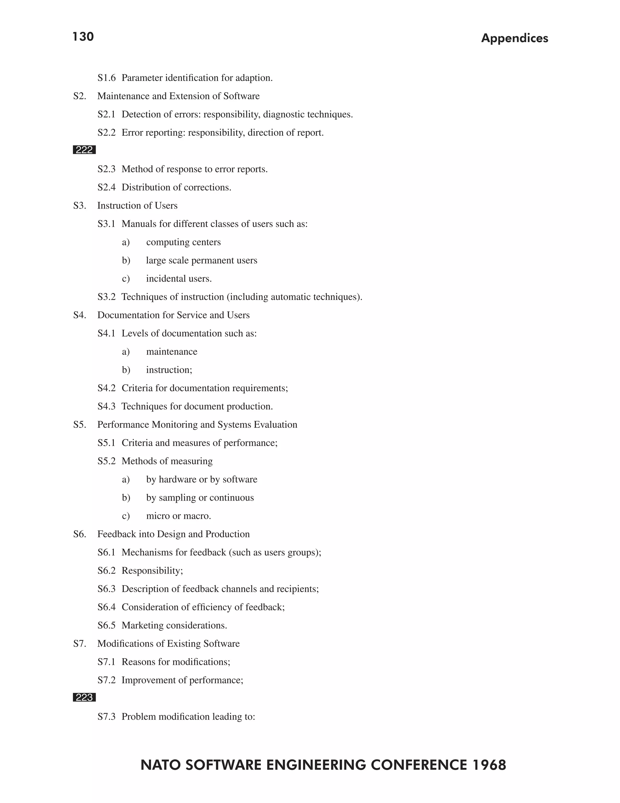 130                                                                      Appendices


      S1.6 Parameter identification for adaption.
S2.   Maintenance and Extension of Software
      S2.1 Detection of errors: responsibility, diagnostic techniques.
      S2.2 Error reporting: responsibility, direction of report.
222
      S2.3 Method of response to error reports.
      S2.4 Distribution of corrections.
S3.   Instruction of Users
      S3.1 Manuals for different classes of users such as:
            a)    computing centers
            b)    large scale permanent users
            c)    incidental users.
      S3.2 Techniques of instruction (including automatic techniques).
S4.   Documentation for Service and Users
      S4.1 Levels of documentation such as:
            a)    maintenance
            b)    instruction;
      S4.2 Criteria for documentation requirements;
      S4.3 Techniques for document production.
S5.   Performance Monitoring and Systems Evaluation
      S5.1 Criteria and measures of performance;
      S5.2 Methods of measuring
            a)    by hardware or by software
            b)    by sampling or continuous
            c)    micro or macro.
S6.   Feedback into Design and Production
      S6.1 Mechanisms for feedback (such as users groups);
      S6.2 Responsibility;
      S6.3 Description of feedback channels and recipients;
      S6.4 Consideration of efficiency of feedback;
      S6.5 Marketing considerations.
S7.   Modifications of Existing Software
      S7.1 Reasons for modifications;
      S7.2 Improvement of performance;
223
      S7.3 Problem modification leading to:



                 NATO SOFTWARE ENGINEERING CONFERENCE 1968
 
