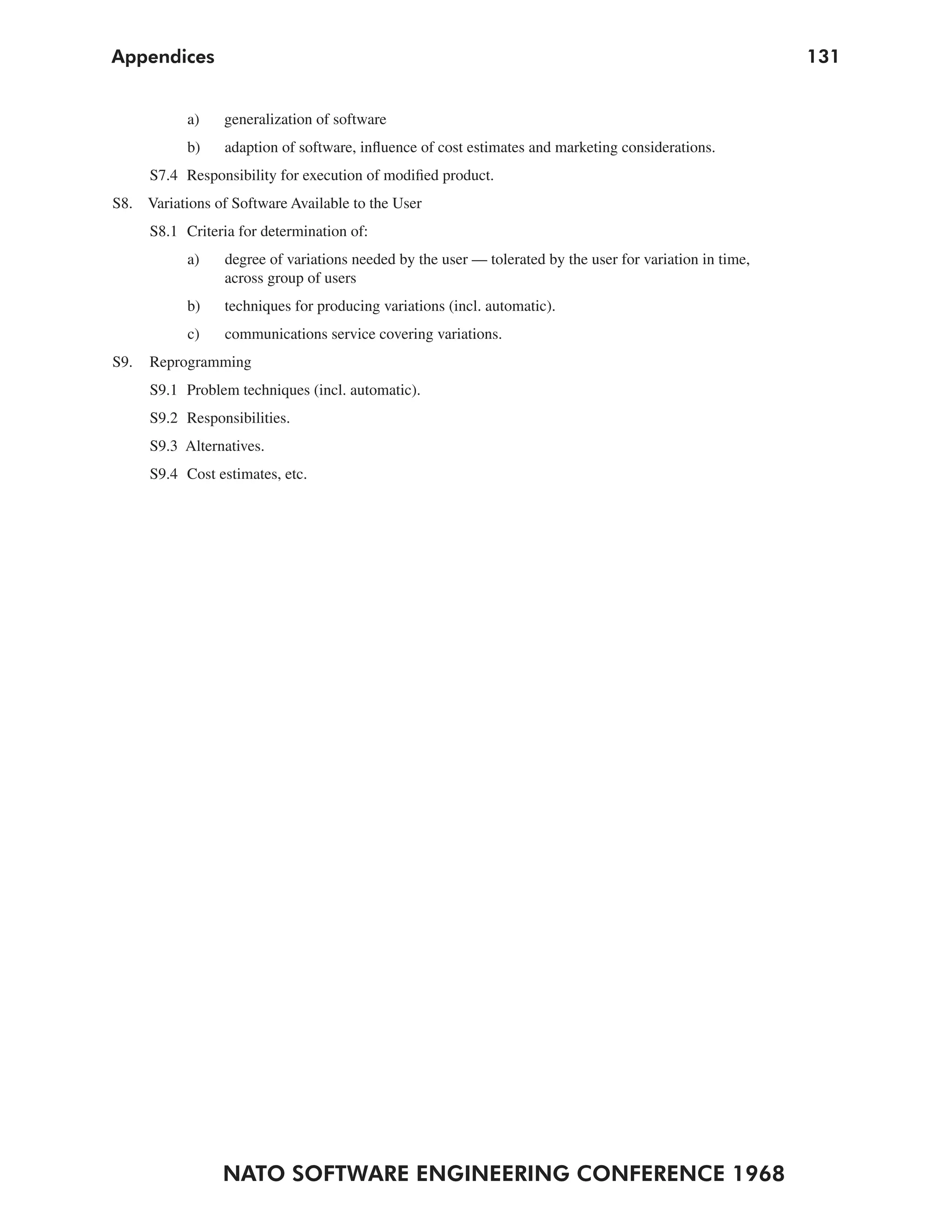 Appendices                                                                                                 131


            a)   generalization of software
            b)    adaption of software, influence of cost estimates and marketing considerations.
      S7.4 Responsibility for execution of modified product.
S8. Variations of Software Available to the User
      S8.1 Criteria for determination of:
            a)    degree of variations needed by the user — tolerated by the user for variation in time,
                  across group of users
            b)    techniques for producing variations (incl. automatic).
            c)    communications service covering variations.
S9.   Reprogramming
      S9.1 Problem techniques (incl. automatic).
      S9.2 Responsibilities.
      S9.3 Alternatives.
      S9.4 Cost estimates, etc.




                 NATO SOFTWARE ENGINEERING CONFERENCE 1968
 