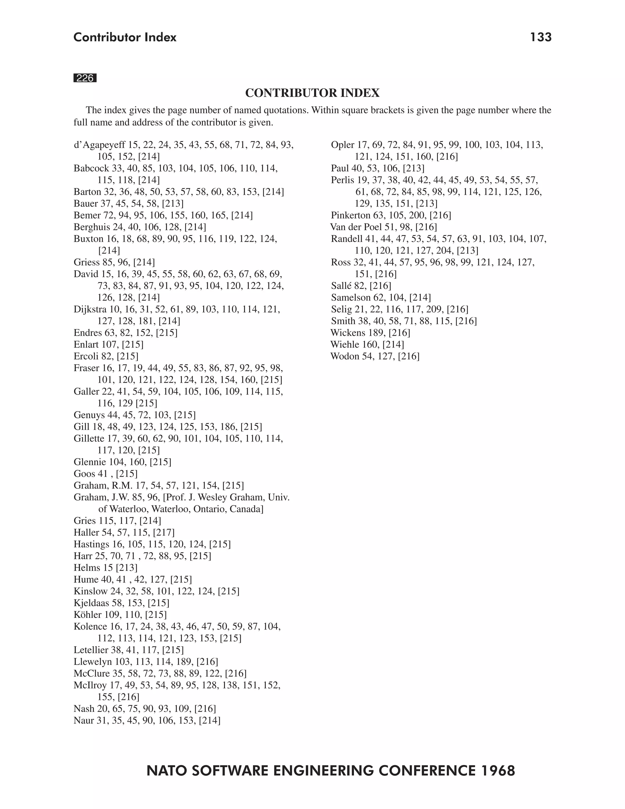 Contributor Index                                                                                            133


226
                                          CONTRIBUTOR INDEX
   The index gives the page number of named quotations. Within square brackets is given the page number where the
full name and address of the contributor is given.

d’Agapeyeff 15, 22, 24, 35, 43, 55, 68, 71, 72, 84, 93,     Opler 17, 69, 72, 84, 91, 95, 99, 100, 103, 104, 113,
      105, 152, [214]                                             121, 124, 151, 160, [216]
Babcock 33, 40, 85, 103, 104, 105, 106, 110, 114,           Paul 40, 53, 106, [213]
      115, 118, [214]                                       Perlis 19, 37, 38, 40, 42, 44, 45, 49, 53, 54, 55, 57,
Barton 32, 36, 48, 50, 53, 57, 58, 60, 83, 153, [214]              61, 68, 72, 84, 85, 98, 99, 114, 121, 125, 126,
Bauer 37, 45, 54, 58, [213]                                       129, 135, 151, [213]
Bemer 72, 94, 95, 106, 155, 160, 165, [214]                 Pinkerton 63, 105, 200, [216]
Berghuis 24, 40, 106, 128, [214]                            Van der Poel 51, 98, [216]
Buxton 16, 18, 68, 89, 90, 95, 116, 119, 122, 124,          Randell 41, 44, 47, 53, 54, 57, 63, 91, 103, 104, 107,
      [214]                                                       110, 120, 121, 127, 204, [213]
Griess 85, 96, [214]                                        Ross 32, 41, 44, 57, 95, 96, 98, 99, 121, 124, 127,
David 15, 16, 39, 45, 55, 58, 60, 62, 63, 67, 68, 69,             151, [216]
      73, 83, 84, 87, 91, 93, 95, 104, 120, 122, 124,       Sallé 82, [216]
      126, 128, [214]                                       Samelson 62, 104, [214]
Dijkstra 10, 16, 31, 52, 61, 89, 103, 110, 114, 121,        Selig 21, 22, 116, 117, 209, [216]
      127, 128, 181, [214]                                  Smith 38, 40, 58, 71, 88, 115, [216]
Endres 63, 82, 152, [215]                                   Wickens 189, [216]
Enlart 107, [215]                                           Wiehle 160, [214]
Ercoli 82, [215]                                            Wodon 54, 127, [216]
Fraser 16, 17, 19, 44, 49, 55, 83, 86, 87, 92, 95, 98,
      101, 120, 121, 122, 124, 128, 154, 160, [215]
Galler 22, 41, 54, 59, 104, 105, 106, 109, 114, 115,
      116, 129 [215]
Genuys 44, 45, 72, 103, [215]
Gill 18, 48, 49, 123, 124, 125, 153, 186, [215]
Gillette 17, 39, 60, 62, 90, 101, 104, 105, 110, 114,
      117, 120, [215]
Glennie 104, 160, [215]
Goos 41 , [215]
Graham, R.M. 17, 54, 57, 121, 154, [215]
Graham, J.W. 85, 96, [Prof. J. Wesley Graham, Univ.
      of Waterloo, Waterloo, Ontario, Canada]
Gries 115, 117, [214]
Haller 54, 57, 115, [217]
Hastings 16, 105, 115, 120, 124, [215]
Harr 25, 70, 71 , 72, 88, 95, [215]
Helms 15 [213]
Hume 40, 41 , 42, 127, [215]
Kinslow 24, 32, 58, 101, 122, 124, [215]
Kjeldaas 58, 153, [215]
Köhler 109, 110, [215]
Kolence 16, 17, 24, 38, 43, 46, 47, 50, 59, 87, 104,
      112, 113, 114, 121, 123, 153, [215]
Letellier 38, 41, 117, [215]
Llewelyn 103, 113, 114, 189, [216]
McClure 35, 58, 72, 73, 88, 89, 122, [216]
McIlroy 17, 49, 53, 54, 89, 95, 128, 138, 151, 152,
      155, [216]
Nash 20, 65, 75, 90, 93, 109, [216]
Naur 31, 35, 45, 90, 106, 153, [214]




                  NATO SOFTWARE ENGINEERING CONFERENCE 1968
 