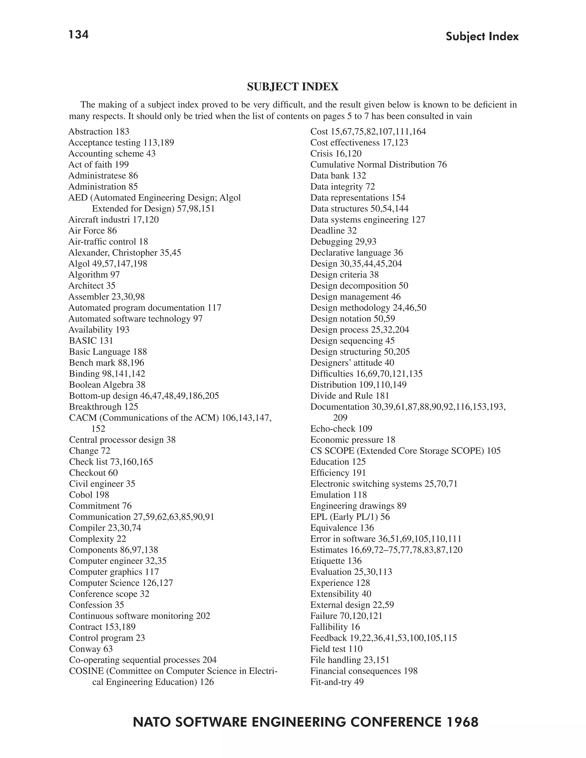 134                                                                                             Subject Index



                                             SUBJECT INDEX
  The making of a subject index proved to be very difficult, and the result given below is known to be deficient in
many respects. It should only be tried when the list of contents on pages 5 to 7 has been consulted in vain
Abstraction 183                                              Cost 15,67,75,82,107,111,164
Acceptance testing 113,189                                   Cost effectiveness 17,123
Accounting scheme 43                                         Crisis 16,120
Act of faith 199                                             Cumulative Normal Distribution 76
Administratese 86                                            Data bank 132
Administration 85                                            Data integrity 72
AED (Automated Engineering Design; Algol                     Data representations 154
       Extended for Design) 57,98,151                        Data structures 50,54,144
Aircraft industri 17,120                                     Data systems engineering 127
Air Force 86                                                 Deadline 32
Air-traffic control 18                                       Debugging 29,93
Alexander, Christopher 35,45                                 Declarative language 36
Algol 49,57,147,198                                          Design 30,35,44,45,204
Algorithm 97                                                 Design criteria 38
Architect 35                                                 Design decomposition 50
Assembler 23,30,98                                           Design management 46
Automated program documentation 117                          Design methodology 24,46,50
Automated software technology 97                             Design notation 50,59
Availability 193                                             Design process 25,32,204
BASIC 131                                                    Design sequencing 45
Basic Language 188                                           Design structuring 50,205
Bench mark 88,196                                            Designers’ attitude 40
Binding 98,141,142                                           Difficulties 16,69,70,121,135
Boolean Algebra 38                                           Distribution 109,110,149
Bottom-up design 46,47,48,49,186,205                         Divide and Rule 181
Breakthrough 125                                             Documentation 30,39,61,87,88,90,92,116,153,193,
CACM (Communications of the ACM) 106,143,147,                      209
      152                                                    Echo-check 109
Central processor design 38                                  Economic pressure 18
Change 72                                                    CS SCOPE (Extended Core Storage SCOPE) 105
Check list 73,160,165                                        Education 125
Checkout 60                                                  Efficiency 191
Civil engineer 35                                            Electronic switching systems 25,70,71
Cobol 198                                                    Emulation 118
Commitment 76                                                Engineering drawings 89
Communication 27,59,62,63,85,90,91                           EPL (Early PL/1) 56
Compiler 23,30,74                                            Equivalence 136
Complexity 22                                                Error in software 36,51,69,105,110,111
Components 86,97,138                                         Estimates 16,69,72–75,77,78,83,87,120
Computer engineer 32,35                                      Etiquette 136
Computer graphics 117                                        Evaluation 25,30,113
Computer Science 126,127                                     Experience 128
Conference scope 32                                          Extensibility 40
Confession 35                                                External design 22,59
Continuous software monitoring 202                           Failure 70,120,121
Contract 153,189                                             Fallibility 16
Control program 23                                           Feedback 19,22,36,41,53,100,105,115
Conway 63                                                    Field test 110
Co-operating sequential processes 204                        File handling 23,151
COSINE (Committee on Computer Science in Electri-            Financial consequences 198
       cal Engineering Education) 126                        Fit-and-try 49



                NATO SOFTWARE ENGINEERING CONFERENCE 1968
 