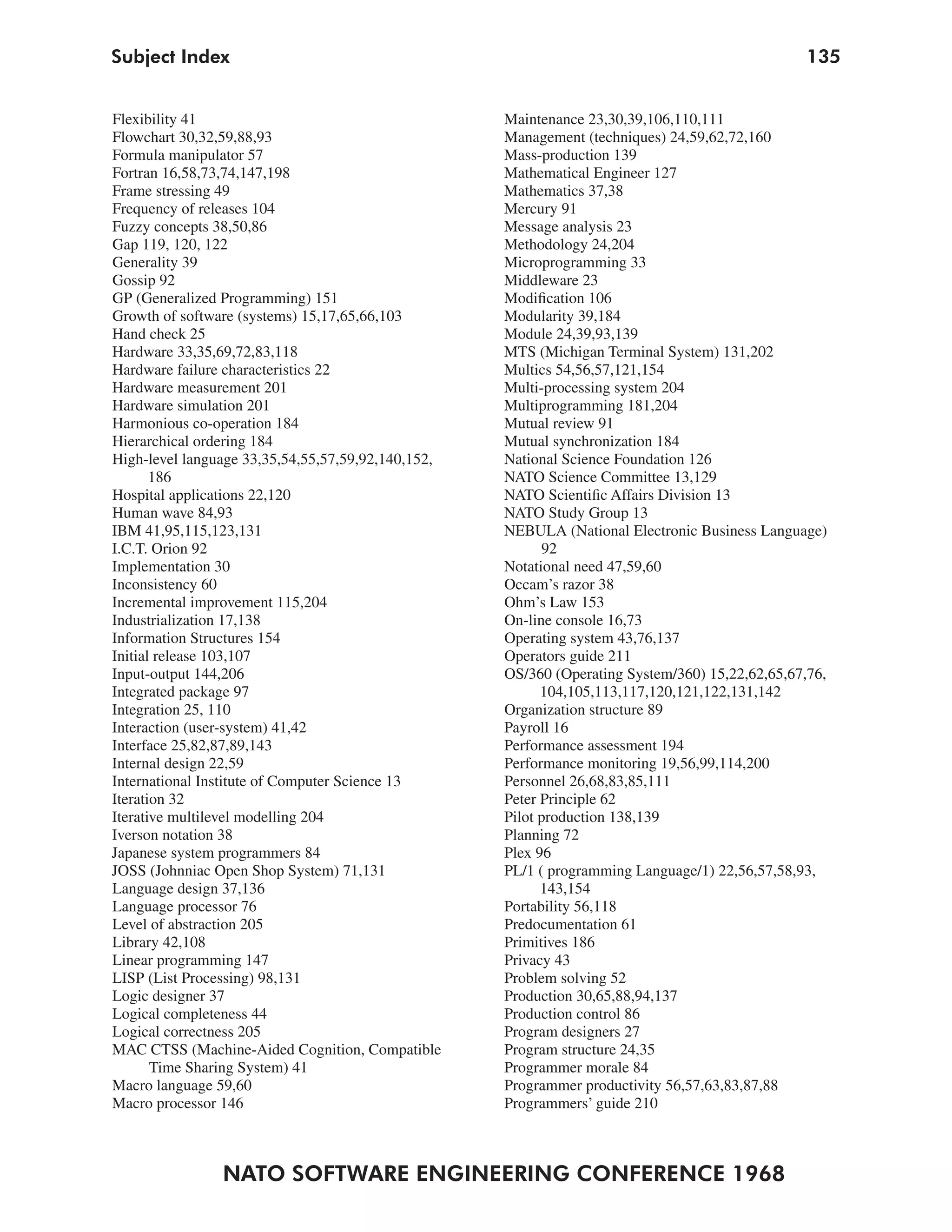 Subject Index                                                                                   135


Flexibility 41                                      Maintenance 23,30,39,106,110,111
Flowchart 30,32,59,88,93                            Management (techniques) 24,59,62,72,160
Formula manipulator 57                              Mass-production 139
Fortran 16,58,73,74,147,198                         Mathematical Engineer 127
Frame stressing 49                                  Mathematics 37,38
Frequency of releases 104                           Mercury 91
Fuzzy concepts 38,50,86                             Message analysis 23
Gap 119, 120, 122                                   Methodology 24,204
Generality 39                                       Microprogramming 33
Gossip 92                                           Middleware 23
GP (Generalized Programming) 151                    Modification 106
Growth of software (systems) 15,17,65,66,103        Modularity 39,184
Hand check 25                                       Module 24,39,93,139
Hardware 33,35,69,72,83,118                         MTS (Michigan Terminal System) 131,202
Hardware failure characteristics 22                 Multics 54,56,57,121,154
Hardware measurement 201                            Multi-processing system 204
Hardware simulation 201                             Multiprogramming 181,204
Harmonious co-operation 184                         Mutual review 91
Hierarchical ordering 184                           Mutual synchronization 184
High-level language 33,35,54,55,57,59,92,140,152,   National Science Foundation 126
       186                                          NATO Science Committee 13,129
Hospital applications 22,120                        NATO Scientific Affairs Division 13
Human wave 84,93                                    NATO Study Group 13
IBM 41,95,115,123,131                               NEBULA (National Electronic Business Language)
I.C.T. Orion 92                                           92
Implementation 30                                   Notational need 47,59,60
Inconsistency 60                                    Occam’s razor 38
Incremental improvement 115,204                     Ohm’s Law 153
Industrialization 17,138                            On-line console 16,73
Information Structures 154                          Operating system 43,76,137
Initial release 103,107                             Operators guide 211
Input-output 144,206                                OS/360 (Operating System/360) 15,22,62,65,67,76,
Integrated package 97                                     104,105,113,117,120,121,122,131,142
Integration 25, 110                                 Organization structure 89
Interaction (user-system) 41,42                     Payroll 16
Interface 25,82,87,89,143                           Performance assessment 194
Internal design 22,59                               Performance monitoring 19,56,99,114,200
International Institute of Computer Science 13      Personnel 26,68,83,85,111
Iteration 32                                        Peter Principle 62
Iterative multilevel modelling 204                  Pilot production 138,139
Iverson notation 38                                 Planning 72
Japanese system programmers 84                      Plex 96
JOSS (Johnniac Open Shop System) 71,131             PL/1 ( programming Language/1) 22,56,57,58,93,
Language design 37,136                                    143,154
Language processor 76                               Portability 56,118
Level of abstraction 205                            Predocumentation 61
Library 42,108                                      Primitives 186
Linear programming 147                              Privacy 43
LISP (List Processing) 98,131                       Problem solving 52
Logic designer 37                                   Production 30,65,88,94,137
Logical completeness 44                             Production control 86
Logical correctness 205                             Program designers 27
MAC CTSS (Machine-Aided Cognition, Compatible       Program structure 24,35
       Time Sharing System) 41                      Programmer morale 84
Macro language 59,60                                Programmer productivity 56,57,63,83,87,88
Macro processor 146                                 Programmers’ guide 210



                NATO SOFTWARE ENGINEERING CONFERENCE 1968
 