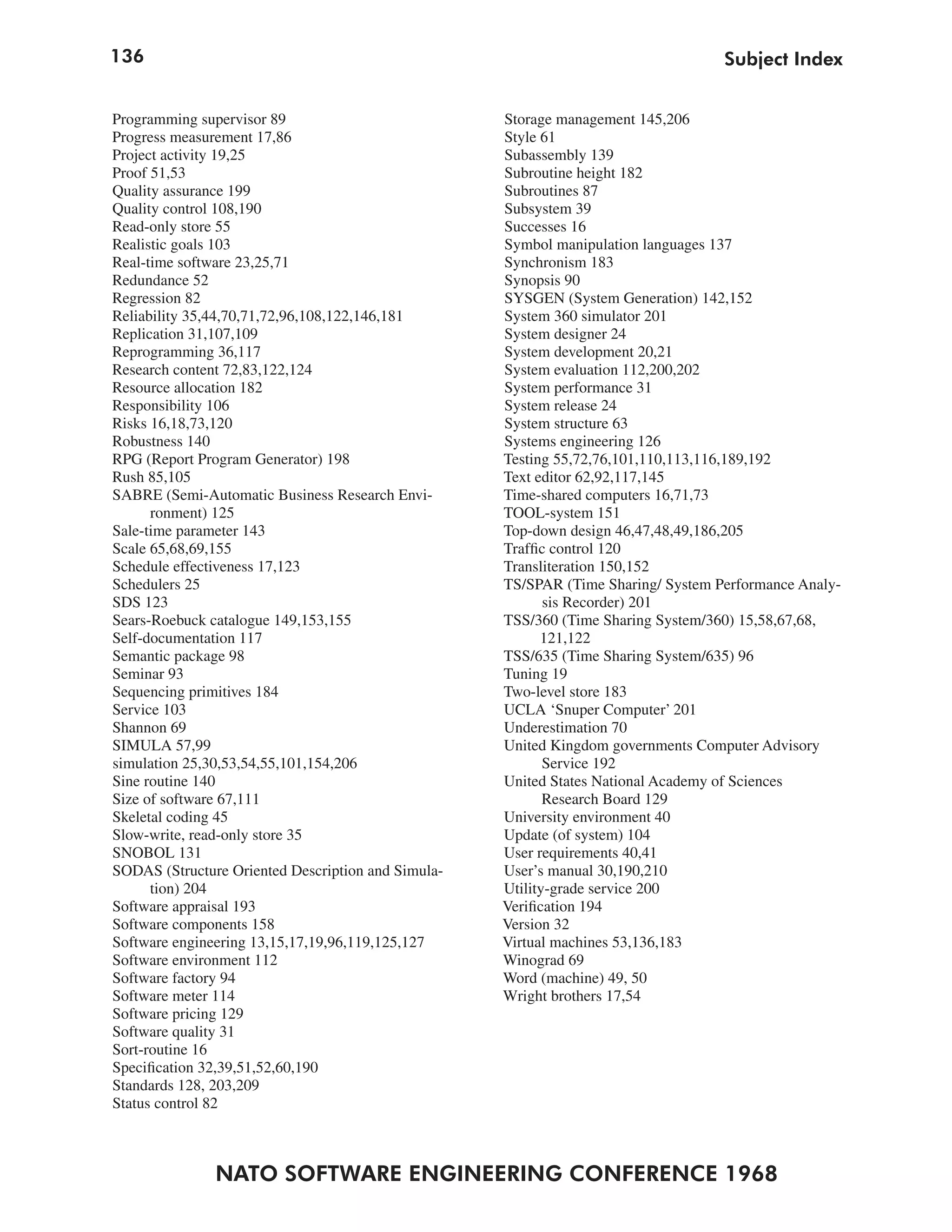 136                                                                                Subject Index


Programming supervisor 89                           Storage management 145,206
Progress measurement 17,86                          Style 61
Project activity 19,25                              Subassembly 139
Proof 51,53                                         Subroutine height 182
Quality assurance 199                               Subroutines 87
Quality control 108,190                             Subsystem 39
Read-only store 55                                  Successes 16
Realistic goals 103                                 Symbol manipulation languages 137
Real-time software 23,25,71                         Synchronism 183
Redundance 52                                       Synopsis 90
Regression 82                                       SYSGEN (System Generation) 142,152
Reliability 35,44,70,71,72,96,108,122,146,181       System 360 simulator 201
Replication 31,107,109                              System designer 24
Reprogramming 36,117                                System development 20,21
Research content 72,83,122,124                      System evaluation 112,200,202
Resource allocation 182                             System performance 31
Responsibility 106                                  System release 24
Risks 16,18,73,120                                  System structure 63
Robustness 140                                      Systems engineering 126
RPG (Report Program Generator) 198                  Testing 55,72,76,101,110,113,116,189,192
Rush 85,105                                         Text editor 62,92,117,145
SABRE (Semi-Automatic Business Research Envi-       Time-shared computers 16,71,73
      ronment) 125                                  TOOL-system 151
Sale-time parameter 143                             Top-down design 46,47,48,49,186,205
Scale 65,68,69,155                                  Traffic control 120
Schedule effectiveness 17,123                       Transliteration 150,152
Schedulers 25                                       TS/SPAR (Time Sharing/ System Performance Analy-
SDS 123                                                    sis Recorder) 201
Sears-Roebuck catalogue 149,153,155                 TSS/360 (Time Sharing System/360) 15,58,67,68,
Self-documentation 117                                    121,122
Semantic package 98                                 TSS/635 (Time Sharing System/635) 96
Seminar 93                                          Tuning 19
Sequencing primitives 184                           Two-level store 183
Service 103                                         UCLA ‘Snuper Computer’ 201
Shannon 69                                          Underestimation 70
SIMULA 57,99                                        United Kingdom governments Computer Advisory
simulation 25,30,53,54,55,101,154,206                      Service 192
Sine routine 140                                    United States National Academy of Sciences
Size of software 67,111                                    Research Board 129
Skeletal coding 45                                  University environment 40
Slow-write, read-only store 35                      Update (of system) 104
SNOBOL 131                                          User requirements 40,41
SODAS (Structure Oriented Description and Simula-   User’s manual 30,190,210
      tion) 204                                     Utility-grade service 200
Software appraisal 193                              Verification 194
Software components 158                             Version 32
Software engineering 13,15,17,19,96,119,125,127     Virtual machines 53,136,183
Software environment 112                            Winograd 69
Software factory 94                                 Word (machine) 49, 50
Software meter 114                                  Wright brothers 17,54
Software pricing 129
Software quality 31
Sort-routine 16
Specification 32,39,51,52,60,190
Standards 128, 203,209
Status control 82



               NATO SOFTWARE ENGINEERING CONFERENCE 1968
 