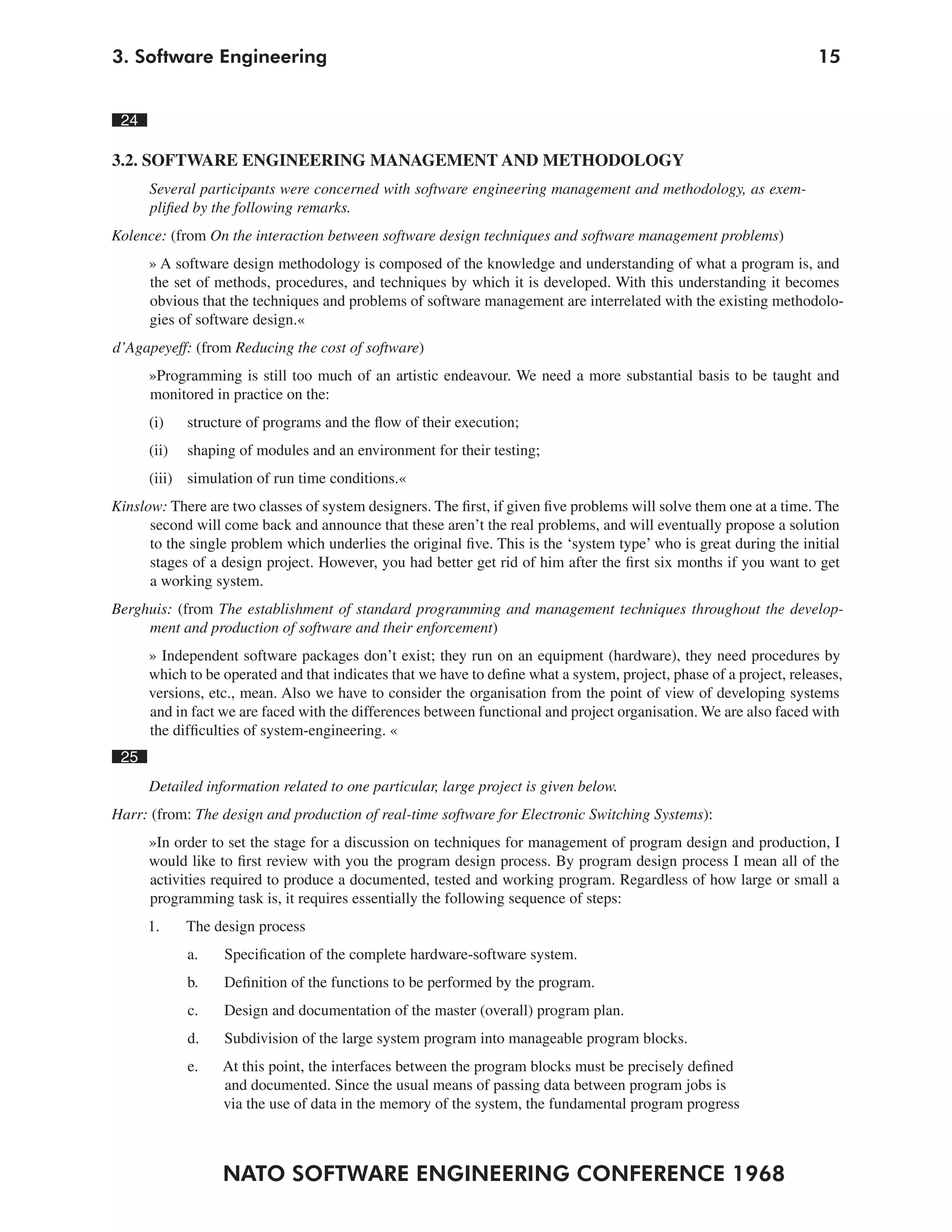 3. Software Engineering                                                                                              15


 24

3.2. SOFTWARE ENGINEERING MANAGEMENT AND METHODOLOGY
      Several participants were concerned with software engineering management and methodology, as exem-
      plified by the following remarks.
Kolence: (from On the interaction between software design techniques and software management problems)
      » A software design methodology is composed of the knowledge and understanding of what a program is, and
      the set of methods, procedures, and techniques by which it is developed. With this understanding it becomes
      obvious that the techniques and problems of software management are interrelated with the existing methodolo-
      gies of software design.«
d’Agapeyeff: (from Reducing the cost of software)
      »Programming is still too much of an artistic endeavour. We need a more substantial basis to be taught and
      monitored in practice on the:
      (i)    structure of programs and the flow of their execution;
      (ii)   shaping of modules and an environment for their testing;
      (iii) simulation of run time conditions.«
Kinslow: There are two classes of system designers. The first, if given five problems will solve them one at a time. The
      second will come back and announce that these aren’t the real problems, and will eventually propose a solution
      to the single problem which underlies the original five. This is the ‘system type’ who is great during the initial
      stages of a design project. However, you had better get rid of him after the first six months if you want to get
      a working system.
Berghuis: (from The establishment of standard programming and management techniques throughout the develop-
     ment and production of software and their enforcement)
      » Independent software packages don’t exist; they run on an equipment (hardware), they need procedures by
      which to be operated and that indicates that we have to define what a system, project, phase of a project, releases,
      versions, etc., mean. Also we have to consider the organisation from the point of view of developing systems
      and in fact we are faced with the differences between functional and project organisation. We are also faced with
      the difficulties of system-engineering. «
 25
      Detailed information related to one particular, large project is given below.
Harr: (from: The design and production of real-time software for Electronic Switching Systems):
      »In order to set the stage for a discussion on techniques for management of program design and production, I
      would like to first review with you the program design process. By program design process I mean all of the
      activities required to produce a documented, tested and working program. Regardless of how large or small a
      programming task is, it requires essentially the following sequence of steps:
      1.     The design process
             a.    Specification of the complete hardware-software system.
             b.    Definition of the functions to be performed by the program.
             c.    Design and documentation of the master (overall) program plan.
             d.    Subdivision of the large system program into manageable program blocks.
             e.   At this point, the interfaces between the program blocks must be precisely defined
                  and documented. Since the usual means of passing data between program jobs is
                  via the use of data in the memory of the system, the fundamental program progress



                  NATO SOFTWARE ENGINEERING CONFERENCE 1968
 