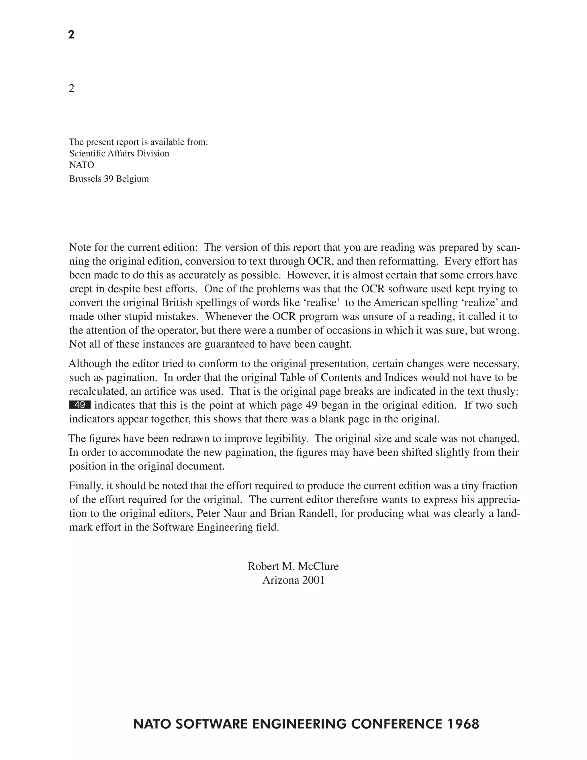 2



2



The present report is available from:
Scientific Affairs Division
NATO
Brussels 39 Belgium




Note for the current edition: The version of this report that you are reading was prepared by scan-
ning the original edition, conversion to text through OCR, and then reformatting. Every effort has
been made to do this as accurately as possible. However, it is almost certain that some errors have
crept in despite best efforts. One of the problems was that the OCR software used kept trying to
convert the original British spellings of words like ‘realise’ to the American spelling ‘realize’ and
made other stupid mistakes. Whenever the OCR program was unsure of a reading, it called it to
the attention of the operator, but there were a number of occasions in which it was sure, but wrong.
Not all of these instances are guaranteed to have been caught.
Although the editor tried to conform to the original presentation, certain changes were necessary,
such as pagination. In order that the original Table of Contents and Indices would not have to be
recalculated, an artifice was used. That is the original page breaks are indicated in the text thusly:
 49 indicates that this is the point at which page 49 began in the original edition. If two such
indicators appear together, this shows that there was a blank page in the original.
The figures have been redrawn to improve legibility. The original size and scale was not changed.
In order to accommodate the new pagination, the figures may have been shifted slightly from their
position in the original document.
Finally, it should be noted that the effort required to produce the current edition was a tiny fraction
of the effort required for the original. The current editor therefore wants to express his apprecia-
tion to the original editors, Peter Naur and Brian Randell, for producing what was clearly a land-
mark effort in the Software Engineering field.


                                        Robert M. McClure
                                          Arizona 2001




                NATO SOFTWARE ENGINEERING CONFERENCE 1968
 