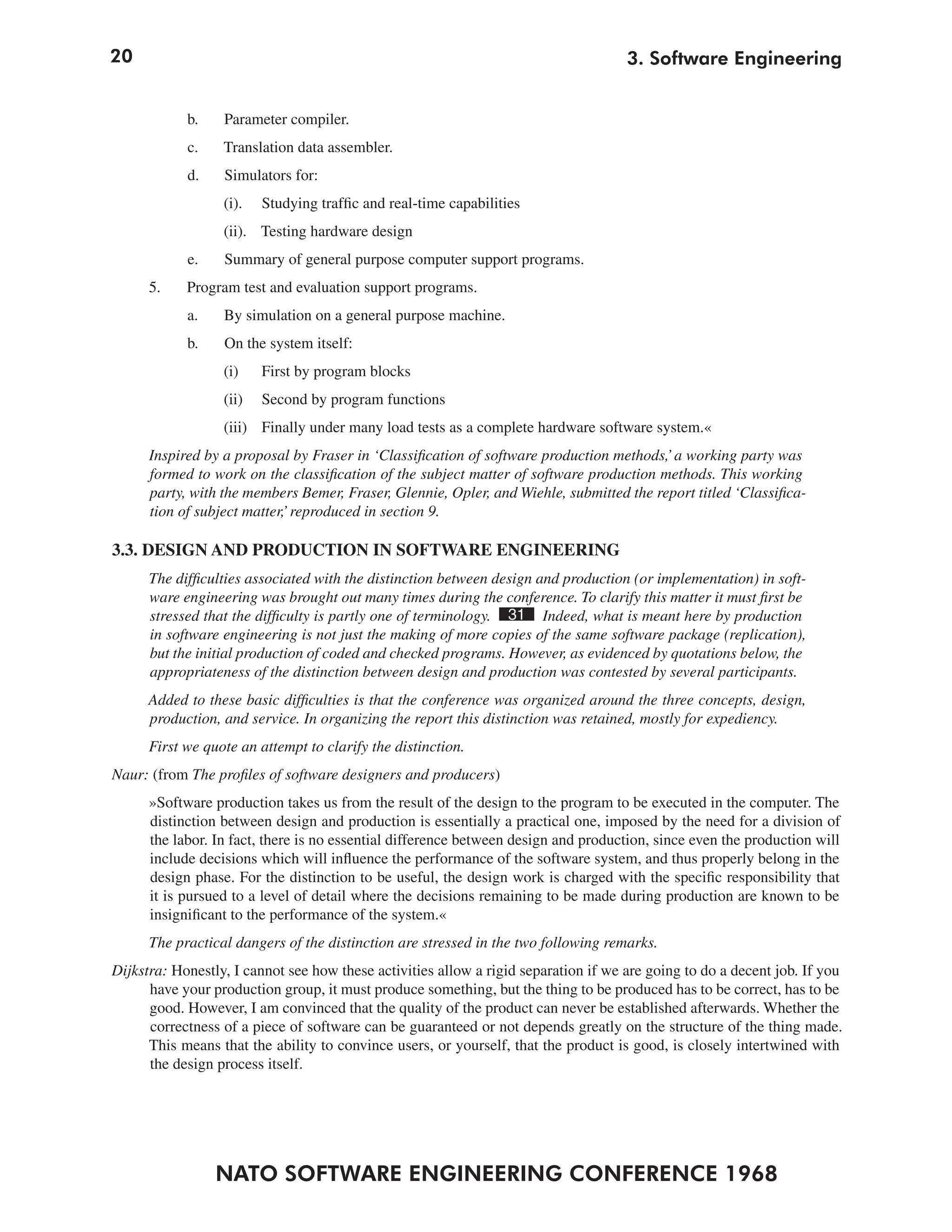 20                                                                                   3. Software Engineering


            b.    Parameter compiler.
            c.    Translation data assembler.
            d.    Simulators for:
                  (i).   Studying traffic and real-time capabilities
                  (ii). Testing hardware design
            e.    Summary of general purpose computer support programs.
      5.    Program test and evaluation support programs.
            a.    By simulation on a general purpose machine.
            b.    On the system itself:
                  (i)    First by program blocks
                  (ii)   Second by program functions
                  (iii) Finally under many load tests as a complete hardware software system.«
      Inspired by a proposal by Fraser in ‘Classification of software production methods,’ a working party was
      formed to work on the classification of the subject matter of software production methods. This working
      party, with the members Bemer, Fraser, Glennie, Opler, and Wiehle, submitted the report titled ‘Classifica-
      tion of subject matter,’ reproduced in section 9.

3.3. DESIGN AND PRODUCTION IN SOFTWARE ENGINEERING
      The difficulties associated with the distinction between design and production (or implementation) in soft-
      ware engineering was brought out many times during the conference. To clarify this matter it must first be
      stressed that the difficulty is partly one of terminology. 31 Indeed, what is meant here by production
      in software engineering is not just the making of more copies of the same software package (replication),
      but the initial production of coded and checked programs. However, as evidenced by quotations below, the
      appropriateness of the distinction between design and production was contested by several participants.
      Added to these basic difficulties is that the conference was organized around the three concepts, design,
      production, and service. In organizing the report this distinction was retained, mostly for expediency.
      First we quote an attempt to clarify the distinction.
Naur: (from The profiles of software designers and producers)
      »Software production takes us from the result of the design to the program to be executed in the computer. The
      distinction between design and production is essentially a practical one, imposed by the need for a division of
      the labor. In fact, there is no essential difference between design and production, since even the production will
      include decisions which will influence the performance of the software system, and thus properly belong in the
      design phase. For the distinction to be useful, the design work is charged with the specific responsibility that
      it is pursued to a level of detail where the decisions remaining to be made during production are known to be
      insignificant to the performance of the system.«
      The practical dangers of the distinction are stressed in the two following remarks.
Dijkstra: Honestly, I cannot see how these activities allow a rigid separation if we are going to do a decent job. If you
      have your production group, it must produce something, but the thing to be produced has to be correct, has to be
      good. However, I am convinced that the quality of the product can never be established afterwards. Whether the
      correctness of a piece of software can be guaranteed or not depends greatly on the structure of the thing made.
      This means that the ability to convince users, or yourself, that the product is good, is closely intertwined with
      the design process itself.




                 NATO SOFTWARE ENGINEERING CONFERENCE 1968
 