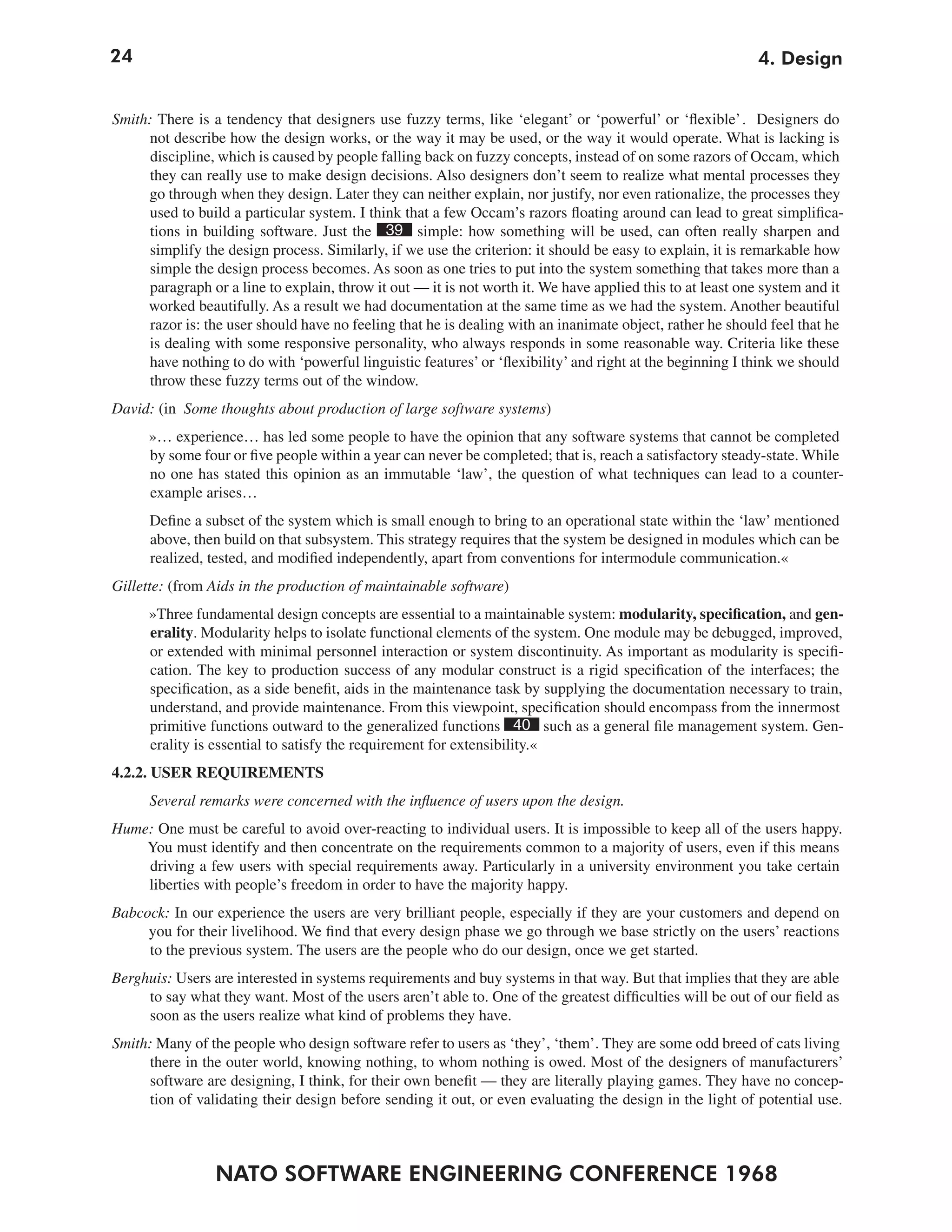 24                                                                                                          4. Design


Smith: There is a tendency that designers use fuzzy terms, like ‘elegant’ or ‘powerful’ or ‘flexible’. Designers do
     not describe how the design works, or the way it may be used, or the way it would operate. What is lacking is
      discipline, which is caused by people falling back on fuzzy concepts, instead of on some razors of Occam, which
     they can really use to make design decisions. Also designers don’t seem to realize what mental processes they
     go through when they design. Later they can neither explain, nor justify, nor even rationalize, the processes they
     used to build a particular system. I think that a few Occam’s razors floating around can lead to great simplifica-
     tions in building software. Just the 39 simple: how something will be used, can often really sharpen and
     simplify the design process. Similarly, if we use the criterion: it should be easy to explain, it is remarkable how
     simple the design process becomes. As soon as one tries to put into the system something that takes more than a
     paragraph or a line to explain, throw it out — it is not worth it. We have applied this to at least one system and it
     worked beautifully. As a result we had documentation at the same time as we had the system. Another beautiful
      razor is: the user should have no feeling that he is dealing with an inanimate object, rather he should feel that he
     is dealing with some responsive personality, who always responds in some reasonable way. Criteria like these
     have nothing to do with ‘powerful linguistic features’ or ‘flexibility’ and right at the beginning I think we should
     throw these fuzzy terms out of the window.
David: (in Some thoughts about production of large software systems)
      »… experience… has led some people to have the opinion that any software systems that cannot be completed
      by some four or five people within a year can never be completed; that is, reach a satisfactory steady-state. While
      no one has stated this opinion as an immutable ‘law’, the question of what techniques can lead to a counter-
      example arises…
      Define a subset of the system which is small enough to bring to an operational state within the ‘law’ mentioned
      above, then build on that subsystem. This strategy requires that the system be designed in modules which can be
      realized, tested, and modified independently, apart from conventions for intermodule communication.«
Gillette: (from Aids in the production of maintainable software)
      »Three fundamental design concepts are essential to a maintainable system: modularity, specification, and gen-
      erality. Modularity helps to isolate functional elements of the system. One module may be debugged, improved,
      or extended with minimal personnel interaction or system discontinuity. As important as modularity is specifi-
      cation. The key to production success of any modular construct is a rigid specification of the interfaces; the
      specification, as a side benefit, aids in the maintenance task by supplying the documentation necessary to train,
      understand, and provide maintenance. From this viewpoint, specification should encompass from the innermost
      primitive functions outward to the generalized functions 40 such as a general file management system. Gen-
      erality is essential to satisfy the requirement for extensibility.«
4.2.2. USER REQUIREMENTS
      Several remarks were concerned with the influence of users upon the design.
Hume: One must be careful to avoid over-reacting to individual users. It is impossible to keep all of the users happy.
    You must identify and then concentrate on the requirements common to a majority of users, even if this means
    driving a few users with special requirements away. Particularly in a university environment you take certain
    liberties with people’s freedom in order to have the majority happy.
Babcock: In our experience the users are very brilliant people, especially if they are your customers and depend on
     you for their livelihood. We find that every design phase we go through we base strictly on the users’ reactions
     to the previous system. The users are the people who do our design, once we get started.
Berghuis: Users are interested in systems requirements and buy systems in that way. But that implies that they are able
     to say what they want. Most of the users aren’t able to. One of the greatest difficulties will be out of our field as
     soon as the users realize what kind of problems they have.
Smith: Many of the people who design software refer to users as ‘they’, ‘them’. They are some odd breed of cats living
     there in the outer world, knowing nothing, to whom nothing is owed. Most of the designers of manufacturers’
     software are designing, I think, for their own benefit — they are literally playing games. They have no concep-
     tion of validating their design before sending it out, or even evaluating the design in the light of potential use.



                 NATO SOFTWARE ENGINEERING CONFERENCE 1968
 