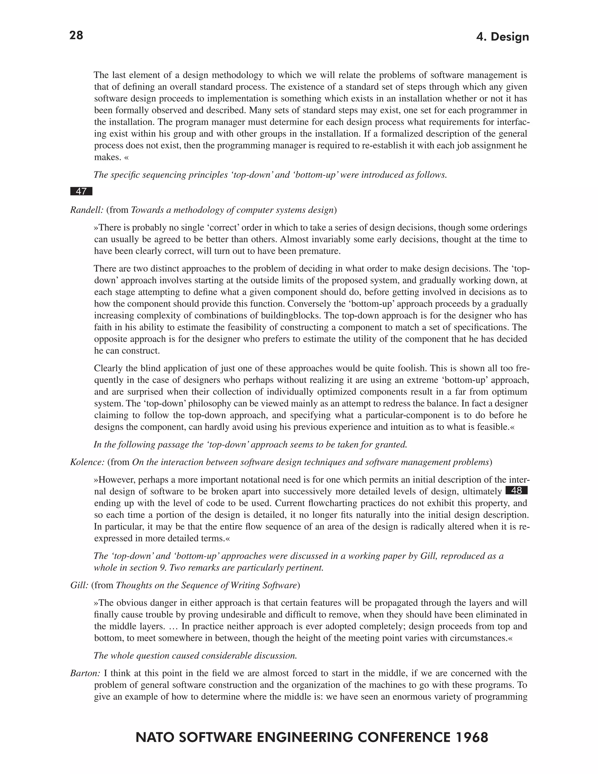 28                                                                                                        4. Design


      The last element of a design methodology to which we will relate the problems of software management is
      that of defining an overall standard process. The existence of a standard set of steps through which any given
      software design proceeds to implementation is something which exists in an installation whether or not it has
      been formally observed and described. Many sets of standard steps may exist, one set for each programmer in
      the installation. The program manager must determine for each design process what requirements for interfac-
      ing exist within his group and with other groups in the installation. If a formalized description of the general
      process does not exist, then the programming manager is required to re-establish it with each job assignment he
      makes. «
      The specific sequencing principles ‘top-down’ and ‘bottom-up’ were introduced as follows.
 47
Randell: (from Towards a methodology of computer systems design)
      »There is probably no single ‘correct’ order in which to take a series of design decisions, though some orderings
      can usually be agreed to be better than others. Almost invariably some early decisions, thought at the time to
      have been clearly correct, will turn out to have been premature.
      There are two distinct approaches to the problem of deciding in what order to make design decisions. The ‘top-
      down’ approach involves starting at the outside limits of the proposed system, and gradually working down, at
      each stage attempting to define what a given component should do, before getting involved in decisions as to
      how the component should provide this function. Conversely the ‘bottom-up’ approach proceeds by a gradually
      increasing complexity of combinations of buildingblocks. The top-down approach is for the designer who has
      faith in his ability to estimate the feasibility of constructing a component to match a set of specifications. The
      opposite approach is for the designer who prefers to estimate the utility of the component that he has decided
      he can construct.
      Clearly the blind application of just one of these approaches would be quite foolish. This is shown all too fre-
      quently in the case of designers who perhaps without realizing it are using an extreme ‘bottom-up’ approach,
      and are surprised when their collection of individually optimized components result in a far from optimum
      system. The ‘top-down’ philosophy can be viewed mainly as an attempt to redress the balance. In fact a designer
      claiming to follow the top-down approach, and specifying what a particular-component is to do before he
      designs the component, can hardly avoid using his previous experience and intuition as to what is feasible.«
      In the following passage the ‘top-down’ approach seems to be taken for granted.
Kolence: (from On the interaction between software design techniques and software management problems)
      »However, perhaps a more important notational need is for one which permits an initial description of the inter-
      nal design of software to be broken apart into successively more detailed levels of design, ultimately 48
      ending up with the level of code to be used. Current flowcharting practices do not exhibit this property, and
      so each time a portion of the design is detailed, it no longer fits naturally into the initial design description.
      In particular, it may be that the entire flow sequence of an area of the design is radically altered when it is re-
      expressed in more detailed terms.«
      The ‘top-down’ and ‘bottom-up’ approaches were discussed in a working paper by Gill, reproduced as a
      whole in section 9. Two remarks are particularly pertinent.
Gill: (from Thoughts on the Sequence of Writing Software)
      »The obvious danger in either approach is that certain features will be propagated through the layers and will
      finally cause trouble by proving undesirable and difficult to remove, when they should have been eliminated in
      the middle layers. … In practice neither approach is ever adopted completely; design proceeds from top and
      bottom, to meet somewhere in between, though the height of the meeting point varies with circumstances.«
      The whole question caused considerable discussion.
Barton: I think at this point in the field we are almost forced to start in the middle, if we are concerned with the
     problem of general software construction and the organization of the machines to go with these programs. To
     give an example of how to determine where the middle is: we have seen an enormous variety of programming



                 NATO SOFTWARE ENGINEERING CONFERENCE 1968
 