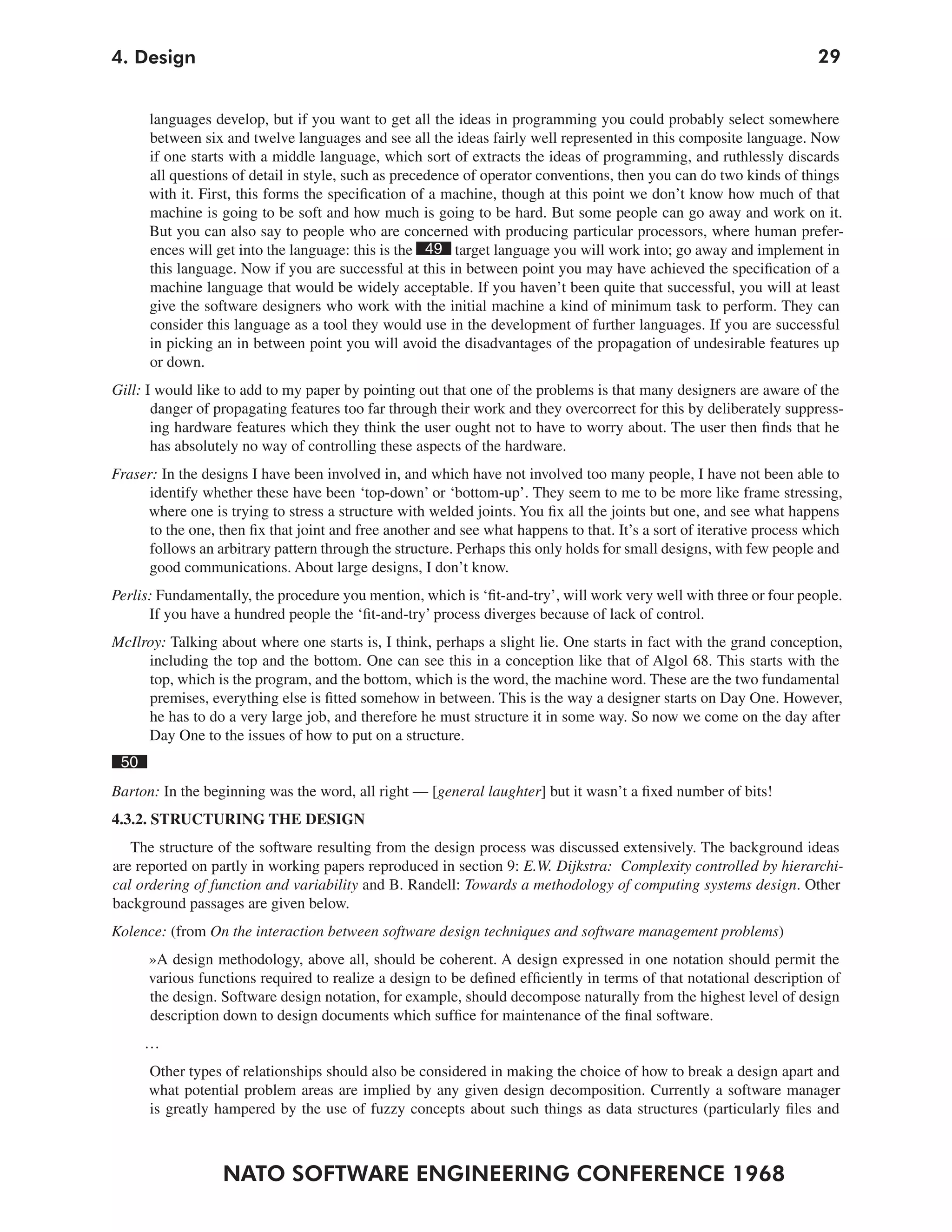 4. Design                                                                                                             29


      languages develop, but if you want to get all the ideas in programming you could probably select somewhere
      between six and twelve languages and see all the ideas fairly well represented in this composite language. Now
      if one starts with a middle language, which sort of extracts the ideas of programming, and ruthlessly discards
      all questions of detail in style, such as precedence of operator conventions, then you can do two kinds of things
      with it. First, this forms the specification of a machine, though at this point we don’t know how much of that
      machine is going to be soft and how much is going to be hard. But some people can go away and work on it.
      But you can also say to people who are concerned with producing particular processors, where human prefer-
      ences will get into the language: this is the 49 target language you will work into; go away and implement in
      this language. Now if you are successful at this in between point you may have achieved the specification of a
      machine language that would be widely acceptable. If you haven’t been quite that successful, you will at least
      give the software designers who work with the initial machine a kind of minimum task to perform. They can
      consider this language as a tool they would use in the development of further languages. If you are successful
      in picking an in between point you will avoid the disadvantages of the propagation of undesirable features up
      or down.
Gill: I would like to add to my paper by pointing out that one of the problems is that many designers are aware of the
       danger of propagating features too far through their work and they overcorrect for this by deliberately suppress-
       ing hardware features which they think the user ought not to have to worry about. The user then finds that he
       has absolutely no way of controlling these aspects of the hardware.
Fraser: In the designs I have been involved in, and which have not involved too many people, I have not been able to
      identify whether these have been ‘top-down’ or ‘bottom-up’. They seem to me to be more like frame stressing,
     where one is trying to stress a structure with welded joints. You fix all the joints but one, and see what happens
      to the one, then fix that joint and free another and see what happens to that. It’s a sort of iterative process which
      follows an arbitrary pattern through the structure. Perhaps this only holds for small designs, with few people and
     good communications. About large designs, I don’t know.
Perlis: Fundamentally, the procedure you mention, which is ‘fit-and-try’, will work very well with three or four people.
      If you have a hundred people the ‘fit-and-try’ process diverges because of lack of control.
McIlroy: Talking about where one starts is, I think, perhaps a slight lie. One starts in fact with the grand conception,
     including the top and the bottom. One can see this in a conception like that of Algol 68. This starts with the
     top, which is the program, and the bottom, which is the word, the machine word. These are the two fundamental
     premises, everything else is fitted somehow in between. This is the way a designer starts on Day One. However,
     he has to do a very large job, and therefore he must structure it in some way. So now we come on the day after
     Day One to the issues of how to put on a structure.
 50
Barton: In the beginning was the word, all right — [general laughter] but it wasn’t a fixed number of bits!
4.3.2. STRUCTURING THE DESIGN
   The structure of the software resulting from the design process was discussed extensively. The background ideas
are reported on partly in working papers reproduced in section 9: E.W. Dijkstra: Complexity controlled by hierarchi-
cal ordering of function and variability and B. Randell: Towards a methodology of computing systems design. Other
background passages are given below.
Kolence: (from On the interaction between software design techniques and software management problems)
      »A design methodology, above all, should be coherent. A design expressed in one notation should permit the
      various functions required to realize a design to be defined efficiently in terms of that notational description of
      the design. Software design notation, for example, should decompose naturally from the highest level of design
      description down to design documents which suffice for maintenance of the final software.
      …
      Other types of relationships should also be considered in making the choice of how to break a design apart and
      what potential problem areas are implied by any given design decomposition. Currently a software manager
      is greatly hampered by the use of fuzzy concepts about such things as data structures (particularly files and



                  NATO SOFTWARE ENGINEERING CONFERENCE 1968
 