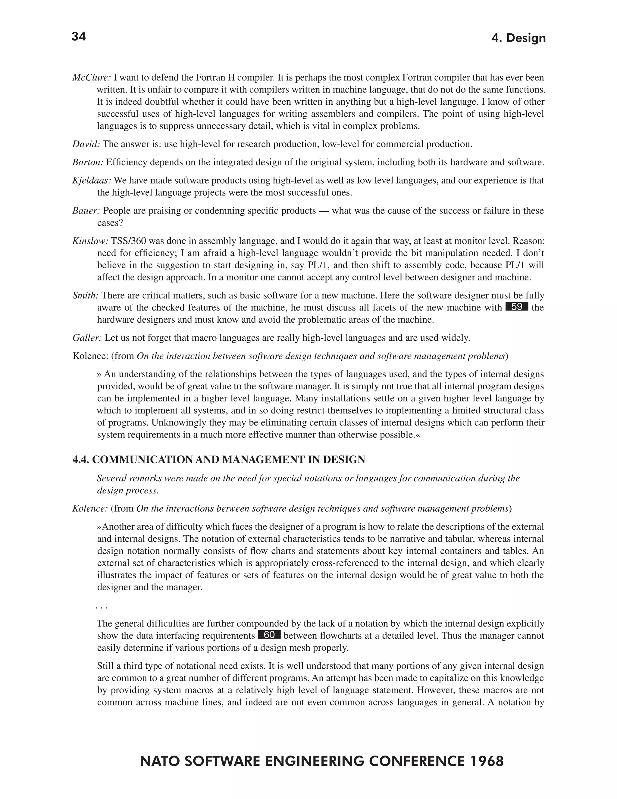 34                                                                                                         4. Design


McClure: I want to defend the Fortran H compiler. It is perhaps the most complex Fortran compiler that has ever been
    written. It is unfair to compare it with compilers written in machine language, that do not do the same functions.
    It is indeed doubtful whether it could have been written in anything but a high-level language. I know of other
    successful uses of high-level languages for writing assemblers and compilers. The point of using high-level
    languages is to suppress unnecessary detail, which is vital in complex problems.
David: The answer is: use high-level for research production, low-level for commercial production.
Barton: Efficiency depends on the integrated design of the original system, including both its hardware and software.
Kjeldaas: We have made software products using high-level as well as low level languages, and our experience is that
      the high-level language projects were the most successful ones.
Bauer: People are praising or condemning specific products — what was the cause of the success or failure in these
     cases?
Kinslow: TSS/360 was done in assembly language, and I would do it again that way, at least at monitor level. Reason:
      need for efficiency; I am afraid a high-level language wouldn’t provide the bit manipulation needed. I don’t
      believe in the suggestion to start designing in, say PL/1, and then shift to assembly code, because PL/1 will
      affect the design approach. In a monitor one cannot accept any control level between designer and machine.
Smith: There are critical matters, such as basic software for a new machine. Here the software designer must be fully
     aware of the checked features of the machine, he must discuss all facets of the new machine with 59 the
     hardware designers and must know and avoid the problematic areas of the machine.
Galler: Let us not forget that macro languages are really high-level languages and are used widely.
Kolence: (from On the interaction between software design techniques and software management problems)
     » An understanding of the relationships between the types of languages used, and the types of internal designs
     provided, would be of great value to the software manager. It is simply not true that all internal program designs
     can be implemented in a higher level language. Many installations settle on a given higher level language by
     which to implement all systems, and in so doing restrict themselves to implementing a limited structural class
     of programs. Unknowingly they may be eliminating certain classes of internal designs which can perform their
     system requirements in a much more effective manner than otherwise possible.«

4.4. COMMUNICATION AND MANAGEMENT IN DESIGN
      Several remarks were made on the need for special notations or languages for communication during the
      design process.
Kolence: (from On the interactions between software design techniques and software management problems)
      »Another area of difficulty which faces the designer of a program is how to relate the descriptions of the external
      and internal designs. The notation of external characteristics tends to be narrative and tabular, whereas internal
      design notation normally consists of flow charts and statements about key internal containers and tables. An
      external set of characteristics which is appropriately cross-referenced to the internal design, and which clearly
      illustrates the impact of features or sets of features on the internal design would be of great value to both the
      designer and the manager.
     ...
      The general difficulties are further compounded by the lack of a notation by which the internal design explicitly
      show the data interfacing requirements 60 between flowcharts at a detailed level. Thus the manager cannot
      easily determine if various portions of a design mesh properly.
      Still a third type of notational need exists. It is well understood that many portions of any given internal design
      are common to a great number of different programs. An attempt has been made to capitalize on this knowledge
      by providing system macros at a relatively high level of language statement. However, these macros are not
      common across machine lines, and indeed are not even common across languages in general. A notation by




                 NATO SOFTWARE ENGINEERING CONFERENCE 1968
 