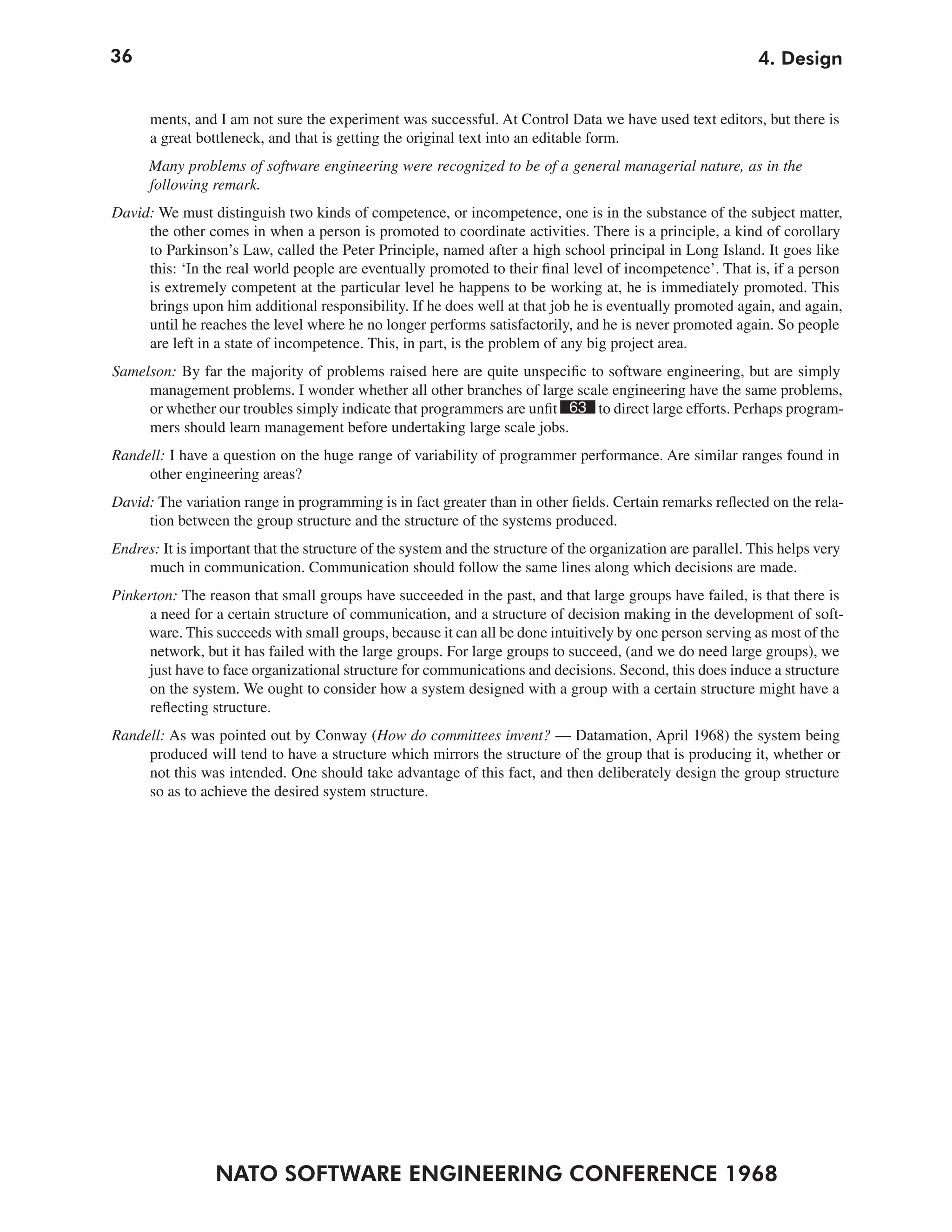 36                                                                                                            4. Design


      ments, and I am not sure the experiment was successful. At Control Data we have used text editors, but there is
      a great bottleneck, and that is getting the original text into an editable form.
      Many problems of software engineering were recognized to be of a general managerial nature, as in the
      following remark.
David: We must distinguish two kinds of competence, or incompetence, one is in the substance of the subject matter,
     the other comes in when a person is promoted to coordinate activities. There is a principle, a kind of corollary
     to Parkinson’s Law, called the Peter Principle, named after a high school principal in Long Island. It goes like
     this: ‘In the real world people are eventually promoted to their final level of incompetence’. That is, if a person
     is extremely competent at the particular level he happens to be working at, he is immediately promoted. This
     brings upon him additional responsibility. If he does well at that job he is eventually promoted again, and again,
     until he reaches the level where he no longer performs satisfactorily, and he is never promoted again. So people
     are left in a state of incompetence. This, in part, is the problem of any big project area.
Samelson: By far the majority of problems raised here are quite unspecific to software engineering, but are simply
     management problems. I wonder whether all other branches of large scale engineering have the same problems,
     or whether our troubles simply indicate that programmers are unfit 63 to direct large efforts. Perhaps program-
     mers should learn management before undertaking large scale jobs.
Randell: I have a question on the huge range of variability of programmer performance. Are similar ranges found in
     other engineering areas?
David: The variation range in programming is in fact greater than in other fields. Certain remarks reflected on the rela-
     tion between the group structure and the structure of the systems produced.
Endres: It is important that the structure of the system and the structure of the organization are parallel. This helps very
     much in communication. Communication should follow the same lines along which decisions are made.
Pinkerton: The reason that small groups have succeeded in the past, and that large groups have failed, is that there is
      a need for a certain structure of communication, and a structure of decision making in the development of soft-
     ware. This succeeds with small groups, because it can all be done intuitively by one person serving as most of the
      network, but it has failed with the large groups. For large groups to succeed, (and we do need large groups), we
     just have to face organizational structure for communications and decisions. Second, this does induce a structure
      on the system. We ought to consider how a system designed with a group with a certain structure might have a
      reflecting structure.
Randell: As was pointed out by Conway (How do committees invent? — Datamation, April 1968) the system being
     produced will tend to have a structure which mirrors the structure of the group that is producing it, whether or
     not this was intended. One should take advantage of this fact, and then deliberately design the group structure
     so as to achieve the desired system structure.




                 NATO SOFTWARE ENGINEERING CONFERENCE 1968
 
