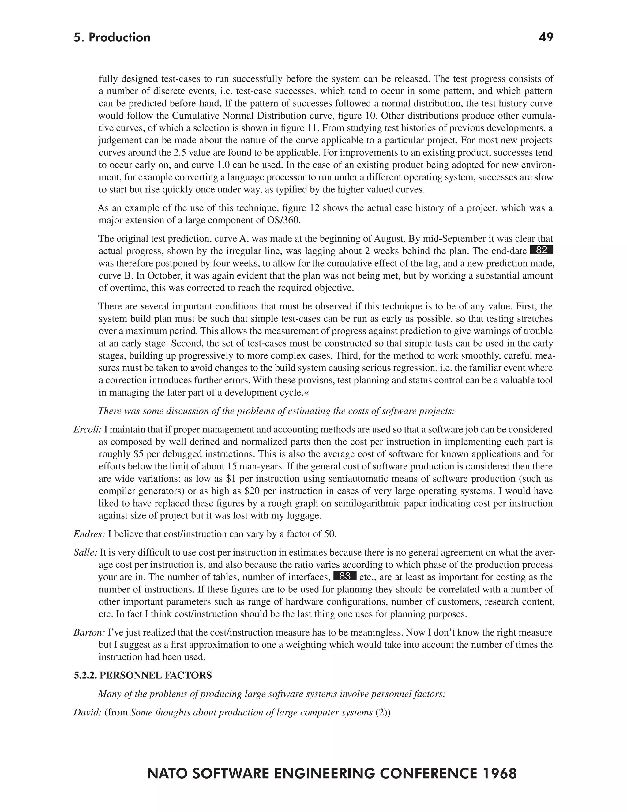 5. Production                                                                                                          49


      fully designed test-cases to run successfully before the system can be released. The test progress consists of
      a number of discrete events, i.e. test-case successes, which tend to occur in some pattern, and which pattern
      can be predicted before-hand. If the pattern of successes followed a normal distribution, the test history curve
      would follow the Cumulative Normal Distribution curve, figure 10. Other distributions produce other cumula-
      tive curves, of which a selection is shown in figure 11. From studying test histories of previous developments, a
      judgement can be made about the nature of the curve applicable to a particular project. For most new projects
      curves around the 2.5 value are found to be applicable. For improvements to an existing product, successes tend
      to occur early on, and curve 1.0 can be used. In the case of an existing product being adopted for new environ-
      ment, for example converting a language processor to run under a different operating system, successes are slow
      to start but rise quickly once under way, as typified by the higher valued curves.
      As an example of the use of this technique, figure 12 shows the actual case history of a project, which was a
      major extension of a large component of OS/360.
      The original test prediction, curve A, was made at the beginning of August. By mid-September it was clear that
      actual progress, shown by the irregular line, was lagging about 2 weeks behind the plan. The end-date 82
      was therefore postponed by four weeks, to allow for the cumulative effect of the lag, and a new prediction made,
      curve B. In October, it was again evident that the plan was not being met, but by working a substantial amount
      of overtime, this was corrected to reach the required objective.
      There are several important conditions that must be observed if this technique is to be of any value. First, the
      system build plan must be such that simple test-cases can be run as early as possible, so that testing stretches
      over a maximum period. This allows the measurement of progress against prediction to give warnings of trouble
      at an early stage. Second, the set of test-cases must be constructed so that simple tests can be used in the early
      stages, building up progressively to more complex cases. Third, for the method to work smoothly, careful mea-
      sures must be taken to avoid changes to the build system causing serious regression, i.e. the familiar event where
      a correction introduces further errors. With these provisos, test planning and status control can be a valuable tool
      in managing the later part of a development cycle.«
      There was some discussion of the problems of estimating the costs of software projects:
Ercoli: I maintain that if proper management and accounting methods are used so that a software job can be considered
      as composed by well defined and normalized parts then the cost per instruction in implementing each part is
      roughly $5 per debugged instructions. This is also the average cost of software for known applications and for
      efforts below the limit of about 15 man-years. If the general cost of software production is considered then there
      are wide variations: as low as $1 per instruction using semiautomatic means of software production (such as
      compiler generators) or as high as $20 per instruction in cases of very large operating systems. I would have
      liked to have replaced these figures by a rough graph on semilogarithmic paper indicating cost per instruction
      against size of project but it was lost with my luggage.
Endres: I believe that cost/instruction can vary by a factor of 50.
Salle: It is very difficult to use cost per instruction in estimates because there is no general agreement on what the aver-
      age cost per instruction is, and also because the ratio varies according to which phase of the production process
      your are in. The number of tables, number of interfaces, 83 etc., are at least as important for costing as the
      number of instructions. If these figures are to be used for planning they should be correlated with a number of
      other important parameters such as range of hardware configurations, number of customers, research content,
       etc. In fact I think cost/instruction should be the last thing one uses for planning purposes.
Barton: I’ve just realized that the cost/instruction measure has to be meaningless. Now I don’t know the right measure
     but I suggest as a first approximation to one a weighting which would take into account the number of times the
     instruction had been used.
5.2.2. PERSONNEL FACTORS
      Many of the problems of producing large software systems involve personnel factors:
David: (from Some thoughts about production of large computer systems (2))




                  NATO SOFTWARE ENGINEERING CONFERENCE 1968
 