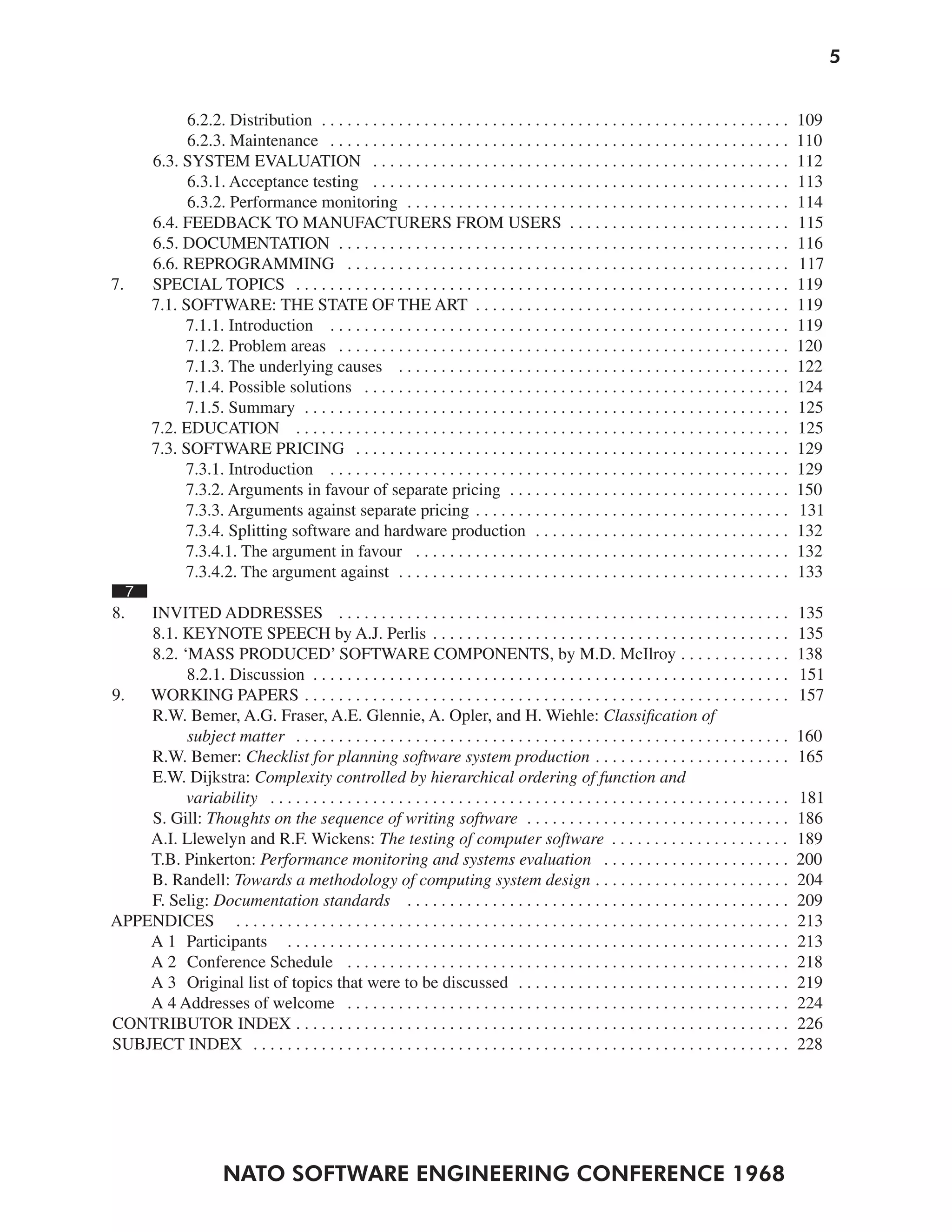 5


               6.2.2. Distribution . . . . . . . . . . . . . . . . . . . . . . . . . . . . . . . . . . . . . . . . . . . . . . . . . . . . . . .   109
               6.2.3. Maintenance . . . . . . . . . . . . . . . . . . . . . . . . . . . . . . . . . . . . . . . . . . . . . . . . . . . . . .      110
         6.3. SYSTEM EVALUATION . . . . . . . . . . . . . . . . . . . . . . . . . . . . . . . . . . . . . . . . . . . . . . . . .                  112
               6.3.1. Acceptance testing . . . . . . . . . . . . . . . . . . . . . . . . . . . . . . . . . . . . . . . . . . . . . . . . .         113
               6.3.2. Performance monitoring . . . . . . . . . . . . . . . . . . . . . . . . . . . . . . . . . . . . . . . . . . . . .             114
         6.4. FEEDBACK TO MANUFACTURERS FROM USERS . . . . . . . . . . . . . . . . . . . . . . . . . .                                             115
         6.5. DOCUMENTATION . . . . . . . . . . . . . . . . . . . . . . . . . . . . . . . . . . . . . . . . . . . . . . . . . . . . .              116
         6.6. REPROGRAMMING . . . . . . . . . . . . . . . . . . . . . . . . . . . . . . . . . . . . . . . . . . . . . . . . . . . .                117
7.       SPECIAL TOPICS . . . . . . . . . . . . . . . . . . . . . . . . . . . . . . . . . . . . . . . . . . . . . . . . . . . . . . . . . .        119
         7.1. SOFTWARE: THE STATE OF THE ART . . . . . . . . . . . . . . . . . . . . . . . . . . . . . . . . . . . . .                             119
              7.1.1. Introduction . . . . . . . . . . . . . . . . . . . . . . . . . . . . . . . . . . . . . . . . . . . . . . . . . . . . . .      119
              7.1.2. Problem areas . . . . . . . . . . . . . . . . . . . . . . . . . . . . . . . . . . . . . . . . . . . . . . . . . . . . .       120
              7.1.3. The underlying causes . . . . . . . . . . . . . . . . . . . . . . . . . . . . . . . . . . . . . . . . . . . . . .             122
              7.1.4. Possible solutions . . . . . . . . . . . . . . . . . . . . . . . . . . . . . . . . . . . . . . . . . . . . . . . . . .        124
              7.1.5. Summary . . . . . . . . . . . . . . . . . . . . . . . . . . . . . . . . . . . . . . . . . . . . . . . . . . . . . . . . .     125
         7.2. EDUCATION . . . . . . . . . . . . . . . . . . . . . . . . . . . . . . . . . . . . . . . . . . . . . . . . . . . . . . . . . .        125
         7.3. SOFTWARE PRICING . . . . . . . . . . . . . . . . . . . . . . . . . . . . . . . . . . . . . . . . . . . . . . . . . . .               129
              7.3.1. Introduction . . . . . . . . . . . . . . . . . . . . . . . . . . . . . . . . . . . . . . . . . . . . . . . . . . . . . .      129
              7.3.2. Arguments in favour of separate pricing . . . . . . . . . . . . . . . . . . . . . . . . . . . . . . . . .                     150
              7.3.3. Arguments against separate pricing . . . . . . . . . . . . . . . . . . . . . . . . . . . . . . . . . . . . .                  131
              7.3.4. Splitting software and hardware production . . . . . . . . . . . . . . . . . . . . . . . . . . . . . .                        132
              7.3.4.1. The argument in favour . . . . . . . . . . . . . . . . . . . . . . . . . . . . . . . . . . . . . . . . . . . .              132
              7.3.4.2. The argument against . . . . . . . . . . . . . . . . . . . . . . . . . . . . . . . . . . . . . . . . . . . . . .            133
     7
8.  INVITED ADDRESSES . . . . . . . . . . . . . . . . . . . . . . . . . . . . . . . . . . . . . . . . . . . . . . . . . . . . .                    135
    8.1. KEYNOTE SPEECH by A.J. Perlis . . . . . . . . . . . . . . . . . . . . . . . . . . . . . . . . . . . . . . . . . .                         135
    8.2. ‘MASS PRODUCED’ SOFTWARE COMPONENTS, by M.D. McIlroy . . . . . . . . . . . . .                                                            138
          8.2.1. Discussion . . . . . . . . . . . . . . . . . . . . . . . . . . . . . . . . . . . . . . . . . . . . . . . . . . . . . . . .        151
9.  WORKING PAPERS . . . . . . . . . . . . . . . . . . . . . . . . . . . . . . . . . . . . . . . . . . . . . . . . . . . . . . . . .               157
    R.W. Bemer, A.G. Fraser, A.E. Glennie, A. Opler, and H. Wiehle: Classification of
          subject matter . . . . . . . . . . . . . . . . . . . . . . . . . . . . . . . . . . . . . . . . . . . . . . . . . . . . . . . . . .       160
    R.W. Bemer: Checklist for planning software system production . . . . . . . . . . . . . . . . . . . . . . .                                    165
    E.W. Dijkstra: Complexity controlled by hierarchical ordering of function and
          variability . . . . . . . . . . . . . . . . . . . . . . . . . . . . . . . . . . . . . . . . . . . . . . . . . . . . . . . . . . . . .    181
    S. Gill: Thoughts on the sequence of writing software . . . . . . . . . . . . . . . . . . . . . . . . . . . . . . .                            186
    A.I. Llewelyn and R.F. Wickens: The testing of computer software . . . . . . . . . . . . . . . . . . . . .                                     189
    T.B. Pinkerton: Performance monitoring and systems evaluation . . . . . . . . . . . . . . . . . . . . . .                                      200
    B. Randell: Towards a methodology of computing system design . . . . . . . . . . . . . . . . . . . . . . .                                     204
    F. Selig: Documentation standards . . . . . . . . . . . . . . . . . . . . . . . . . . . . . . . . . . . . . . . . . . . . .                    209
APPENDICES . . . . . . . . . . . . . . . . . . . . . . . . . . . . . . . . . . . . . . . . . . . . . . . . . . . . . . . . . . . . . . . . .       213
    A 1 Participants . . . . . . . . . . . . . . . . . . . . . . . . . . . . . . . . . . . . . . . . . . . . . . . . . . . . . . . . . . .         213
    A 2 Conference Schedule . . . . . . . . . . . . . . . . . . . . . . . . . . . . . . . . . . . . . . . . . . . . . . . . . . . .                218
    A 3 Original list of topics that were to be discussed . . . . . . . . . . . . . . . . . . . . . . . . . . . . . . . .                          219
    A 4 Addresses of welcome . . . . . . . . . . . . . . . . . . . . . . . . . . . . . . . . . . . . . . . . . . . . . . . . . . . .               224
CONTRIBUTOR INDEX . . . . . . . . . . . . . . . . . . . . . . . . . . . . . . . . . . . . . . . . . . . . . . . . . . . . . . . . . .              226
SUBJECT INDEX . . . . . . . . . . . . . . . . . . . . . . . . . . . . . . . . . . . . . . . . . . . . . . . . . . . . . . . . . . . . . . .        228




                        NATO SOFTWARE ENGINEERING CONFERENCE 1968
 