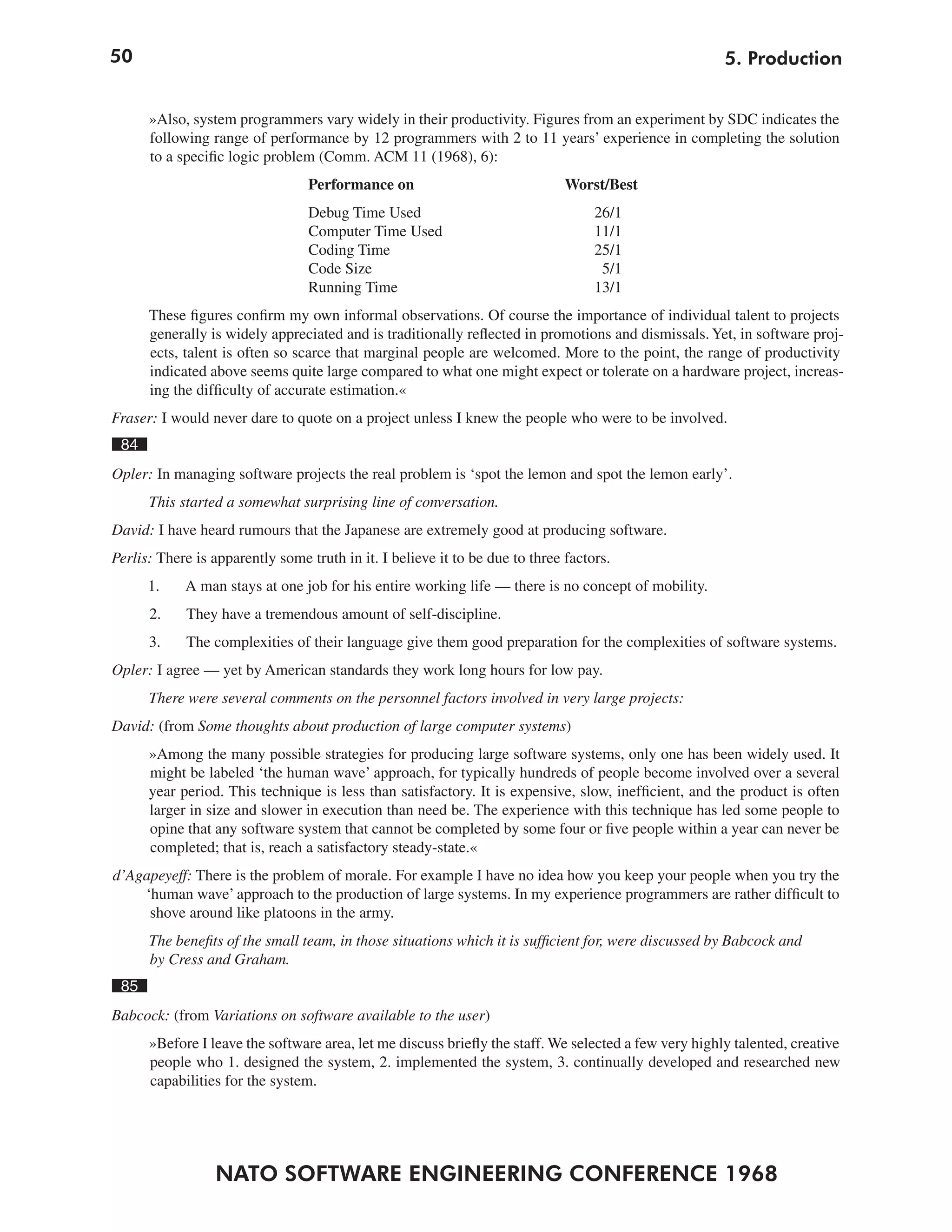 50                                                                                                     5. Production


      »Also, system programmers vary widely in their productivity. Figures from an experiment by SDC indicates the
      following range of performance by 12 programmers with 2 to 11 years’ experience in completing the solution
      to a specific logic problem (Comm. ACM 11 (1968), 6):
                                 Performance on                               Worst/Best
                                 Debug Time Used                                   26/1
                                 Computer Time Used                                11/1
                                 Coding Time                                       25/1
                                 Code Size                                          5/1
                                 Running Time                                      13/1
      These figures confirm my own informal observations. Of course the importance of individual talent to projects
      generally is widely appreciated and is traditionally reflected in promotions and dismissals. Yet, in software proj-
      ects, talent is often so scarce that marginal people are welcomed. More to the point, the range of productivity
      indicated above seems quite large compared to what one might expect or tolerate on a hardware project, increas-
      ing the difficulty of accurate estimation.«
Fraser: I would never dare to quote on a project unless I knew the people who were to be involved.
 84
Opler: In managing software projects the real problem is ‘spot the lemon and spot the lemon early’.
      This started a somewhat surprising line of conversation.
David: I have heard rumours that the Japanese are extremely good at producing software.
Perlis: There is apparently some truth in it. I believe it to be due to three factors.
      1.    A man stays at one job for his entire working life — there is no concept of mobility.
      2.    They have a tremendous amount of self-discipline.
      3.    The complexities of their language give them good preparation for the complexities of software systems.
Opler: I agree — yet by American standards they work long hours for low pay.
      There were several comments on the personnel factors involved in very large projects:
David: (from Some thoughts about production of large computer systems)
      »Among the many possible strategies for producing large software systems, only one has been widely used. It
      might be labeled ‘the human wave’ approach, for typically hundreds of people become involved over a several
      year period. This technique is less than satisfactory. It is expensive, slow, inefficient, and the product is often
      larger in size and slower in execution than need be. The experience with this technique has led some people to
      opine that any software system that cannot be completed by some four or five people within a year can never be
      completed; that is, reach a satisfactory steady-state.«
d’Agapeyeff: There is the problem of morale. For example I have no idea how you keep your people when you try the
    ‘human wave’ approach to the production of large systems. In my experience programmers are rather difficult to
     shove around like platoons in the army.
      The benefits of the small team, in those situations which it is sufficient for, were discussed by Babcock and
      by Cress and Graham.
 85
Babcock: (from Variations on software available to the user)
      »Before I leave the software area, let me discuss briefly the staff. We selected a few very highly talented, creative
      people who 1. designed the system, 2. implemented the system, 3. continually developed and researched new
      capabilities for the system.




                 NATO SOFTWARE ENGINEERING CONFERENCE 1968
 