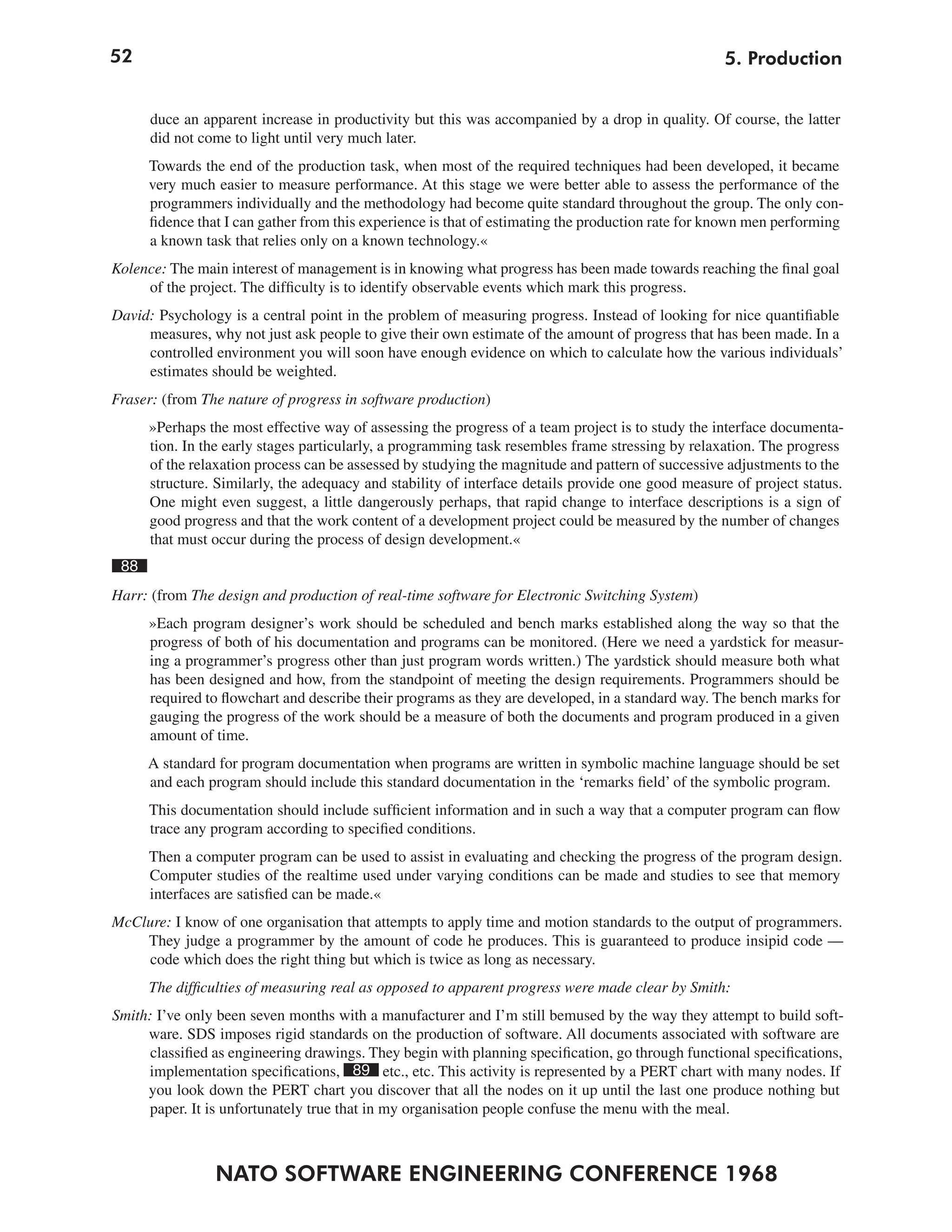 52                                                                                                 5. Production


      duce an apparent increase in productivity but this was accompanied by a drop in quality. Of course, the latter
      did not come to light until very much later.
      Towards the end of the production task, when most of the required techniques had been developed, it became
      very much easier to measure performance. At this stage we were better able to assess the performance of the
      programmers individually and the methodology had become quite standard throughout the group. The only con-
      fidence that I can gather from this experience is that of estimating the production rate for known men performing
      a known task that relies only on a known technology.«
Kolence: The main interest of management is in knowing what progress has been made towards reaching the final goal
     of the project. The difficulty is to identify observable events which mark this progress.
David: Psychology is a central point in the problem of measuring progress. Instead of looking for nice quantifiable
     measures, why not just ask people to give their own estimate of the amount of progress that has been made. In a
     controlled environment you will soon have enough evidence on which to calculate how the various individuals’
     estimates should be weighted.
Fraser: (from The nature of progress in software production)
      »Perhaps the most effective way of assessing the progress of a team project is to study the interface documenta-
      tion. In the early stages particularly, a programming task resembles frame stressing by relaxation. The progress
      of the relaxation process can be assessed by studying the magnitude and pattern of successive adjustments to the
      structure. Similarly, the adequacy and stability of interface details provide one good measure of project status.
      One might even suggest, a little dangerously perhaps, that rapid change to interface descriptions is a sign of
      good progress and that the work content of a development project could be measured by the number of changes
      that must occur during the process of design development.«
 88
Harr: (from The design and production of real-time software for Electronic Switching System)
      »Each program designer’s work should be scheduled and bench marks established along the way so that the
      progress of both of his documentation and programs can be monitored. (Here we need a yardstick for measur-
      ing a programmer’s progress other than just program words written.) The yardstick should measure both what
      has been designed and how, from the standpoint of meeting the design requirements. Programmers should be
      required to flowchart and describe their programs as they are developed, in a standard way. The bench marks for
      gauging the progress of the work should be a measure of both the documents and program produced in a given
      amount of time.
      A standard for program documentation when programs are written in symbolic machine language should be set
      and each program should include this standard documentation in the ‘remarks field’ of the symbolic program.
      This documentation should include sufficient information and in such a way that a computer program can flow
      trace any program according to specified conditions.
      Then a computer program can be used to assist in evaluating and checking the progress of the program design.
      Computer studies of the realtime used under varying conditions can be made and studies to see that memory
      interfaces are satisfied can be made.«
McClure: I know of one organisation that attempts to apply time and motion standards to the output of programmers.
    They judge a programmer by the amount of code he produces. This is guaranteed to produce insipid code —
    code which does the right thing but which is twice as long as necessary.
      The difficulties of measuring real as opposed to apparent progress were made clear by Smith:
Smith: I’ve only been seven months with a manufacturer and I’m still bemused by the way they attempt to build soft-
     ware. SDS imposes rigid standards on the production of software. All documents associated with software are
      classified as engineering drawings. They begin with planning specification, go through functional specifications,
     implementation specifications, 89 etc., etc. This activity is represented by a PERT chart with many nodes. If
     you look down the PERT chart you discover that all the nodes on it up until the last one produce nothing but
     paper. It is unfortunately true that in my organisation people confuse the menu with the meal.



                NATO SOFTWARE ENGINEERING CONFERENCE 1968
 