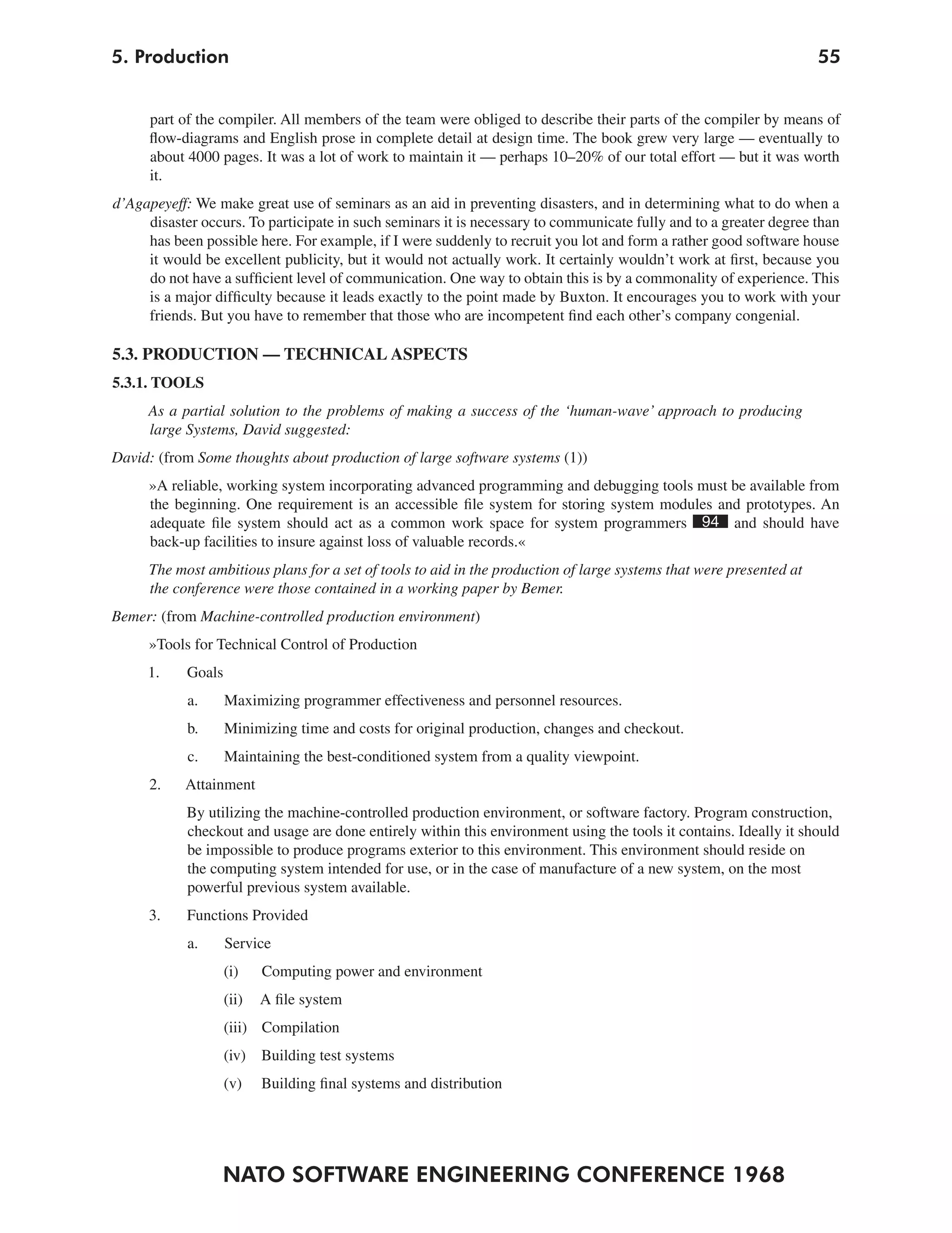 5. Production                                                                                                       55


      part of the compiler. All members of the team were obliged to describe their parts of the compiler by means of
      flow-diagrams and English prose in complete detail at design time. The book grew very large — eventually to
      about 4000 pages. It was a lot of work to maintain it — perhaps 10–20% of our total effort — but it was worth
      it.
d’Agapeyeff: We make great use of seminars as an aid in preventing disasters, and in determining what to do when a
     disaster occurs. To participate in such seminars it is necessary to communicate fully and to a greater degree than
     has been possible here. For example, if I were suddenly to recruit you lot and form a rather good software house
     it would be excellent publicity, but it would not actually work. It certainly wouldn’t work at first, because you
     do not have a sufficient level of communication. One way to obtain this is by a commonality of experience. This
     is a major difficulty because it leads exactly to the point made by Buxton. It encourages you to work with your
     friends. But you have to remember that those who are incompetent find each other’s company congenial.

5.3. PRODUCTION — TECHNICAL ASPECTS
5.3.1. TOOLS
     As a partial solution to the problems of making a success of the ‘human-wave’ approach to producing
     large Systems, David suggested:
David: (from Some thoughts about production of large software systems (1))
     »A reliable, working system incorporating advanced programming and debugging tools must be available from
     the beginning. One requirement is an accessible file system for storing system modules and prototypes. An
     adequate file system should act as a common work space for system programmers 94 and should have
     back-up facilities to insure against loss of valuable records.«
     The most ambitious plans for a set of tools to aid in the production of large systems that were presented at
     the conference were those contained in a working paper by Bemer.
Bemer: (from Machine-controlled production environment)
     »Tools for Technical Control of Production
     1.     Goals
            a.      Maximizing programmer effectiveness and personnel resources.
            b.      Minimizing time and costs for original production, changes and checkout.
            c.      Maintaining the best-conditioned system from a quality viewpoint.
      2.   Attainment
            By utilizing the machine-controlled production environment, or software factory. Program construction,
            checkout and usage are done entirely within this environment using the tools it contains. Ideally it should
            be impossible to produce programs exterior to this environment. This environment should reside on
            the computing system intended for use, or in the case of manufacture of a new system, on the most
            powerful previous system available.
     3.     Functions Provided
            a.      Service
                    (i)    Computing power and environment
                    (ii)   A file system
                    (iii) Compilation
                    (iv) Building test systems
                    (v)    Building final systems and distribution




                  NATO SOFTWARE ENGINEERING CONFERENCE 1968
 