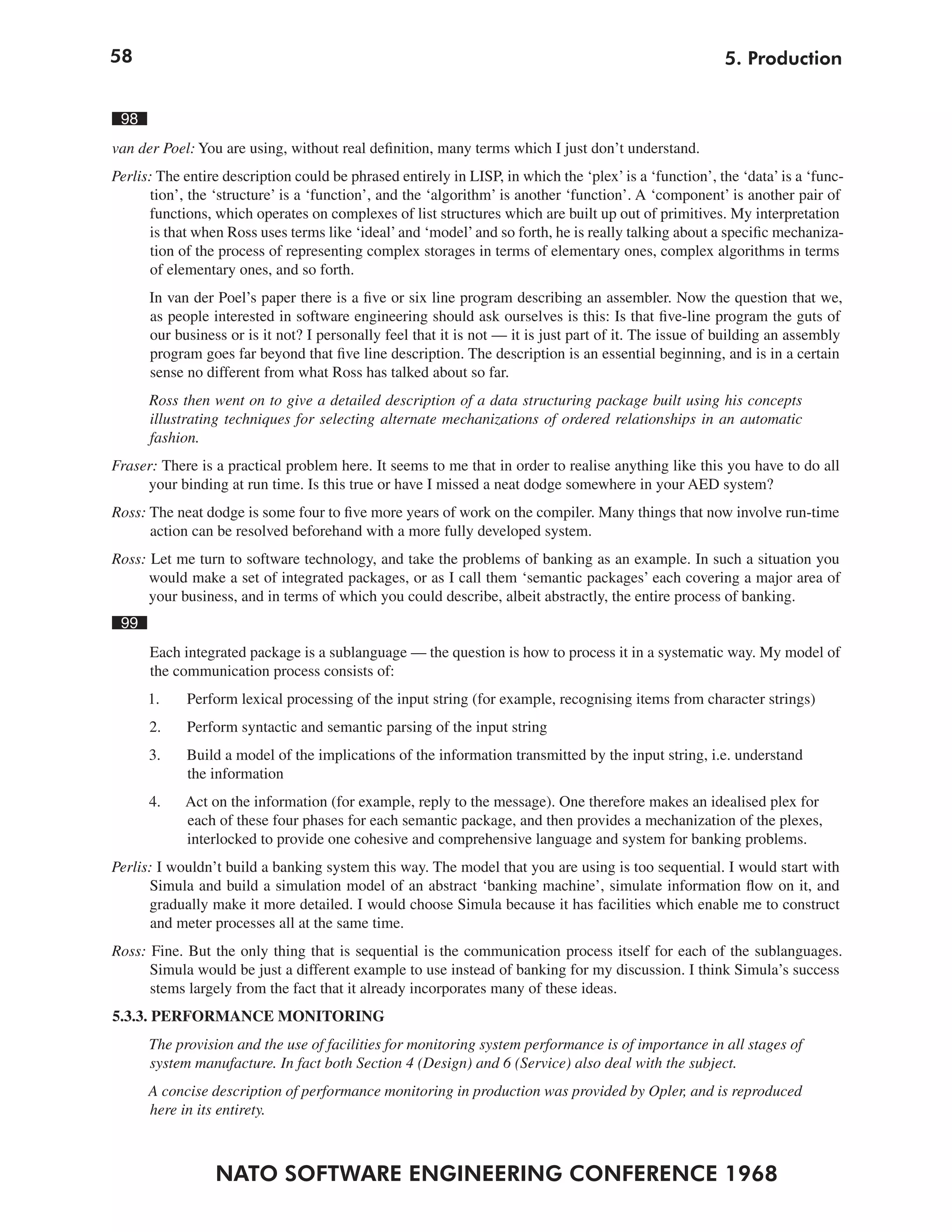 58                                                                                                      5. Production


 98
van der Poel: You are using, without real definition, many terms which I just don’t understand.
Perlis: The entire description could be phrased entirely in LISP, in which the ‘plex’ is a ‘function’, the ‘data’ is a ‘func-
      tion’, the ‘structure’ is a ‘function’, and the ‘algorithm’ is another ‘function’. A ‘component’ is another pair of
      functions, which operates on complexes of list structures which are built up out of primitives. My interpretation
      is that when Ross uses terms like ‘ideal’ and ‘model’ and so forth, he is really talking about a specific mechaniza-
      tion of the process of representing complex storages in terms of elementary ones, complex algorithms in terms
      of elementary ones, and so forth.
      In van der Poel’s paper there is a five or six line program describing an assembler. Now the question that we,
      as people interested in software engineering should ask ourselves is this: Is that five-line program the guts of
      our business or is it not? I personally feel that it is not — it is just part of it. The issue of building an assembly
      program goes far beyond that five line description. The description is an essential beginning, and is in a certain
      sense no different from what Ross has talked about so far.
      Ross then went on to give a detailed description of a data structuring package built using his concepts
      illustrating techniques for selecting alternate mechanizations of ordered relationships in an automatic
      fashion.
Fraser: There is a practical problem here. It seems to me that in order to realise anything like this you have to do all
     your binding at run time. Is this true or have I missed a neat dodge somewhere in your AED system?
Ross: The neat dodge is some four to five more years of work on the compiler. Many things that now involve run-time
      action can be resolved beforehand with a more fully developed system.
Ross: Let me turn to software technology, and take the problems of banking as an example. In such a situation you
      would make a set of integrated packages, or as I call them ‘semantic packages’ each covering a major area of
      your business, and in terms of which you could describe, albeit abstractly, the entire process of banking.
 99
      Each integrated package is a sublanguage — the question is how to process it in a systematic way. My model of
      the communication process consists of:
      1.    Perform lexical processing of the input string (for example, recognising items from character strings)
      2.    Perform syntactic and semantic parsing of the input string
      3.    Build a model of the implications of the information transmitted by the input string, i.e. understand
            the information
      4.    Act on the information (for example, reply to the message). One therefore makes an idealised plex for
            each of these four phases for each semantic package, and then provides a mechanization of the plexes,
            interlocked to provide one cohesive and comprehensive language and system for banking problems.
Perlis: I wouldn’t build a banking system this way. The model that you are using is too sequential. I would start with
      Simula and build a simulation model of an abstract ‘banking machine’, simulate information flow on it, and
      gradually make it more detailed. I would choose Simula because it has facilities which enable me to construct
      and meter processes all at the same time.
Ross: Fine. But the only thing that is sequential is the communication process itself for each of the sublanguages.
      Simula would be just a different example to use instead of banking for my discussion. I think Simula’s success
      stems largely from the fact that it already incorporates many of these ideas.
5.3.3. PERFORMANCE MONITORING
      The provision and the use of facilities for monitoring system performance is of importance in all stages of
      system manufacture. In fact both Section 4 (Design) and 6 (Service) also deal with the subject.
      A concise description of performance monitoring in production was provided by Opler, and is reproduced
      here in its entirety.



                 NATO SOFTWARE ENGINEERING CONFERENCE 1968
 