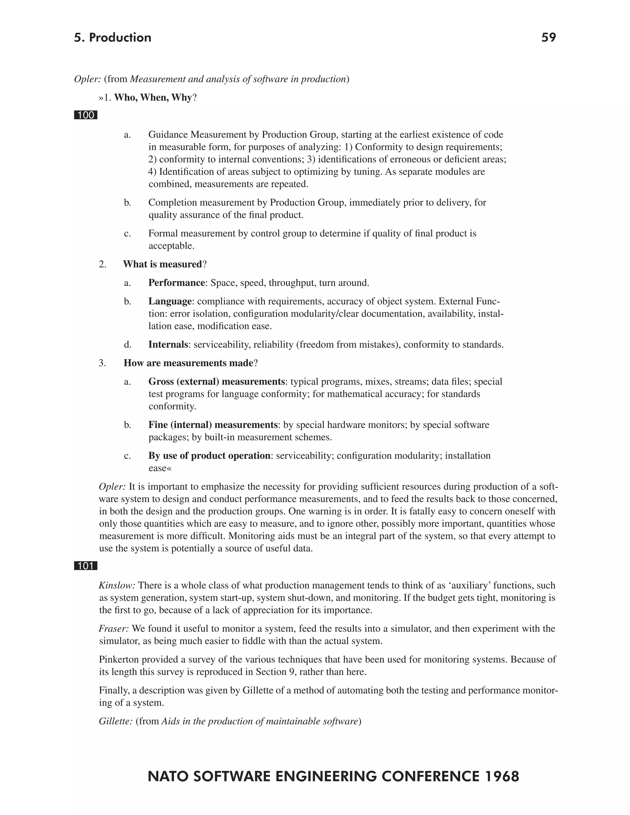 5. Production                                                                                                     59


Opler: (from Measurement and analysis of software in production)
      »1. Who, When, Why?
100
            a.    Guidance Measurement by Production Group, starting at the earliest existence of code
                  in measurable form, for purposes of analyzing: 1) Conformity to design requirements;
                  2) conformity to internal conventions; 3) identifications of erroneous or deficient areas;
                  4) Identification of areas subject to optimizing by tuning. As separate modules are
                  combined, measurements are repeated.
            b.    Completion measurement by Production Group, immediately prior to delivery, for
                  quality assurance of the final product.
            c.    Formal measurement by control group to determine if quality of final product is
                  acceptable.
      2.   What is measured?
            a.    Performance: Space, speed, throughput, turn around.
            b.    Language: compliance with requirements, accuracy of object system. External Func-
                  tion: error isolation, configuration modularity/clear documentation, availability, instal-
                  lation ease, modification ease.
            d.    Internals: serviceability, reliability (freedom from mistakes), conformity to standards.
      3.    How are measurements made?
            a.    Gross (external) measurements: typical programs, mixes, streams; data files; special
                  test programs for language conformity; for mathematical accuracy; for standards
                  conformity.
            b.    Fine (internal) measurements: by special hardware monitors; by special software
                  packages; by built-in measurement schemes.
            c.    By use of product operation: serviceability; configuration modularity; installation
                  ease«
      Opler: It is important to emphasize the necessity for providing sufficient resources during production of a soft-
      ware system to design and conduct performance measurements, and to feed the results back to those concerned,
      in both the design and the production groups. One warning is in order. It is fatally easy to concern oneself with
      only those quantities which are easy to measure, and to ignore other, possibly more important, quantities whose
      measurement is more difficult. Monitoring aids must be an integral part of the system, so that every attempt to
      use the system is potentially a source of useful data.
101
      Kinslow: There is a whole class of what production management tends to think of as ‘auxiliary’ functions, such
      as system generation, system start-up, system shut-down, and monitoring. If the budget gets tight, monitoring is
      the first to go, because of a lack of appreciation for its importance.
      Fraser: We found it useful to monitor a system, feed the results into a simulator, and then experiment with the
      simulator, as being much easier to fiddle with than the actual system.
      Pinkerton provided a survey of the various techniques that have been used for monitoring systems. Because of
      its length this survey is reproduced in Section 9, rather than here.
      Finally, a description was given by Gillette of a method of automating both the testing and performance monitor-
      ing of a system.
      Gillette: (from Aids in the production of maintainable software)




                  NATO SOFTWARE ENGINEERING CONFERENCE 1968
 