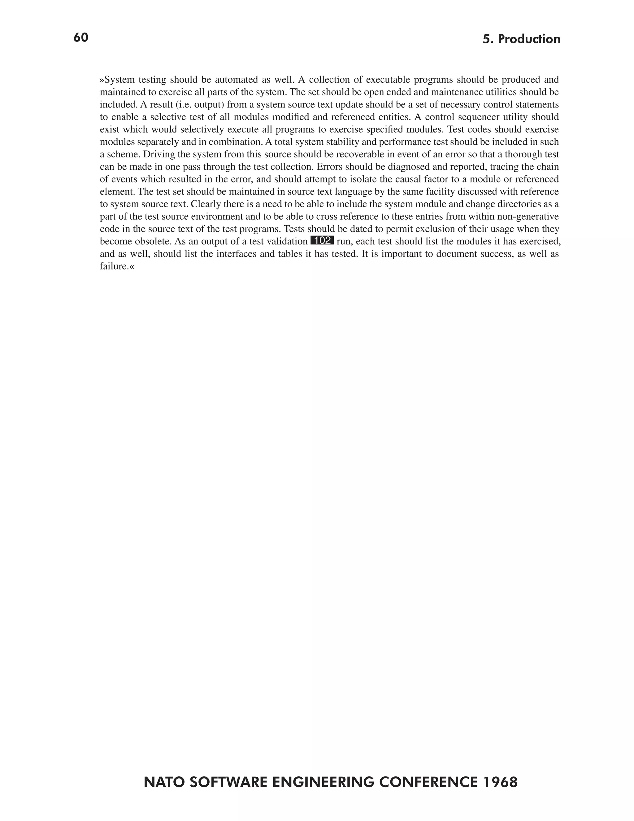 60                                                                                                 5. Production


     »System testing should be automated as well. A collection of executable programs should be produced and
     maintained to exercise all parts of the system. The set should be open ended and maintenance utilities should be
     included. A result (i.e. output) from a system source text update should be a set of necessary control statements
     to enable a selective test of all modules modified and referenced entities. A control sequencer utility should
     exist which would selectively execute all programs to exercise specified modules. Test codes should exercise
     modules separately and in combination. A total system stability and performance test should be included in such
     a scheme. Driving the system from this source should be recoverable in event of an error so that a thorough test
     can be made in one pass through the test collection. Errors should be diagnosed and reported, tracing the chain
     of events which resulted in the error, and should attempt to isolate the causal factor to a module or referenced
     element. The test set should be maintained in source text language by the same facility discussed with reference
     to system source text. Clearly there is a need to be able to include the system module and change directories as a
     part of the test source environment and to be able to cross reference to these entries from within non-generative
     code in the source text of the test programs. Tests should be dated to permit exclusion of their usage when they
     become obsolete. As an output of a test validation 102 run, each test should list the modules it has exercised,
     and as well, should list the interfaces and tables it has tested. It is important to document success, as well as
     failure.«




               NATO SOFTWARE ENGINEERING CONFERENCE 1968
 