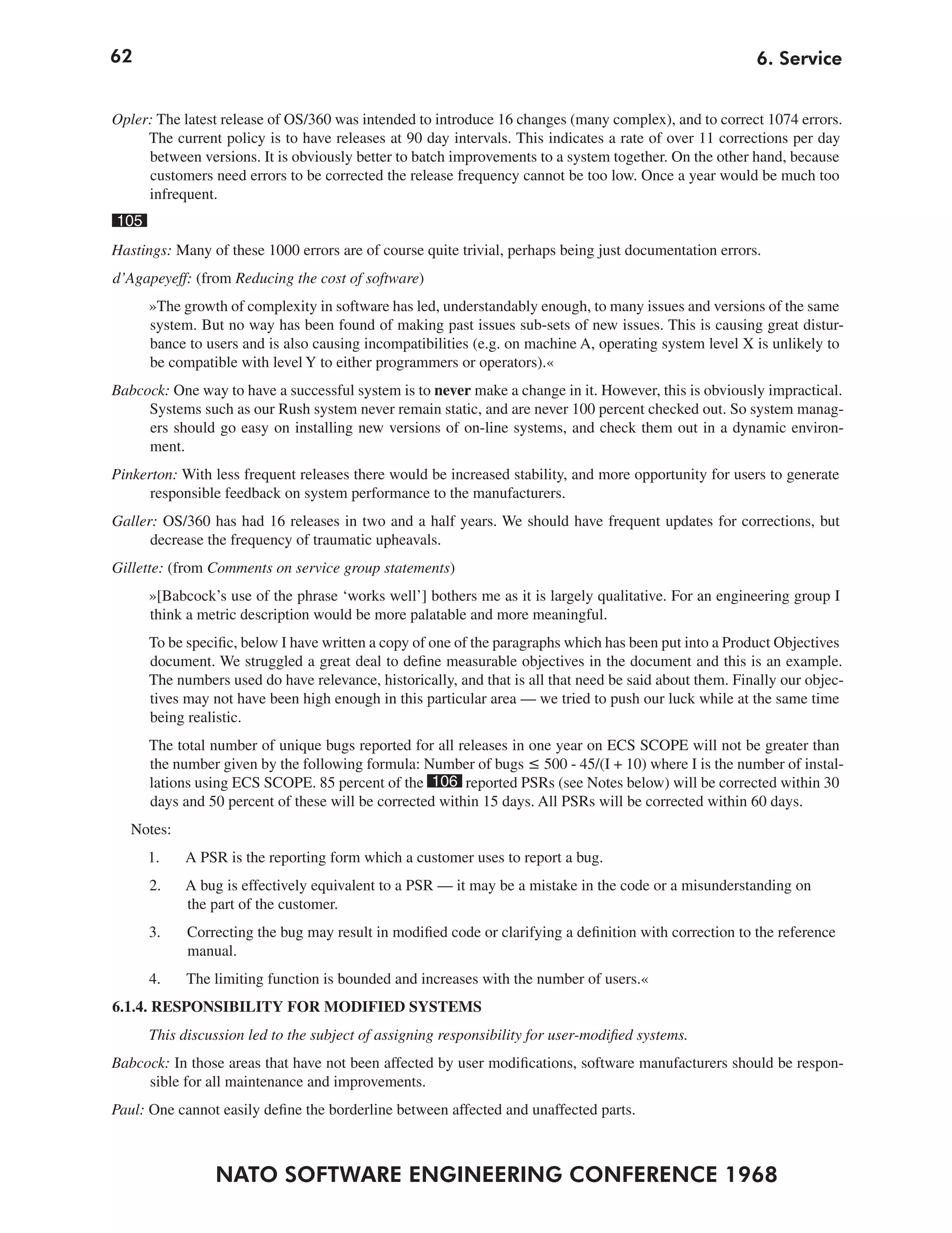 62                                                                                                       6. Service


Opler: The latest release of OS/360 was intended to introduce 16 changes (many complex), and to correct 1074 errors.
     The current policy is to have releases at 90 day intervals. This indicates a rate of over 11 corrections per day
     between versions. It is obviously better to batch improvements to a system together. On the other hand, because
     customers need errors to be corrected the release frequency cannot be too low. Once a year would be much too
     infrequent.
105
Hastings: Many of these 1000 errors are of course quite trivial, perhaps being just documentation errors.
d’Agapeyeff: (from Reducing the cost of software)
      »The growth of complexity in software has led, understandably enough, to many issues and versions of the same
      system. But no way has been found of making past issues sub-sets of new issues. This is causing great distur-
      bance to users and is also causing incompatibilities (e.g. on machine A, operating system level X is unlikely to
      be compatible with level Y to either programmers or operators).«
Babcock: One way to have a successful system is to never make a change in it. However, this is obviously impractical.
     Systems such as our Rush system never remain static, and are never 100 percent checked out. So system manag-
     ers should go easy on installing new versions of on-line systems, and check them out in a dynamic environ-
     ment.
Pinkerton: With less frequent releases there would be increased stability, and more opportunity for users to generate
      responsible feedback on system performance to the manufacturers.
Galler: OS/360 has had 16 releases in two and a half years. We should have frequent updates for corrections, but
      decrease the frequency of traumatic upheavals.
Gillette: (from Comments on service group statements)
      »[Babcock’s use of the phrase ‘works well’] bothers me as it is largely qualitative. For an engineering group I
      think a metric description would be more palatable and more meaningful.
      To be specific, below I have written a copy of one of the paragraphs which has been put into a Product Objectives
      document. We struggled a great deal to define measurable objectives in the document and this is an example.
      The numbers used do have relevance, historically, and that is all that need be said about them. Finally our objec-
      tives may not have been high enough in this particular area — we tried to push our luck while at the same time
      being realistic.
      The total number of unique bugs reported for all releases in one year on ECS SCOPE will not be greater than
      the number given by the following formula: Number of bugs ≤ 500 - 45/(I + 10) where I is the number of instal-
      lations using ECS SCOPE. 85 percent of the 106 reported PSRs (see Notes below) will be corrected within 30
      days and 50 percent of these will be corrected within 15 days. All PSRs will be corrected within 60 days.
   Notes:
      1.    A PSR is the reporting form which a customer uses to report a bug.
      2.    A bug is effectively equivalent to a PSR — it may be a mistake in the code or a misunderstanding on
            the part of the customer.
      3.    Correcting the bug may result in modified code or clarifying a definition with correction to the reference
            manual.
      4.    The limiting function is bounded and increases with the number of users.«
6.1.4. RESPONSIBILITY FOR MODIFIED SYSTEMS
      This discussion led to the subject of assigning responsibility for user-modified systems.
Babcock: In those areas that have not been affected by user modifications, software manufacturers should be respon-
     sible for all maintenance and improvements.
Paul: One cannot easily define the borderline between affected and unaffected parts.



                NATO SOFTWARE ENGINEERING CONFERENCE 1968
 