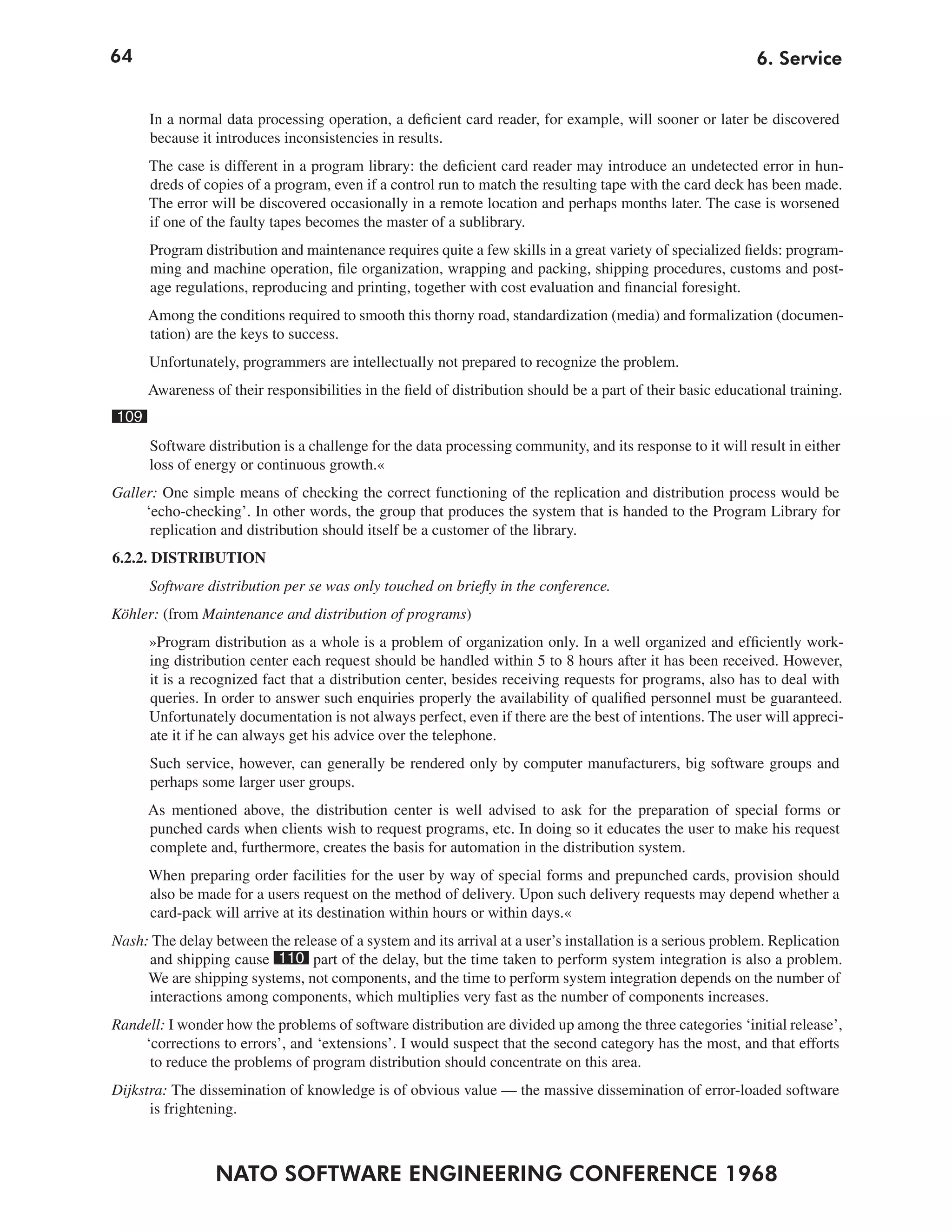 64                                                                                                           6. Service


      In a normal data processing operation, a deficient card reader, for example, will sooner or later be discovered
      because it introduces inconsistencies in results.
      The case is different in a program library: the deficient card reader may introduce an undetected error in hun-
      dreds of copies of a program, even if a control run to match the resulting tape with the card deck has been made.
      The error will be discovered occasionally in a remote location and perhaps months later. The case is worsened
      if one of the faulty tapes becomes the master of a sublibrary.
      Program distribution and maintenance requires quite a few skills in a great variety of specialized fields: program-
      ming and machine operation, file organization, wrapping and packing, shipping procedures, customs and post-
      age regulations, reproducing and printing, together with cost evaluation and financial foresight.
      Among the conditions required to smooth this thorny road, standardization (media) and formalization (documen-
      tation) are the keys to success.
      Unfortunately, programmers are intellectually not prepared to recognize the problem.
      Awareness of their responsibilities in the field of distribution should be a part of their basic educational training.
109
      Software distribution is a challenge for the data processing community, and its response to it will result in either
      loss of energy or continuous growth.«
Galler: One simple means of checking the correct functioning of the replication and distribution process would be
     ‘echo-checking’. In other words, the group that produces the system that is handed to the Program Library for
      replication and distribution should itself be a customer of the library.
6.2.2. DISTRIBUTION
      Software distribution per se was only touched on briefly in the conference.
Köhler: (from Maintenance and distribution of programs)
      »Program distribution as a whole is a problem of organization only. In a well organized and efficiently work-
      ing distribution center each request should be handled within 5 to 8 hours after it has been received. However,
      it is a recognized fact that a distribution center, besides receiving requests for programs, also has to deal with
      queries. In order to answer such enquiries properly the availability of qualified personnel must be guaranteed.
      Unfortunately documentation is not always perfect, even if there are the best of intentions. The user will appreci-
      ate it if he can always get his advice over the telephone.
      Such service, however, can generally be rendered only by computer manufacturers, big software groups and
      perhaps some larger user groups.
      As mentioned above, the distribution center is well advised to ask for the preparation of special forms or
      punched cards when clients wish to request programs, etc. In doing so it educates the user to make his request
      complete and, furthermore, creates the basis for automation in the distribution system.
      When preparing order facilities for the user by way of special forms and prepunched cards, provision should
      also be made for a users request on the method of delivery. Upon such delivery requests may depend whether a
      card-pack will arrive at its destination within hours or within days.«
Nash: The delay between the release of a system and its arrival at a user’s installation is a serious problem. Replication
     and shipping cause 110 part of the delay, but the time taken to perform system integration is also a problem.
     We are shipping systems, not components, and the time to perform system integration depends on the number of
     interactions among components, which multiplies very fast as the number of components increases.
Randell: I wonder how the problems of software distribution are divided up among the three categories ‘initial release’,
    ‘corrections to errors’, and ‘extensions’. I would suspect that the second category has the most, and that efforts
     to reduce the problems of program distribution should concentrate on this area.
Dijkstra: The dissemination of knowledge is of obvious value — the massive dissemination of error-loaded software
      is frightening.



                 NATO SOFTWARE ENGINEERING CONFERENCE 1968
 