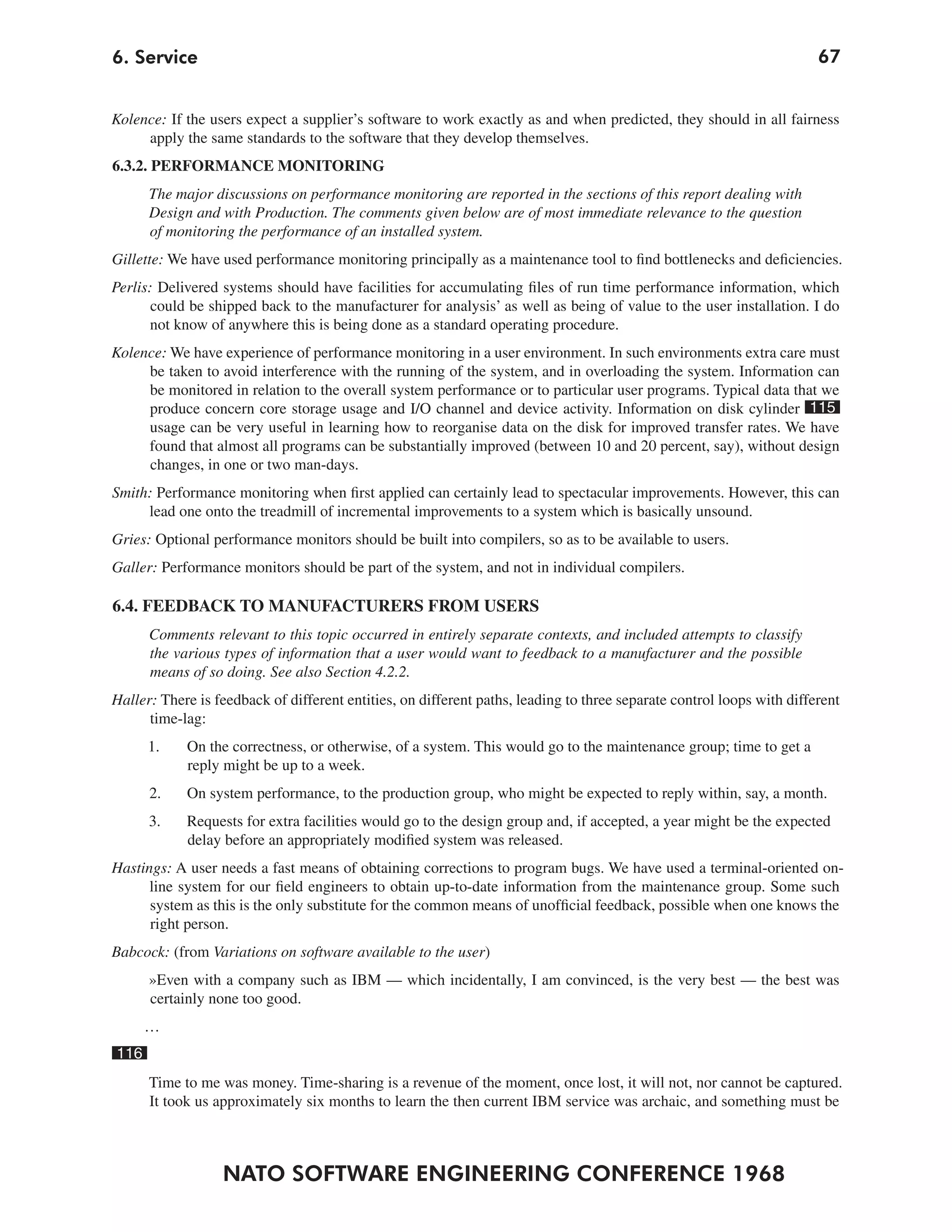 6. Service                                                                                                             67


Kolence: If the users expect a supplier’s software to work exactly as and when predicted, they should in all fairness
     apply the same standards to the software that they develop themselves.
6.3.2. PERFORMANCE MONITORING
      The major discussions on performance monitoring are reported in the sections of this report dealing with
      Design and with Production. The comments given below are of most immediate relevance to the question
      of monitoring the performance of an installed system.
Gillette: We have used performance monitoring principally as a maintenance tool to find bottlenecks and deficiencies.
Perlis: Delivered systems should have facilities for accumulating files of run time performance information, which
       could be shipped back to the manufacturer for analysis’ as well as being of value to the user installation. I do
      not know of anywhere this is being done as a standard operating procedure.
Kolence: We have experience of performance monitoring in a user environment. In such environments extra care must
     be taken to avoid interference with the running of the system, and in overloading the system. Information can
     be monitored in relation to the overall system performance or to particular user programs. Typical data that we
     produce concern core storage usage and I/O channel and device activity. Information on disk cylinder 115
     usage can be very useful in learning how to reorganise data on the disk for improved transfer rates. We have
     found that almost all programs can be substantially improved (between 10 and 20 percent, say), without design
     changes, in one or two man-days.
Smith: Performance monitoring when first applied can certainly lead to spectacular improvements. However, this can
     lead one onto the treadmill of incremental improvements to a system which is basically unsound.
Gries: Optional performance monitors should be built into compilers, so as to be available to users.
Galler: Performance monitors should be part of the system, and not in individual compilers.

6.4. FEEDBACK TO MANUFACTURERS FROM USERS
      Comments relevant to this topic occurred in entirely separate contexts, and included attempts to classify
      the various types of information that a user would want to feedback to a manufacturer and the possible
      means of so doing. See also Section 4.2.2.
Haller: There is feedback of different entities, on different paths, leading to three separate control loops with different
      time-lag:
      1.    On the correctness, or otherwise, of a system. This would go to the maintenance group; time to get a
            reply might be up to a week.
      2.    On system performance, to the production group, who might be expected to reply within, say, a month.
      3.    Requests for extra facilities would go to the design group and, if accepted, a year might be the expected
            delay before an appropriately modified system was released.
Hastings: A user needs a fast means of obtaining corrections to program bugs. We have used a terminal-oriented on-
      line system for our field engineers to obtain up-to-date information from the maintenance group. Some such
      system as this is the only substitute for the common means of unofficial feedback, possible when one knows the
      right person.
Babcock: (from Variations on software available to the user)
      »Even with a company such as IBM — which incidentally, I am convinced, is the very best — the best was
      certainly none too good.
      …
116
      Time to me was money. Time-sharing is a revenue of the moment, once lost, it will not, nor cannot be captured.
      It took us approximately six months to learn the then current IBM service was archaic, and something must be



                  NATO SOFTWARE ENGINEERING CONFERENCE 1968
 