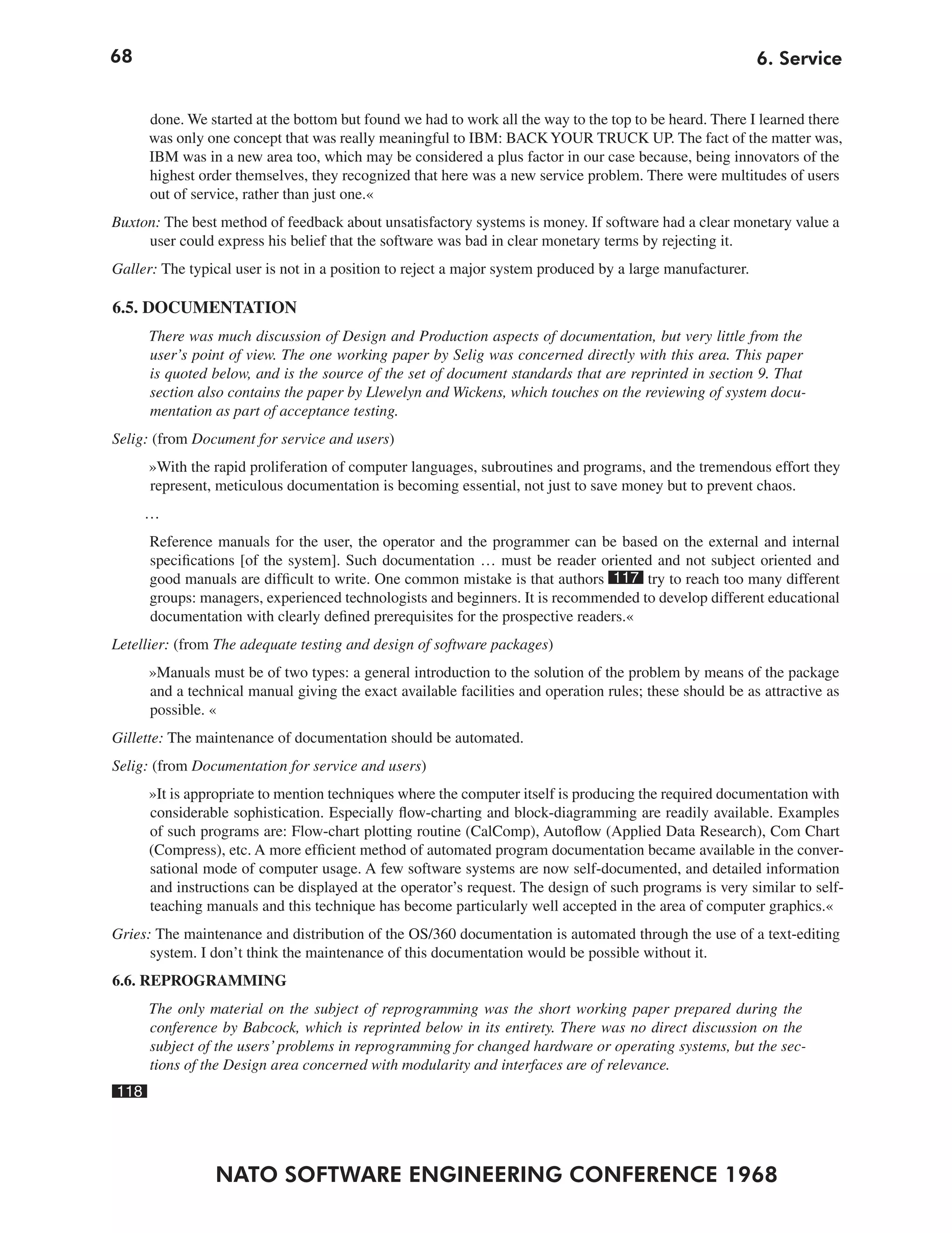 68                                                                                                         6. Service


      done. We started at the bottom but found we had to work all the way to the top to be heard. There I learned there
      was only one concept that was really meaningful to IBM: BACK YOUR TRUCK UP. The fact of the matter was,
      IBM was in a new area too, which may be considered a plus factor in our case because, being innovators of the
      highest order themselves, they recognized that here was a new service problem. There were multitudes of users
      out of service, rather than just one.«
Buxton: The best method of feedback about unsatisfactory systems is money. If software had a clear monetary value a
     user could express his belief that the software was bad in clear monetary terms by rejecting it.
Galler: The typical user is not in a position to reject a major system produced by a large manufacturer.

6.5. DOCUMENTATION
      There was much discussion of Design and Production aspects of documentation, but very little from the
      user’s point of view. The one working paper by Selig was concerned directly with this area. This paper
      is quoted below, and is the source of the set of document standards that are reprinted in section 9. That
      section also contains the paper by Llewelyn and Wickens, which touches on the reviewing of system docu-
      mentation as part of acceptance testing.
Selig: (from Document for service and users)
      »With the rapid proliferation of computer languages, subroutines and programs, and the tremendous effort they
      represent, meticulous documentation is becoming essential, not just to save money but to prevent chaos.
      …
      Reference manuals for the user, the operator and the programmer can be based on the external and internal
      specifications [of the system]. Such documentation … must be reader oriented and not subject oriented and
      good manuals are difficult to write. One common mistake is that authors 117 try to reach too many different
      groups: managers, experienced technologists and beginners. It is recommended to develop different educational
      documentation with clearly defined prerequisites for the prospective readers.«
Letellier: (from The adequate testing and design of software packages)
      »Manuals must be of two types: a general introduction to the solution of the problem by means of the package
      and a technical manual giving the exact available facilities and operation rules; these should be as attractive as
      possible. «
Gillette: The maintenance of documentation should be automated.
Selig: (from Documentation for service and users)
      »It is appropriate to mention techniques where the computer itself is producing the required documentation with
      considerable sophistication. Especially flow-charting and block-diagramming are readily available. Examples
      of such programs are: Flow-chart plotting routine (CalComp), Autoflow (Applied Data Research), Com Chart
      (Compress), etc. A more efficient method of automated program documentation became available in the conver-
      sational mode of computer usage. A few software systems are now self-documented, and detailed information
      and instructions can be displayed at the operator’s request. The design of such programs is very similar to self-
      teaching manuals and this technique has become particularly well accepted in the area of computer graphics.«
Gries: The maintenance and distribution of the OS/360 documentation is automated through the use of a text-editing
      system. I don’t think the maintenance of this documentation would be possible without it.
6.6. REPROGRAMMING
      The only material on the subject of reprogramming was the short working paper prepared during the
      conference by Babcock, which is reprinted below in its entirety. There was no direct discussion on the
      subject of the users’ problems in reprogramming for changed hardware or operating systems, but the sec-
      tions of the Design area concerned with modularity and interfaces are of relevance.
118




                NATO SOFTWARE ENGINEERING CONFERENCE 1968
 