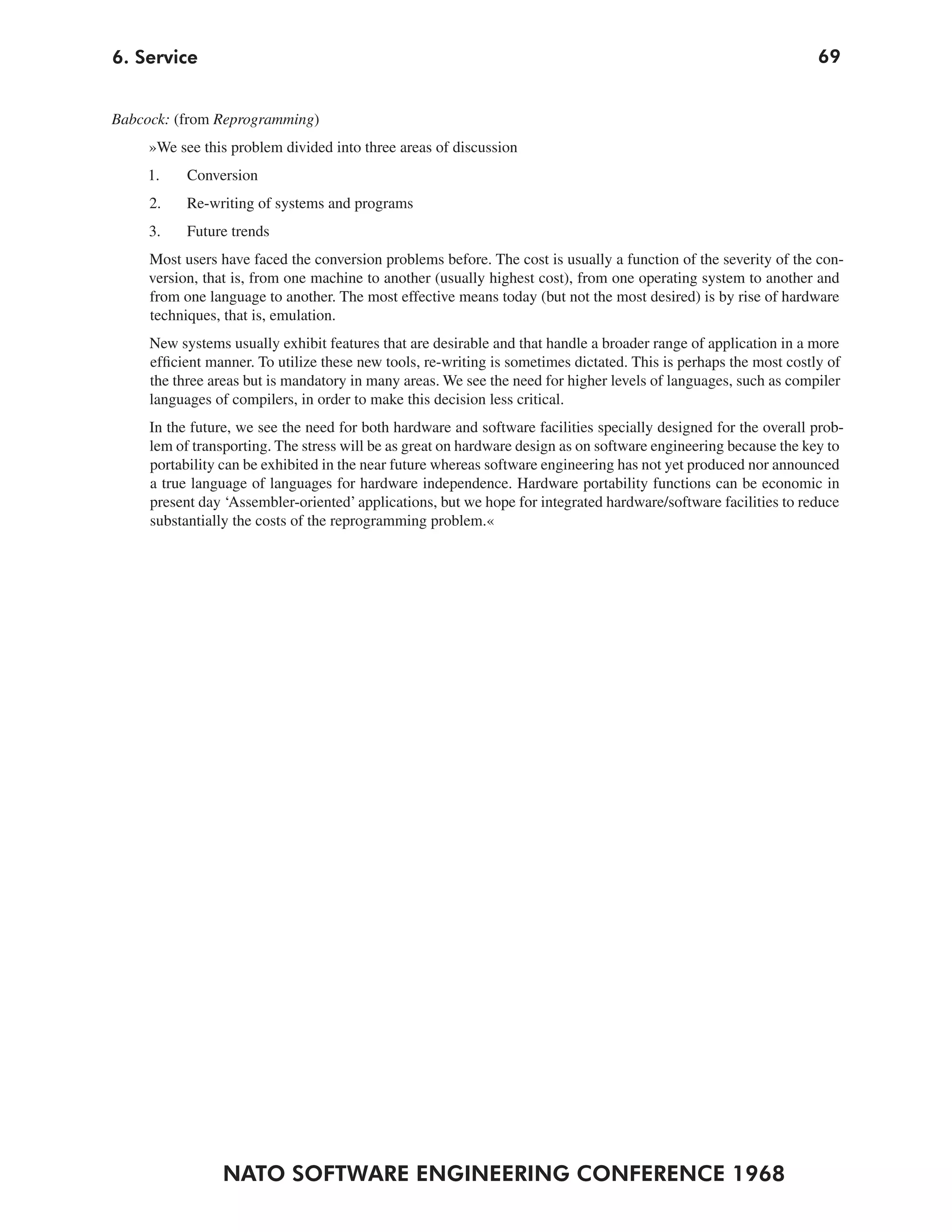 6. Service                                                                                                         69


Babcock: (from Reprogramming)
     »We see this problem divided into three areas of discussion
     1.    Conversion
     2.    Re-writing of systems and programs
     3.    Future trends
     Most users have faced the conversion problems before. The cost is usually a function of the severity of the con-
     version, that is, from one machine to another (usually highest cost), from one operating system to another and
     from one language to another. The most effective means today (but not the most desired) is by rise of hardware
     techniques, that is, emulation.
     New systems usually exhibit features that are desirable and that handle a broader range of application in a more
     efficient manner. To utilize these new tools, re-writing is sometimes dictated. This is perhaps the most costly of
     the three areas but is mandatory in many areas. We see the need for higher levels of languages, such as compiler
     languages of compilers, in order to make this decision less critical.
     In the future, we see the need for both hardware and software facilities specially designed for the overall prob-
     lem of transporting. The stress will be as great on hardware design as on software engineering because the key to
     portability can be exhibited in the near future whereas software engineering has not yet produced nor announced
     a true language of languages for hardware independence. Hardware portability functions can be economic in
     present day ‘Assembler-oriented’ applications, but we hope for integrated hardware/software facilities to reduce
     substantially the costs of the reprogramming problem.«




                 NATO SOFTWARE ENGINEERING CONFERENCE 1968
 