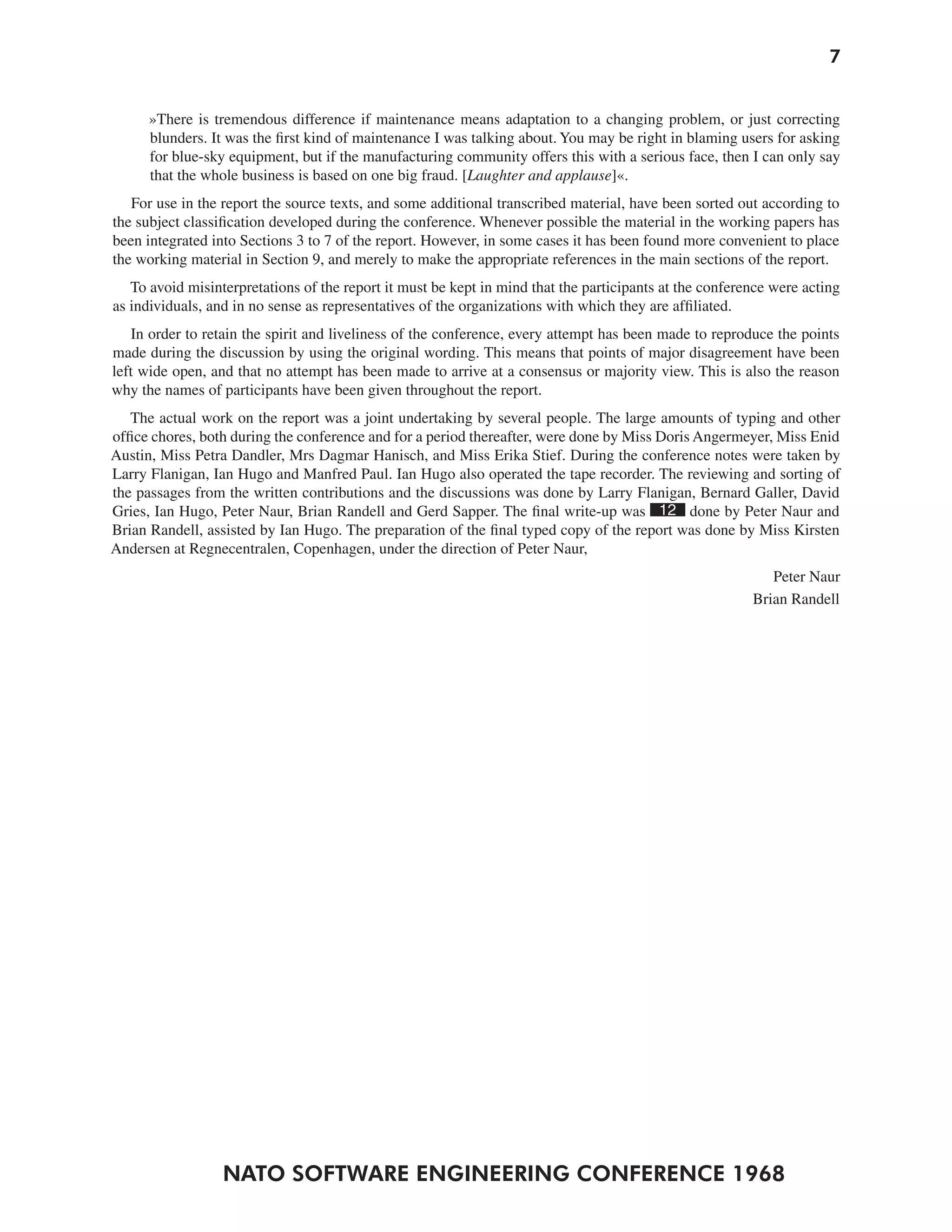 7


      »There is tremendous difference if maintenance means adaptation to a changing problem, or just correcting
      blunders. It was the first kind of maintenance I was talking about. You may be right in blaming users for asking
      for blue-sky equipment, but if the manufacturing community offers this with a serious face, then I can only say
      that the whole business is based on one big fraud. [Laughter and applause]«.
   For use in the report the source texts, and some additional transcribed material, have been sorted out according to
the subject classification developed during the conference. Whenever possible the material in the working papers has
been integrated into Sections 3 to 7 of the report. However, in some cases it has been found more convenient to place
the working material in Section 9, and merely to make the appropriate references in the main sections of the report.
   To avoid misinterpretations of the report it must be kept in mind that the participants at the conference were acting
as individuals, and in no sense as representatives of the organizations with which they are affiliated.
   In order to retain the spirit and liveliness of the conference, every attempt has been made to reproduce the points
made during the discussion by using the original wording. This means that points of major disagreement have been
left wide open, and that no attempt has been made to arrive at a consensus or majority view. This is also the reason
why the names of participants have been given throughout the report.
   The actual work on the report was a joint undertaking by several people. The large amounts of typing and other
office chores, both during the conference and for a period thereafter, were done by Miss Doris Angermeyer, Miss Enid
Austin, Miss Petra Dandler, Mrs Dagmar Hanisch, and Miss Erika Stief. During the conference notes were taken by
Larry Flanigan, Ian Hugo and Manfred Paul. Ian Hugo also operated the tape recorder. The reviewing and sorting of
the passages from the written contributions and the discussions was done by Larry Flanigan, Bernard Galler, David
Gries, Ian Hugo, Peter Naur, Brian Randell and Gerd Sapper. The final write-up was 12 done by Peter Naur and
Brian Randell, assisted by Ian Hugo. The preparation of the final typed copy of the report was done by Miss Kirsten
Andersen at Regnecentralen, Copenhagen, under the direction of Peter Naur,
                                                                                                            Peter Naur
                                                                                                         Brian Randell




                  NATO SOFTWARE ENGINEERING CONFERENCE 1968
 
