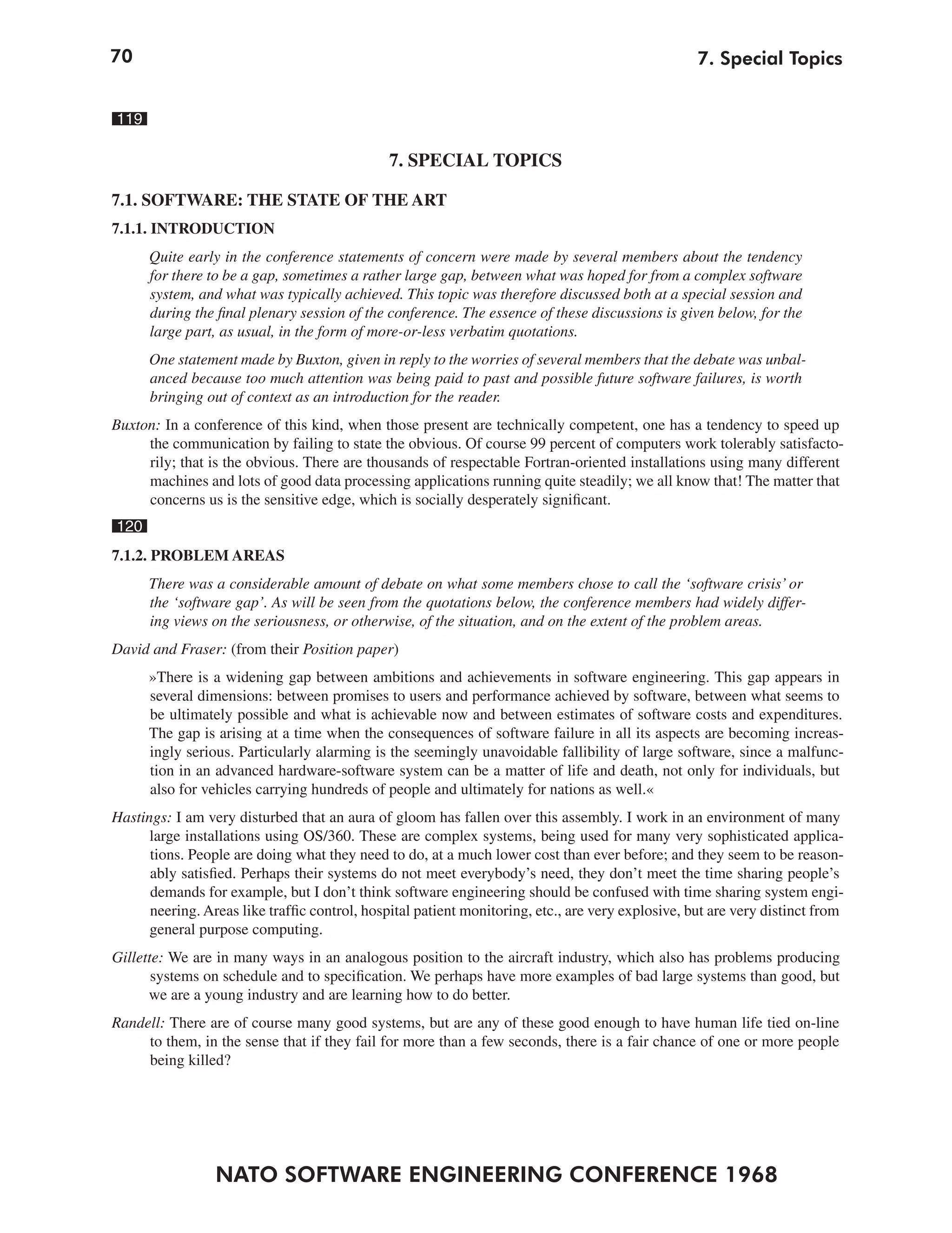70                                                                                                 7. Special Topics


119

                                               7. SPECIAL TOPICS

7.1. SOFTWARE: THE STATE OF THE ART
7.1.1. INTRODUCTION
      Quite early in the conference statements of concern were made by several members about the tendency
      for there to be a gap, sometimes a rather large gap, between what was hoped for from a complex software
      system, and what was typically achieved. This topic was therefore discussed both at a special session and
      during the final plenary session of the conference. The essence of these discussions is given below, for the
      large part, as usual, in the form of more-or-less verbatim quotations.
      One statement made by Buxton, given in reply to the worries of several members that the debate was unbal-
      anced because too much attention was being paid to past and possible future software failures, is worth
      bringing out of context as an introduction for the reader.
Buxton: In a conference of this kind, when those present are technically competent, one has a tendency to speed up
     the communication by failing to state the obvious. Of course 99 percent of computers work tolerably satisfacto-
     rily; that is the obvious. There are thousands of respectable Fortran-oriented installations using many different
     machines and lots of good data processing applications running quite steadily; we all know that! The matter that
     concerns us is the sensitive edge, which is socially desperately significant.
120
7.1.2. PROBLEM AREAS
      There was a considerable amount of debate on what some members chose to call the ‘software crisis’ or
      the ‘software gap’. As will be seen from the quotations below, the conference members had widely differ-
      ing views on the seriousness, or otherwise, of the situation, and on the extent of the problem areas.
David and Fraser: (from their Position paper)
      »There is a widening gap between ambitions and achievements in software engineering. This gap appears in
      several dimensions: between promises to users and performance achieved by software, between what seems to
      be ultimately possible and what is achievable now and between estimates of software costs and expenditures.
      The gap is arising at a time when the consequences of software failure in all its aspects are becoming increas-
      ingly serious. Particularly alarming is the seemingly unavoidable fallibility of large software, since a malfunc-
      tion in an advanced hardware-software system can be a matter of life and death, not only for individuals, but
      also for vehicles carrying hundreds of people and ultimately for nations as well.«
Hastings: I am very disturbed that an aura of gloom has fallen over this assembly. I work in an environment of many
      large installations using OS/360. These are complex systems, being used for many very sophisticated applica-
      tions. People are doing what they need to do, at a much lower cost than ever before; and they seem to be reason-
      ably satisfied. Perhaps their systems do not meet everybody’s need, they don’t meet the time sharing people’s
      demands for example, but I don’t think software engineering should be confused with time sharing system engi-
      neering. Areas like traffic control, hospital patient monitoring, etc., are very explosive, but are very distinct from
      general purpose computing.
Gillette: We are in many ways in an analogous position to the aircraft industry, which also has problems producing
       systems on schedule and to specification. We perhaps have more examples of bad large systems than good, but
      we are a young industry and are learning how to do better.
Randell: There are of course many good systems, but are any of these good enough to have human life tied on-line
     to them, in the sense that if they fail for more than a few seconds, there is a fair chance of one or more people
     being killed?




                 NATO SOFTWARE ENGINEERING CONFERENCE 1968
 