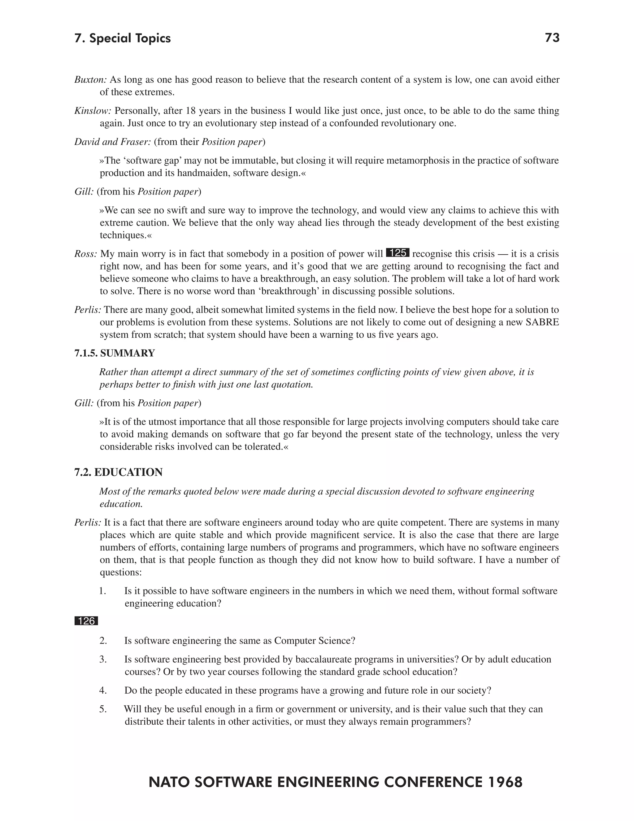 7. Special Topics                                                                                                     73


Buxton: As long as one has good reason to believe that the research content of a system is low, one can avoid either
     of these extremes.
Kinslow: Personally, after 18 years in the business I would like just once, just once, to be able to do the same thing
      again. Just once to try an evolutionary step instead of a confounded revolutionary one.
David and Fraser: (from their Position paper)
      »The ‘software gap’ may not be immutable, but closing it will require metamorphosis in the practice of software
      production and its handmaiden, software design.«
Gill: (from his Position paper)
      »We can see no swift and sure way to improve the technology, and would view any claims to achieve this with
      extreme caution. We believe that the only way ahead lies through the steady development of the best existing
      techniques.«
Ross: My main worry is in fact that somebody in a position of power will 125 recognise this crisis — it is a crisis
      right now, and has been for some years, and it’s good that we are getting around to recognising the fact and
      believe someone who claims to have a breakthrough, an easy solution. The problem will take a lot of hard work
      to solve. There is no worse word than ‘breakthrough’ in discussing possible solutions.
Perlis: There are many good, albeit somewhat limited systems in the field now. I believe the best hope for a solution to
      our problems is evolution from these systems. Solutions are not likely to come out of designing a new SABRE
      system from scratch; that system should have been a warning to us five years ago.
7.1.5. SUMMARY
      Rather than attempt a direct summary of the set of sometimes conflicting points of view given above, it is
      perhaps better to finish with just one last quotation.
Gill: (from his Position paper)
      »It is of the utmost importance that all those responsible for large projects involving computers should take care
      to avoid making demands on software that go far beyond the present state of the technology, unless the very
      considerable risks involved can be tolerated.«

7.2. EDUCATION
      Most of the remarks quoted below were made during a special discussion devoted to software engineering
      education.
Perlis: It is a fact that there are software engineers around today who are quite competent. There are systems in many
      places which are quite stable and which provide magnificent service. It is also the case that there are large
      numbers of efforts, containing large numbers of programs and programmers, which have no software engineers
      on them, that is that people function as though they did not know how to build software. I have a number of
       questions:
      1.    Is it possible to have software engineers in the numbers in which we need them, without formal software
            engineering education?
126
      2.    Is software engineering the same as Computer Science?
      3.    Is software engineering best provided by baccalaureate programs in universities? Or by adult education
            courses? Or by two year courses following the standard grade school education?
      4.    Do the people educated in these programs have a growing and future role in our society?
      5.    Will they be useful enough in a firm or government or university, and is their value such that they can
            distribute their talents in other activities, or must they always remain programmers?




                  NATO SOFTWARE ENGINEERING CONFERENCE 1968
 