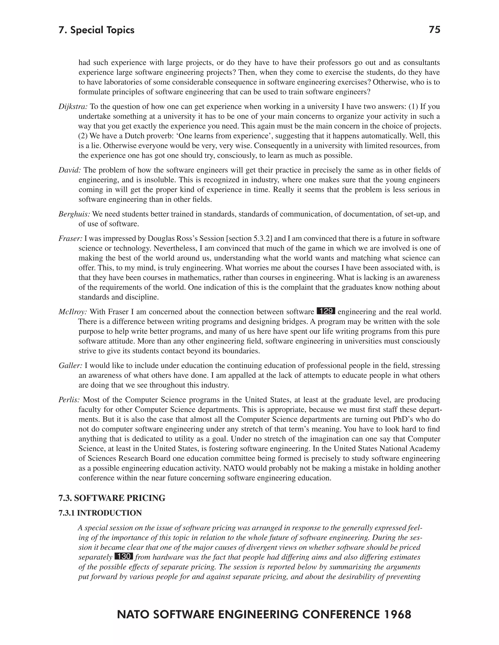 7. Special Topics                                                                                                    75


      had such experience with large projects, or do they have to have their professors go out and as consultants
      experience large software engineering projects? Then, when they come to exercise the students, do they have
      to have laboratories of some considerable consequence in software engineering exercises? Otherwise, who is to
      formulate principles of software engineering that can be used to train software engineers?
Dijkstra: To the question of how one can get experience when working in a university I have two answers: (1) If you
      undertake something at a university it has to be one of your main concerns to organize your activity in such a
      way that you get exactly the experience you need. This again must be the main concern in the choice of projects.
      (2) We have a Dutch proverb: ‘One learns from experience’, suggesting that it happens automatically. Well, this
      is a lie. Otherwise everyone would be very, very wise. Consequently in a university with limited resources, from
      the experience one has got one should try, consciously, to learn as much as possible.
David: The problem of how the software engineers will get their practice in precisely the same as in other fields of
     engineering, and is insoluble. This is recognized in industry, where one makes sure that the young engineers
     coming in will get the proper kind of experience in time. Really it seems that the problem is less serious in
     software engineering than in other fields.
Berghuis: We need students better trained in standards, standards of communication, of documentation, of set-up, and
     of use of software.
Fraser: I was impressed by Douglas Ross’s Session [section 5.3.2] and I am convinced that there is a future in software
      science or technology. Nevertheless, I am convinced that much of the game in which we are involved is one of
      making the best of the world around us, understanding what the world wants and matching what science can
      offer. This, to my mind, is truly engineering. What worries me about the courses I have been associated with, is
      that they have been courses in mathematics, rather than courses in engineering. What is lacking is an awareness
      of the requirements of the world. One indication of this is the complaint that the graduates know nothing about
      standards and discipline.
McIlroy: With Fraser I am concerned about the connection between software 129 engineering and the real world.
     There is a difference between writing programs and designing bridges. A program may be written with the sole
     purpose to help write better programs, and many of us here have spent our life writing programs from this pure
     software attitude. More than any other engineering field, software engineering in universities must consciously
     strive to give its students contact beyond its boundaries.
Galler: I would like to include under education the continuing education of professional people in the field, stressing
      an awareness of what others have done. I am appalled at the lack of attempts to educate people in what others
      are doing that we see throughout this industry.
Perlis: Most of the Computer Science programs in the United States, at least at the graduate level, are producing
      faculty for other Computer Science departments. This is appropriate, because we must first staff these depart-
      ments. But it is also the case that almost all the Computer Science departments are turning out PhD’s who do
      not do computer software engineering under any stretch of that term’s meaning. You have to look hard to find
      anything that is dedicated to utility as a goal. Under no stretch of the imagination can one say that Computer
      Science, at least in the United States, is fostering software engineering. In the United States National Academy
      of Sciences Research Board one education committee being formed is precisely to study software engineering
      as a possible engineering education activity. NATO would probably not be making a mistake in holding another
       conference within the near future concerning software engineering education.

7.3. SOFTWARE PRICING
7.3.1 INTRODUCTION
      A special session on the issue of software pricing was arranged in response to the generally expressed feel-
      ing of the importance of this topic in relation to the whole future of software engineering. During the ses-
      sion it became clear that one of the major causes of divergent views on whether software should be priced
      separately 130 from hardware was the fact that people had differing aims and also differing estimates
      of the possible effects of separate pricing. The session is reported below by summarising the arguments
      put forward by various people for and against separate pricing, and about the desirability of preventing



                  NATO SOFTWARE ENGINEERING CONFERENCE 1968
 