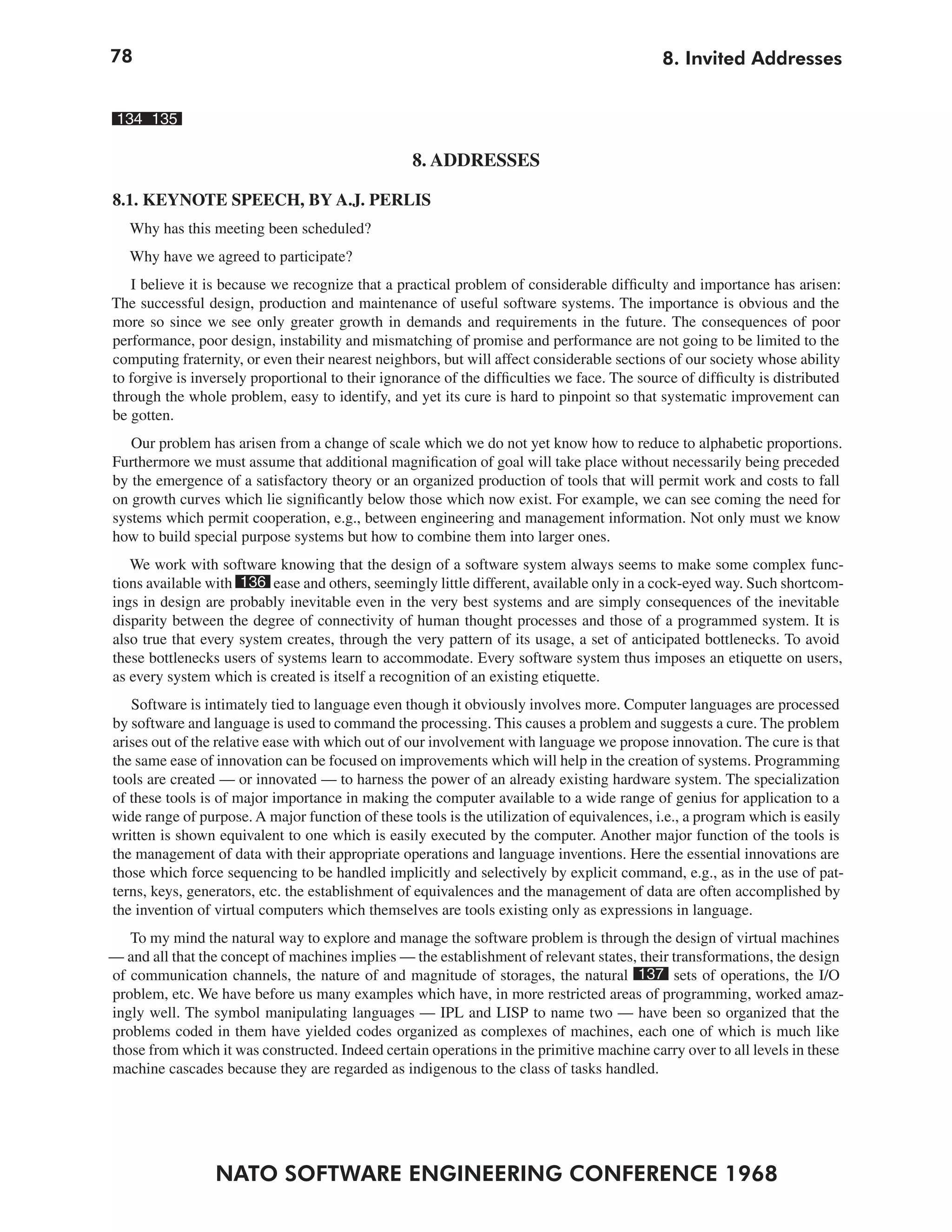78                                                                                           8. Invited Addresses


 134 135

                                                   8. ADDRESSES

8.1. KEYNOTE SPEECH, BY A.J. PERLIS
   Why has this meeting been scheduled?
   Why have we agreed to participate?
   I believe it is because we recognize that a practical problem of considerable difficulty and importance has arisen:
The successful design, production and maintenance of useful software systems. The importance is obvious and the
more so since we see only greater growth in demands and requirements in the future. The consequences of poor
performance, poor design, instability and mismatching of promise and performance are not going to be limited to the
computing fraternity, or even their nearest neighbors, but will affect considerable sections of our society whose ability
to forgive is inversely proportional to their ignorance of the difficulties we face. The source of difficulty is distributed
through the whole problem, easy to identify, and yet its cure is hard to pinpoint so that systematic improvement can
be gotten.
   Our problem has arisen from a change of scale which we do not yet know how to reduce to alphabetic proportions.
Furthermore we must assume that additional magnification of goal will take place without necessarily being preceded
by the emergence of a satisfactory theory or an organized production of tools that will permit work and costs to fall
on growth curves which lie significantly below those which now exist. For example, we can see coming the need for
systems which permit cooperation, e.g., between engineering and management information. Not only must we know
how to build special purpose systems but how to combine them into larger ones.
   We work with software knowing that the design of a software system always seems to make some complex func-
tions available with 136 ease and others, seemingly little different, available only in a cock-eyed way. Such shortcom-
ings in design are probably inevitable even in the very best systems and are simply consequences of the inevitable
disparity between the degree of connectivity of human thought processes and those of a programmed system. It is
also true that every system creates, through the very pattern of its usage, a set of anticipated bottlenecks. To avoid
these bottlenecks users of systems learn to accommodate. Every software system thus imposes an etiquette on users,
as every system which is created is itself a recognition of an existing etiquette.
   Software is intimately tied to language even though it obviously involves more. Computer languages are processed
by software and language is used to command the processing. This causes a problem and suggests a cure. The problem
arises out of the relative ease with which out of our involvement with language we propose innovation. The cure is that
the same ease of innovation can be focused on improvements which will help in the creation of systems. Programming
tools are created — or innovated — to harness the power of an already existing hardware system. The specialization
of these tools is of major importance in making the computer available to a wide range of genius for application to a
wide range of purpose. A major function of these tools is the utilization of equivalences, i.e., a program which is easily
written is shown equivalent to one which is easily executed by the computer. Another major function of the tools is
the management of data with their appropriate operations and language inventions. Here the essential innovations are
those which force sequencing to be handled implicitly and selectively by explicit command, e.g., as in the use of pat-
terns, keys, generators, etc. the establishment of equivalences and the management of data are often accomplished by
the invention of virtual computers which themselves are tools existing only as expressions in language.
   To my mind the natural way to explore and manage the software problem is through the design of virtual machines
— and all that the concept of machines implies — the establishment of relevant states, their transformations, the design
of communication channels, the nature of and magnitude of storages, the natural 137 sets of operations, the I/O
problem, etc. We have before us many examples which have, in more restricted areas of programming, worked amaz-
ingly well. The symbol manipulating languages — IPL and LISP to name two — have been so organized that the
problems coded in them have yielded codes organized as complexes of machines, each one of which is much like
those from which it was constructed. Indeed certain operations in the primitive machine carry over to all levels in these
machine cascades because they are regarded as indigenous to the class of tasks handled.




                 NATO SOFTWARE ENGINEERING CONFERENCE 1968
 
