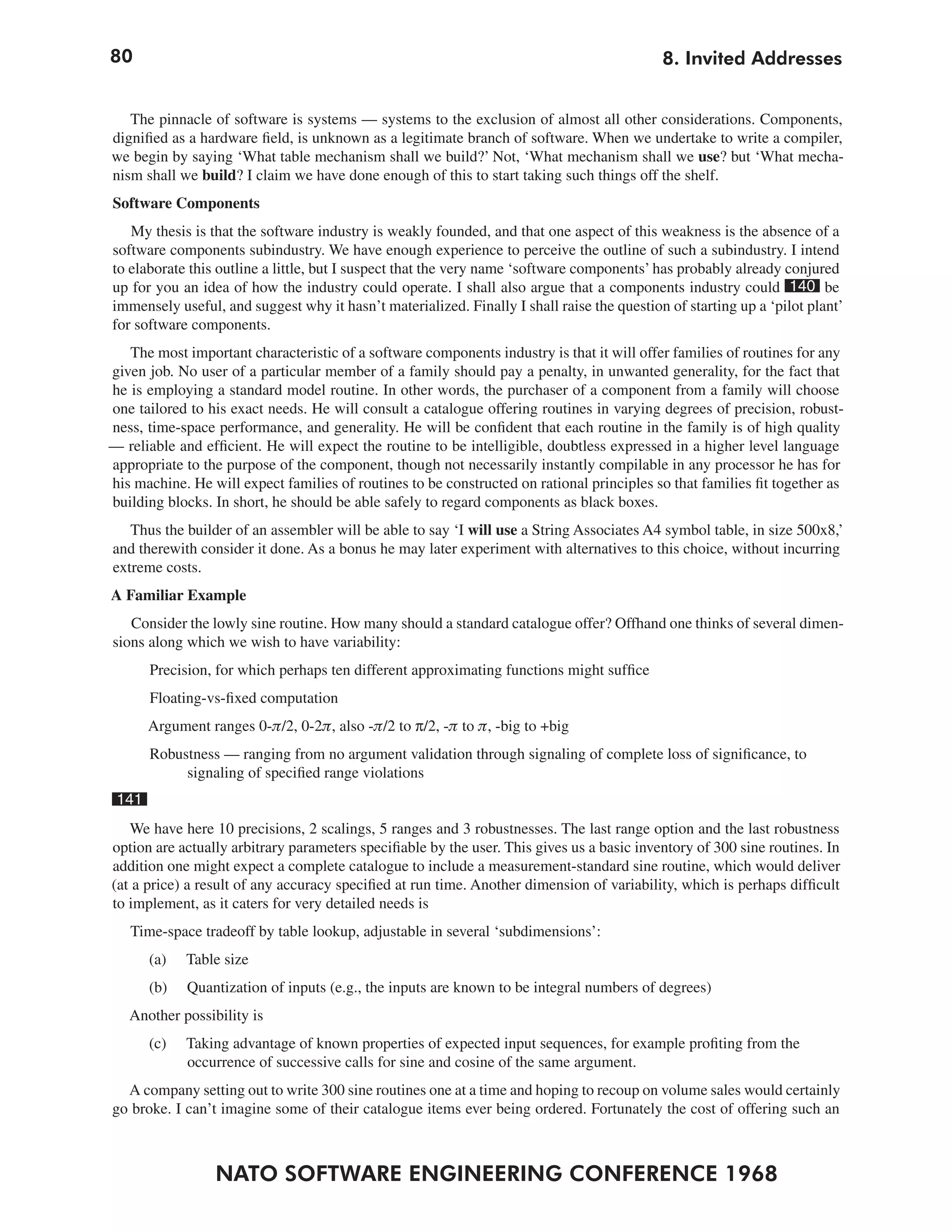 80                                                                                          8. Invited Addresses


   The pinnacle of software is systems — systems to the exclusion of almost all other considerations. Components,
dignified as a hardware field, is unknown as a legitimate branch of software. When we undertake to write a compiler,
we begin by saying ‘What table mechanism shall we build?’ Not, ‘What mechanism shall we use? but ‘What mecha-
nism shall we build? I claim we have done enough of this to start taking such things off the shelf.
Software Components
   My thesis is that the software industry is weakly founded, and that one aspect of this weakness is the absence of a
software components subindustry. We have enough experience to perceive the outline of such a subindustry. I intend
to elaborate this outline a little, but I suspect that the very name ‘software components’ has probably already conjured
up for you an idea of how the industry could operate. I shall also argue that a components industry could 140 be
immensely useful, and suggest why it hasn’t materialized. Finally I shall raise the question of starting up a ‘pilot plant’
for software components.
   The most important characteristic of a software components industry is that it will offer families of routines for any
given job. No user of a particular member of a family should pay a penalty, in unwanted generality, for the fact that
he is employing a standard model routine. In other words, the purchaser of a component from a family will choose
one tailored to his exact needs. He will consult a catalogue offering routines in varying degrees of precision, robust-
ness, time-space performance, and generality. He will be confident that each routine in the family is of high quality
— reliable and efficient. He will expect the routine to be intelligible, doubtless expressed in a higher level language
appropriate to the purpose of the component, though not necessarily instantly compilable in any processor he has for
his machine. He will expect families of routines to be constructed on rational principles so that families fit together as
building blocks. In short, he should be able safely to regard components as black boxes.
   Thus the builder of an assembler will be able to say ‘I will use a String Associates A4 symbol table, in size 500x8,’
and therewith consider it done. As a bonus he may later experiment with alternatives to this choice, without incurring
extreme costs.
A Familiar Example
   Consider the lowly sine routine. How many should a standard catalogue offer? Offhand one thinks of several dimen-
sions along which we wish to have variability:
       Precision, for which perhaps ten different approximating functions might suffice
       Floating-vs-fixed computation
       Argument ranges 0-π/2, 0-2π, also -π/2 to π/2, -π to π, -big to +big
       Robustness — ranging from no argument validation through signaling of complete loss of significance, to
            signaling of specified range violations
 141
   We have here 10 precisions, 2 scalings, 5 ranges and 3 robustnesses. The last range option and the last robustness
option are actually arbitrary parameters specifiable by the user. This gives us a basic inventory of 300 sine routines. In
addition one might expect a complete catalogue to include a measurement-standard sine routine, which would deliver
(at a price) a result of any accuracy specified at run time. Another dimension of variability, which is perhaps difficult
to implement, as it caters for very detailed needs is
   Time-space tradeoff by table lookup, adjustable in several ‘subdimensions’:
       (a)   Table size
       (b)   Quantization of inputs (e.g., the inputs are known to be integral numbers of degrees)
   Another possibility is
       (c)   Taking advantage of known properties of expected input sequences, for example profiting from the
             occurrence of successive calls for sine and cosine of the same argument.
  A company setting out to write 300 sine routines one at a time and hoping to recoup on volume sales would certainly
go broke. I can’t imagine some of their catalogue items ever being ordered. Fortunately the cost of offering such an



                 NATO SOFTWARE ENGINEERING CONFERENCE 1968
 