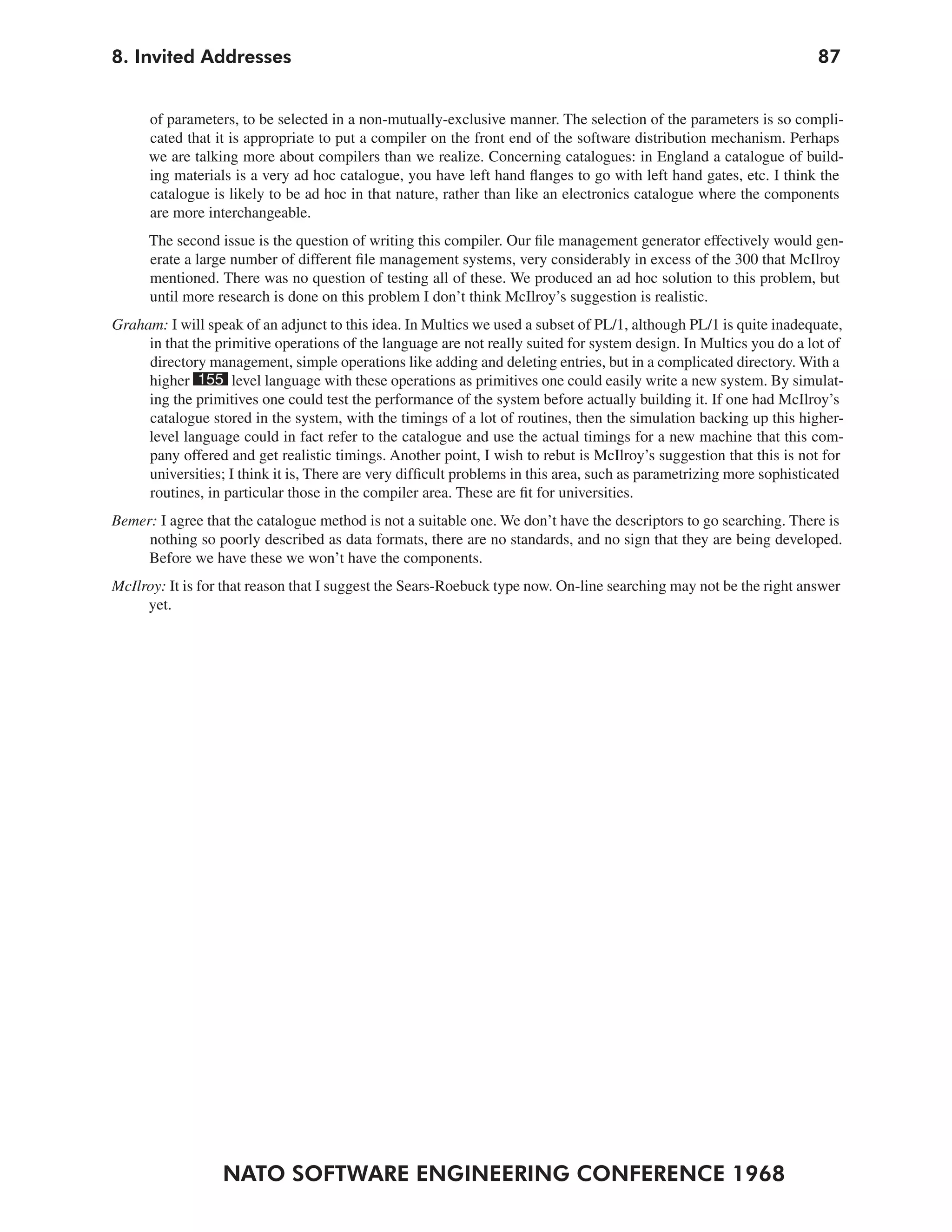 8. Invited Addresses                                                                                                 87


      of parameters, to be selected in a non-mutually-exclusive manner. The selection of the parameters is so compli-
      cated that it is appropriate to put a compiler on the front end of the software distribution mechanism. Perhaps
      we are talking more about compilers than we realize. Concerning catalogues: in England a catalogue of build-
      ing materials is a very ad hoc catalogue, you have left hand flanges to go with left hand gates, etc. I think the
      catalogue is likely to be ad hoc in that nature, rather than like an electronics catalogue where the components
      are more interchangeable.
      The second issue is the question of writing this compiler. Our file management generator effectively would gen-
      erate a large number of different file management systems, very considerably in excess of the 300 that McIlroy
      mentioned. There was no question of testing all of these. We produced an ad hoc solution to this problem, but
      until more research is done on this problem I don’t think McIlroy’s suggestion is realistic.
Graham: I will speak of an adjunct to this idea. In Multics we used a subset of PL/1, although PL/1 is quite inadequate,
     in that the primitive operations of the language are not really suited for system design. In Multics you do a lot of
     directory management, simple operations like adding and deleting entries, but in a complicated directory. With a
     higher 155 level language with these operations as primitives one could easily write a new system. By simulat-
     ing the primitives one could test the performance of the system before actually building it. If one had McIlroy’s
     catalogue stored in the system, with the timings of a lot of routines, then the simulation backing up this higher-
     level language could in fact refer to the catalogue and use the actual timings for a new machine that this com-
     pany offered and get realistic timings. Another point, I wish to rebut is McIlroy’s suggestion that this is not for
     universities; I think it is, There are very difficult problems in this area, such as parametrizing more sophisticated
     routines, in particular those in the compiler area. These are fit for universities.
Bemer: I agree that the catalogue method is not a suitable one. We don’t have the descriptors to go searching. There is
     nothing so poorly described as data formats, there are no standards, and no sign that they are being developed.
     Before we have these we won’t have the components.
McIlroy: It is for that reason that I suggest the Sears-Roebuck type now. On-line searching may not be the right answer
     yet.




                  NATO SOFTWARE ENGINEERING CONFERENCE 1968
 