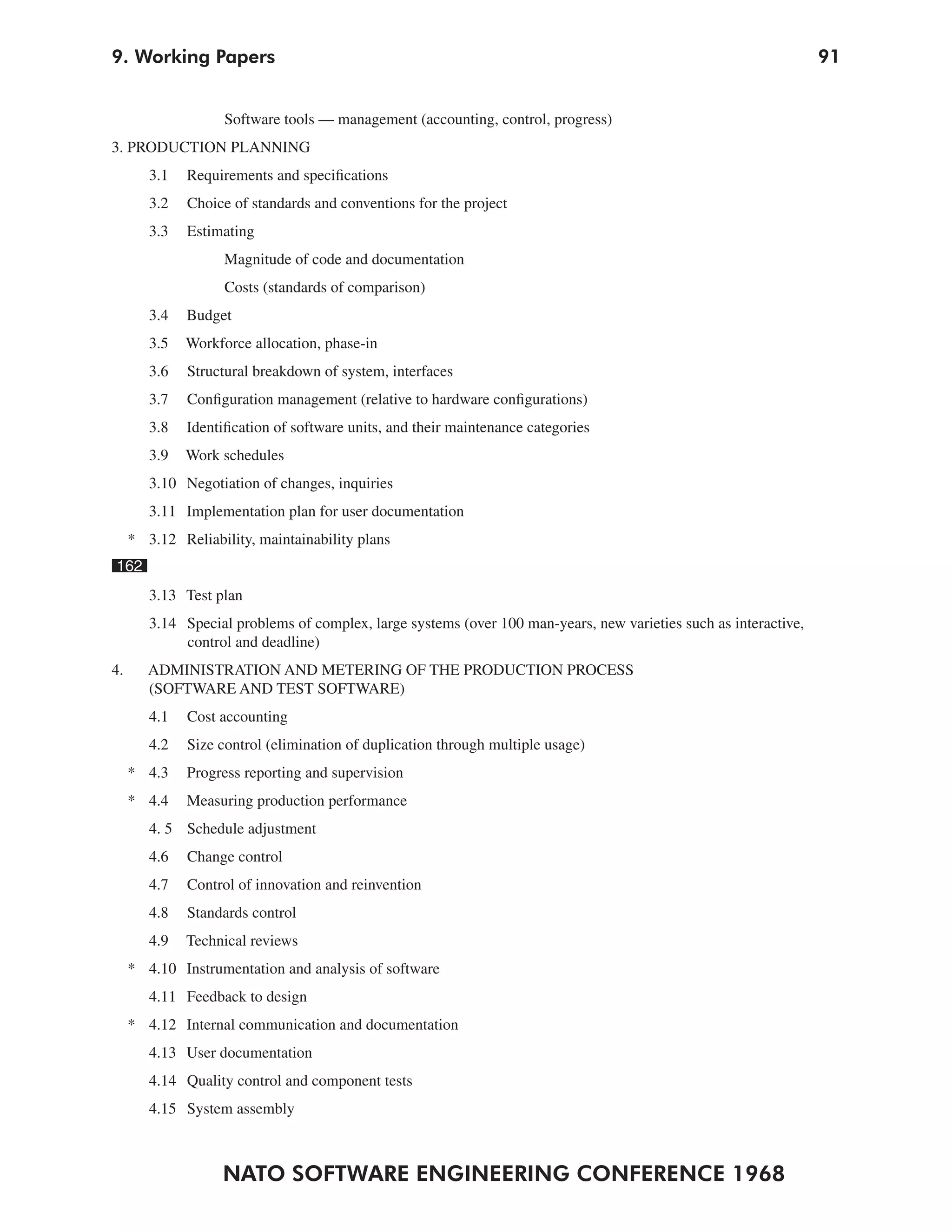 9. Working Papers                                                                                                 91


                    Software tools — management (accounting, control, progress)
3. PRODUCTION PLANNING
        3.1   Requirements and specifications
        3.2   Choice of standards and conventions for the project
        3.3   Estimating
                    Magnitude of code and documentation
                    Costs (standards of comparison)
        3.4   Budget
        3.5   Workforce allocation, phase-in
        3.6   Structural breakdown of system, interfaces
        3.7   Configuration management (relative to hardware configurations)
        3.8   Identification of software units, and their maintenance categories
        3.9   Work schedules
        3.10 Negotiation of changes, inquiries
        3.11 Implementation plan for user documentation
     * 3.12 Reliability, maintainability plans
162
        3.13 Test plan
        3.14 Special problems of complex, large systems (over 100 man-years, new varieties such as interactive,
             control and deadline)
4.      ADMINISTRATION AND METERING OF THE PRODUCTION PROCESS
        (SOFTWARE AND TEST SOFTWARE)
        4.1   Cost accounting
        4.2   Size control (elimination of duplication through multiple usage)
     * 4.3    Progress reporting and supervision
     * 4.4    Measuring production performance
        4. 5 Schedule adjustment
        4.6   Change control
        4.7   Control of innovation and reinvention
        4.8   Standards control
        4.9   Technical reviews
     * 4.10 Instrumentation and analysis of software
        4.11 Feedback to design
     * 4.12 Internal communication and documentation
        4.13 User documentation
        4.14 Quality control and component tests
        4.15 System assembly



                   NATO SOFTWARE ENGINEERING CONFERENCE 1968
 