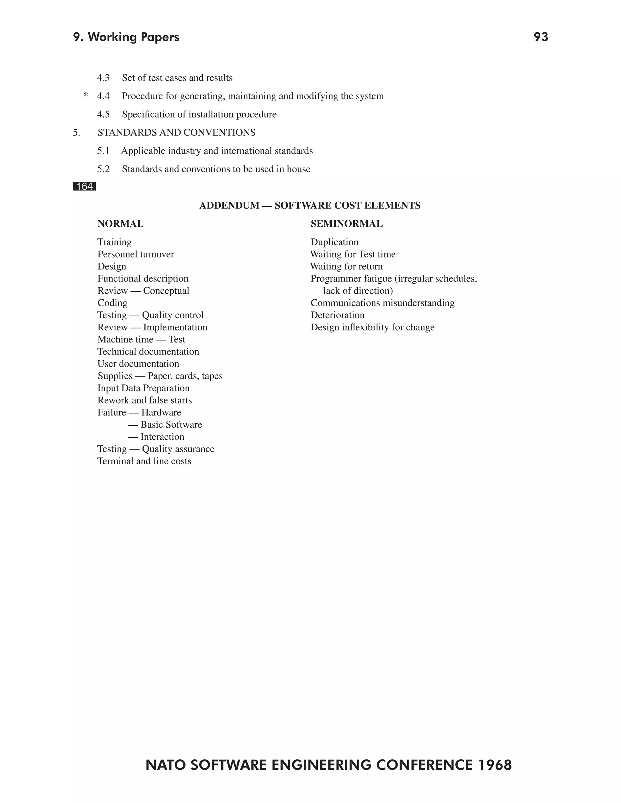 9. Working Papers                                                                                     93


       4.3   Set of test cases and results
     * 4.4   Procedure for generating, maintaining and modifying the system
       4.5   Specification of installation procedure
5.     STANDARDS AND CONVENTIONS
       5.1   Applicable industry and international standards
       5.2   Standards and conventions to be used in house
164
                                 ADDENDUM — SOFTWARE COST ELEMENTS
       NORMAL                                                SEMINORMAL
       Training                                            Duplication
       Personnel turnover                                  Waiting for Test time
       Design                                              Waiting for return
       Functional description                              Programmer fatigue (irregular schedules,
       Review — Conceptual                                    lack of direction)
       Coding                                              Communications misunderstanding
       Testing — Quality control                           Deterioration
       Review — Implementation                             Design inflexibility for change
       Machine time — Test
       Technical documentation
       User documentation
       Supplies — Paper, cards, tapes
       Input Data Preparation
       Rework and false starts
       Failure — Hardware
               — Basic Software
               — Interaction
       Testing — Quality assurance
       Terminal and line costs




                   NATO SOFTWARE ENGINEERING CONFERENCE 1968
 