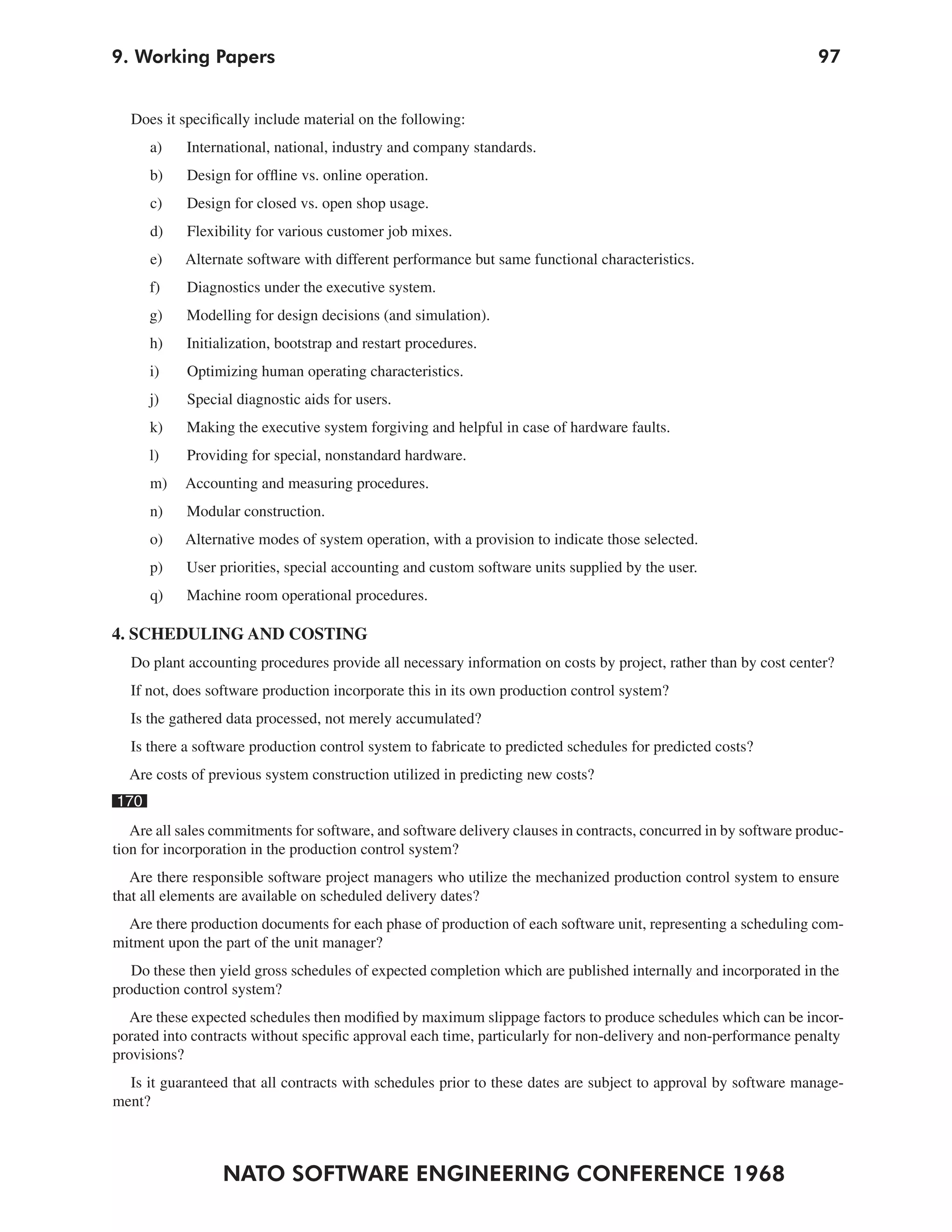 9. Working Papers                                                                                                 97


  Does it specifically include material on the following:
      a)    International, national, industry and company standards.
      b)    Design for offline vs. online operation.
      c)    Design for closed vs. open shop usage.
      d)    Flexibility for various customer job mixes.
      e)   Alternate software with different performance but same functional characteristics.
      f)    Diagnostics under the executive system.
      g)    Modelling for design decisions (and simulation).
      h)    Initialization, bootstrap and restart procedures.
      i)    Optimizing human operating characteristics.
      j)    Special diagnostic aids for users.
      k)    Making the executive system forgiving and helpful in case of hardware faults.
      l)    Providing for special, nonstandard hardware.
      m)   Accounting and measuring procedures.
      n)    Modular construction.
      o)   Alternative modes of system operation, with a provision to indicate those selected.
      p)    User priorities, special accounting and custom software units supplied by the user.
      q)    Machine room operational procedures.

4. SCHEDULING AND COSTING
  Do plant accounting procedures provide all necessary information on costs by project, rather than by cost center?
  If not, does software production incorporate this in its own production control system?
  Is the gathered data processed, not merely accumulated?
  Is there a software production control system to fabricate to predicted schedules for predicted costs?
  Are costs of previous system construction utilized in predicting new costs?
170
   Are all sales commitments for software, and software delivery clauses in contracts, concurred in by software produc-
tion for incorporation in the production control system?
   Are there responsible software project managers who utilize the mechanized production control system to ensure
that all elements are available on scheduled delivery dates?
  Are there production documents for each phase of production of each software unit, representing a scheduling com-
mitment upon the part of the unit manager?
   Do these then yield gross schedules of expected completion which are published internally and incorporated in the
production control system?
  Are these expected schedules then modified by maximum slippage factors to produce schedules which can be incor-
porated into contracts without specific approval each time, particularly for non-delivery and non-performance penalty
provisions?
  Is it guaranteed that all contracts with schedules prior to these dates are subject to approval by software manage-
ment?



                  NATO SOFTWARE ENGINEERING CONFERENCE 1968
 