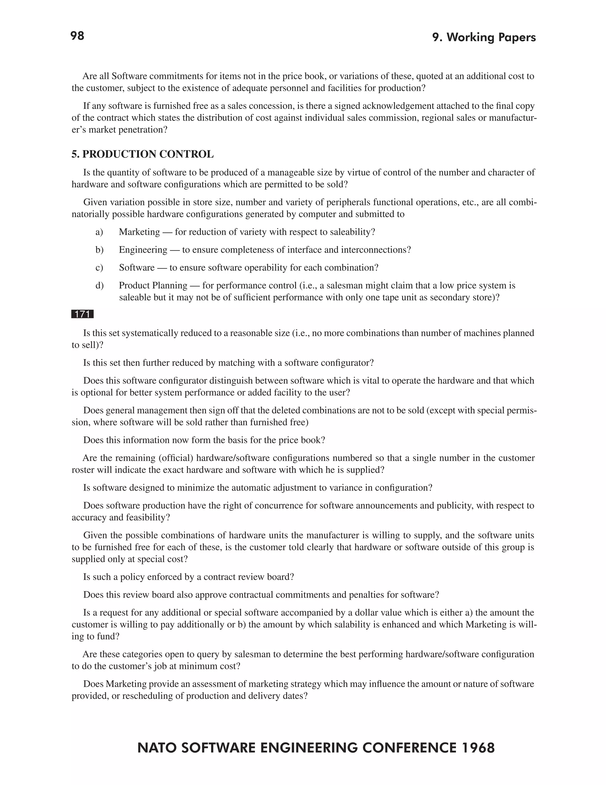 98                                                                                           9. Working Papers


   Are all Software commitments for items not in the price book, or variations of these, quoted at an additional cost to
the customer, subject to the existence of adequate personnel and facilities for production?
   If any software is furnished free as a sales concession, is there a signed acknowledgement attached to the final copy
of the contract which states the distribution of cost against individual sales commission, regional sales or manufactur-
er’s market penetration?

5. PRODUCTION CONTROL
   Is the quantity of software to be produced of a manageable size by virtue of control of the number and character of
hardware and software configurations which are permitted to be sold?
   Given variation possible in store size, number and variety of peripherals functional operations, etc., are all combi-
natorially possible hardware configurations generated by computer and submitted to
      a)    Marketing — for reduction of variety with respect to saleability?
      b)    Engineering — to ensure completeness of interface and interconnections?
      c)    Software — to ensure software operability for each combination?
      d)    Product Planning — for performance control (i.e., a salesman might claim that a low price system is
            saleable but it may not be of sufficient performance with only one tape unit as secondary store)?
171
   Is this set systematically reduced to a reasonable size (i.e., no more combinations than number of machines planned
to sell)?
  Is this set then further reduced by matching with a software configurator?
    Does this software configurator distinguish between software which is vital to operate the hardware and that which
is optional for better system performance or added facility to the user?
   Does general management then sign off that the deleted combinations are not to be sold (except with special permis-
sion, where software will be sold rather than furnished free)
   Does this information now form the basis for the price book?
   Are the remaining (official) hardware/software configurations numbered so that a single number in the customer
roster will indicate the exact hardware and software with which he is supplied?
  Is software designed to minimize the automatic adjustment to variance in configuration?
   Does software production have the right of concurrence for software announcements and publicity, with respect to
accuracy and feasibility?
   Given the possible combinations of hardware units the manufacturer is willing to supply, and the software units
to be furnished free for each of these, is the customer told clearly that hardware or software outside of this group is
supplied only at special cost?
  Is such a policy enforced by a contract review board?
   Does this review board also approve contractual commitments and penalties for software?
   Is a request for any additional or special software accompanied by a dollar value which is either a) the amount the
customer is willing to pay additionally or b) the amount by which salability is enhanced and which Marketing is will-
ing to fund?
   Are these categories open to query by salesman to determine the best performing hardware/software configuration
to do the customer’s job at minimum cost?
   Does Marketing provide an assessment of marketing strategy which may influence the amount or nature of software
provided, or rescheduling of production and delivery dates?




                NATO SOFTWARE ENGINEERING CONFERENCE 1968
 