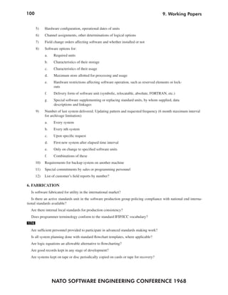 100                                                                                       9. Working Papers


      5)    Hardware configuration, operational dates of units
      6)    Channel assignments, other determinations of logical options
      7)    Field change orders affecting software and whether installed or not
      8)    Software options for:
            a.   Required units
            b.    Characteristics of their storage
            c.    Characteristics of their usage
            d.   Maximum store allotted for processing and usage
            e.   Hardware restrictions affecting software operation, such as reserved elements or lock-
                 outs
            f.   Delivery form of software unit (symbolic, relocatable, absolute, FORTRAN, etc.)
            g.    Special software supplementing or replacing standard units, by whom supplied, data
                  descriptions and linkages
      9)    Number of last system delivered. Updating pattern and requested frequency (6 month maximum interval
            for archivage limitation):
            a.    Every system
            b.    Every nth system
            c.   Upon specific request
            d.    First new system after elapsed time interval
            e.    Only on change to specified software units
            f.    Combinations of these
      10)   Requirements for backup system on another machine
      11)   Special commitments by sales or programming personnel
      12)   List of customer’s field reports by number?

6. FABRICATION
  Is software fabricated for utility in the international market?
   Is there an active standards unit in the software production group policing compliance with national end interna-
tional standards available?
  Are there internal local standards for production consistency?
  Does programmer terminology conform to the standard IFIP/ICC vocabulary?
174
  Are sufficient personnel provided to participate in advanced standards making work?
  Is all system planning done with standard flowchart templates, where applicable?
  Are logic equations an allowable alternative to flowcharting?
  Are good records kept in any stage of development?
  Are systems kept on tape or disc periodically copied on cards or tape for recovery?




                 NATO SOFTWARE ENGINEERING CONFERENCE 1968
 
