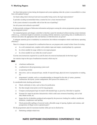 9. Working Papers                                                                                                  101


   Are there finite points in time during development and system updating when the system is reassembled to a clean
form with updated listings?
  Are hand coding sheets destroyed and each reassembly listing used as the legal representation?
  Is periodic recoding recommended when a routine has lost a clean structural form?
  Is the system oriented to reassemble with at least the ease of patching?
  Are all system tools utilized as provided?
   Is there periodic exchange of fabrication information and progress among the various programmer groups construct-
ing an integrated system?
   Are original programs and changes controlled so that they cannot be introduced without meeting certain minimum
criteria (e.g., a minimum length of comments associating with the statement, or preventing entry or modification of a
software unit unless the appropriate links and interfaces in both directions are given)?
   Is adequate attention given to modularity in construction, but without overemphasis which could destroy operating
efficiency?
  Since it is cheaper to be prepared for a malfunction than not, are program units created in three forms for testing:
      a)   As a self-contained unit, complete with synthetic input and output, created perhaps by a generator
      b)   In a form suitable for usage within its own major program
      c)   In a form suitable for use within the overall system?
  Can the extra instructions required for (a) and (b) above be removed mechanically for the final stage?
  Are statistics kept on the type of malfunction incurred, which may be:
175
      a)    a hardware malfunction
      b)    a malfunction in the programming system used
      c)    an operating mistake
      d)    data errors, such as unexpected type, outside of expected range, physical errors in preparation or reading,
            etc.
      e)    programmer’s mistake, such as a misunderstanding or disregard for the rules of syntax, grammar,
            construction, file layout, system configuration, flow process for solution, etc.?
  Is considerable desk checking performed to
      a)   Check conformity to rules, such as those for justification
      b)   See that enough restart points exist for long programs
      c)   Compare actual program logic for match with intended logic as given by a flowchart or equation
      d)   Examine live input for peculiar characteristics which could cause erroneous branching, such as bad
           data, blank records, etc.
      e)   Inspect the list of identifiers produced and assigned by the processor, looking for conflicts, insufficient
           definition, completeness and spelling
      f)   Check permissible spellings of reserved words, allowable usage of spacing, hyphens and commas, and
           juxtaposition of illegal word or operation pairs?
  Do the programmers plan for maximum machine utility per run in checkout by:
      a)   Submitting multiple related runs




                 NATO SOFTWARE ENGINEERING CONFERENCE 1968
 
