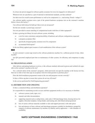 104                                                                                          9. Working Papers


  Is at least one person engaged in software quality assurance for every ten engaged in its fabrication?
  Whenever tests are specified as a part of national or international standards, are these utilized?
  Are there tests for overall system performance as well as for components (i.e., road-testing, French: ‘rodage’)?
  Are software quality assurance tests a part of the general hardware acceptance test on the customer’s machine
before it leaves the factory’?
   Can software field release be held up if these tests are not passed?
  Do the tests include a system logic exerciser?
  Are tests provided to ensure matching of computational results with those of other equipment?
  Is there a growing test library for each software system, including
      a)    a test for roster consistency and permissibility of hardware and software configurations requested
      b)    a program acceptance filter
      c)    specifically designed quality assurance tests for components
      d)    accumulated field reports?
  Is this test library applied upon issuance of each modification of the software system?
179
   Is each customer’s system tape tested on the software production machine for a sufficient period of time, where
feasible?
   Are Q/A personnel employed part time on maintenance of older systems, for efficiency and competence in judg-
ing?

10. FIELD INSTALLATION
  After delivery and putting hardware in service, is the software similarly delivered in person and verified to be oper-
able on the customer’s machine at his site?
   Are a selected subset of the customer’s programs, which previously ran upon his machine at the factory test line,
then run in order to have him sign an acceptance form for rental payment or purchase price?
  Does the field installation programmer remain at the site until programs execute correctly?
  Is there a follow-up plan to ensure that systems do not stay off rental?
  Is this service performed by Field Engineering personnel?

11. DISTRIBUTION AND UPDATING
  Is there a centralized library and distribution operation?
  Is it responsible for maintaining records on users and their equipment insofar as it is necessary to distribute
      a)    software systems (cards, tapes, etc.)
      b)    manuals and other documentation
      c)    supporting material such as coding forms, code cards, CAD interchange forms, housing devices for
            supplies, flowchart templates, listing binders and training aids, both filmed and programmed
      d)    lists of various software materials available to sales and support personnel, with order prices
      e)    lists and abstracts of basic software and interchange programs available for distribution, grouped by
            category of software maintenance, by machine, by industry and by application — with schedules of
            availability



                 NATO SOFTWARE ENGINEERING CONFERENCE 1968
 