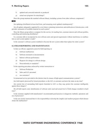 9. Working Papers                                                                                                  105


      f)    updated and corrected materials as produced
      g)    actual user programs for interchange?
   Does this group maintain the standard software library, including systems from other software components?
180
  Are updatings distributed in loose-leaf form, and remaining stock updated simultaneously?
  Are all updates adequately supported by cover letters containing instructions and notification of obsolescence, with
periodic summaries of available material on each system?
  Does the library group utilize a computer for this service, for mailing lists, customer interest and software profiles,
controlling and monitoring distribution?
   Is a customer able to incorporate his own software units and special requirements without interference or malfunc-
tion as each system update is made?
   Is the customer’s software system modified to become the new system rather than replace his entire system?

12. FIELD REPORTING AND MAINTENANCE
   Is there an official, supported system for field reporting on
      a)    Software malfunction
      b)    Software mismatch to documentation
      c)    Inferior software performance
      d)    Requests for change to software design
      e)    Nonconformity to standards?
   Is this reporting procedure enforced by written instructions to
      a)    Software Production
      b)    Sales and A.E. personnel
      c)    our customers?
   Is turnaround service provided in the shortest time by means of high-speed communications systems?
  Are field reports processed by formal procedures so the A.E. or customer can know the status at any time?
  Are current lists of outstanding field reports furnished to A.E’s so they may protect the customer intelligently
against these dangers?
  Do all field reports carry identification of software units used and actual level of field changes installed in hard-
ware?
   Is the customer supplied with manufacturer’s recommended good practices in diagnostic methods, operations and
use of processors?
   Is the user clearly instructed that it is his responsibility to develop the simplest and smallest program which demon-
strates the malfunction?




                  NATO SOFTWARE ENGINEERING CONFERENCE 1968
 